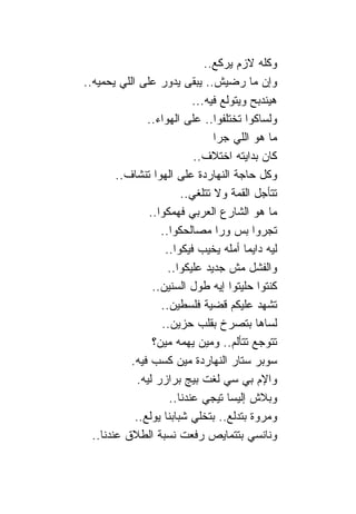 ‫ﻭﻜﻠﻪ ﻻﺯﻡ ﻴﺭﻜﻊ..‬
‫ﻭﺇﻥ ﻤﺎ ﺭﻀﻴﺵ.. ﻴﺒﻘﻰ ﻴﺩﻭﺭ ﻋﻠﻰ ﺍﻟﻠﻲ ﻴﺤﻤﻴﻪ..‬
                             ‫ﻫﻴﻨﺩﺒﺢ ﻭﻴﺘﻭﻟﻊ ﻓﻴﻪ...‬
                ‫ﻭﻟﺴﺎﻜﻭﺍ ﺘﺨﺘﻠﻔﻭﺍ.. ﻋﻠﻰ ﺍﻟﻬﻭﺍﺀ..‬
                                  ‫ﻤﺎ ﻫﻭ ﺍﻟﻠﻲ ﺠﺭﺍ‬
                             ‫ﻜﺎﻥ ﺒﺩﺍﻴﺘﻪ ﺍﺨﺘﻼﻑ..‬
         ‫ﻭﻜل ﺤﺎﺠﺔ ﺍﻟﻨﻬﺎﺭﺩﺓ ﻋﻠﻰ ﺍﻟﻬﻭﺍ ﺘﻨﺸﺎﻑ..‬
                          ‫ﺘﺘﺄﺠل ﺍﻟﻘﻤﺔ ﻭﻻ ﺘﺘﻠﻐﻲ..‬
                 ‫ﻤﺎ ﻫﻭ ﺍﻟﺸﺎﺭﻉ ﺍﻟﻌﺭﺒﻲ ﻓﻬﻤﻜﻭﺍ..‬
                    ‫ﺘﺠﺭﻭﺍ ﺒﺱ ﻭﺭﺍ ﻤﺼﺎﻟﺤﻜﻭﺍ..‬
                     ‫ﻟﻴﻪ ﺩﺍﻴ ‪‬ﺎ ﺃﻤﻠﻪ ﻴﺨﻴﺏ ﻓﻴﻜﻭﺍ..‬
                                          ‫ﻤ‬
                      ‫ﻭﺍﻟﻔﺸل ﻤﺵ ﺠﺩﻴﺩ ﻋﻠﻴﻜﻭﺍ..‬
                  ‫ﻜﻨﺘﻭﺍ ﺤﻠﻴﺘﻭﺍ ﺇﻴﻪ ﻁﻭل ﺍﻟﺴﻨﻴﻥ..‬
                    ‫ﺘﺸﻬﺩ ﻋﻠﻴﻜﻡ ﻗﻀﻴﺔ ﻓﻠﺴﻁﻴﻥ..‬
                    ‫ﻟﺴﺎﻫﺎ ﺒﺘﺼﺭﺥ ﺒﻘﻠﺏ ﺤﺯﻴﻥ..‬
                  ‫ﺘﺘﻭﺠﻊ ﺘﺘﺄﻟﻡ.. ﻭﻤﻴﻥ ﻴﻬﻤﻪ ﻤﻴﻥ؟‬
            ‫ﺴﻭﺒﺭ ﺴﺘﺎﺭ ﺍﻟﻨﻬﺎﺭﺩﺓ ﻤﻴﻥ ﻜﺴﺏ ﻓﻴﻪ.‬
              ‫ﻭﺍﻹﻡ ﺒﻲ ﺴﻲ ﻟﻐﺕ ﺒﻴﺞ ﺒﺭﺍﺯﺭ ﻟﻴﻪ.‬
                      ‫ﻭﺒﻼﺵ ﺇﻟﻴﺴﺎ ﺘﻴﺠﻲ ﻋﻨﺩ ﹰﺎ..‬
                          ‫ﻨ‬
             ‫ﻭﻤﺭﻭﺓ ﺒﺘﺩﻟﻊ.. ﺒﺘﺨﻠﻲ ﺸﺒﺎﺒ ﹰﺎ ﻴﻭﻟﻊ..‬
                      ‫ﻨ‬
  ‫ﻭ ﹰﺎﻨﺴﻲ ﺒﺘﺘﻤﺎﻴﺹ ﺭﻓﻌﺕ ﻨﺴﺒﺔ ﺍﻟﻁﻼﻕ ﻋﻨﺩ ﹰﺎ..‬
     ‫ﻨ‬                                         ‫ﻨ‬
 