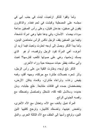 ‫ﻭﻟﻤﺎ ﻭﻗﻔﻭﺍ ﻟﻠﺫﻜﺭ ﺍﺭﺘﻌﺒﺕ، ﻟﺒﺩﺕ ﻓﻲ ﺠﻨﺏ ﺃﺒﻲ ﻓﻲ‬
‫ﻤﺠﻠﺴﻪ ﻋﻠﻰ ﺍﻟﻤﺼﻁﺒﺔ ﻭﻜﺒﺸﺕ ﻓﻲ ﻟﺤﻡ ﻓﺨﺫﻩ. ﻭﺍﻟﺫﺍﻜﺭﻭﻥ‬
‫ﻴﻘﻔﻭﻥ ﻓﻲ ﺼﻔﻴﻥ، ﺠﺩﻋﺎﻥ ﻓﺘﻴﺎﻥ، ﻭﻋﻠﻰ ﺭﺃﺱ ﺍﻟﺼﻔﻴﻥ ﻤﺩﺍﺤﺔ‬
‫ﺴﻭﺩﺍﺀ ﺒﻴﻀﺎﺀ ﺍﻷﺴﻨﺎﻥ، ﻭﻓﻲ ﻴﺩﻫﺎ ﺩﻓﻬﺎ ﻭﻫﻲ ﺍﻤﺭﺃﺓ ﺸﺎﻤﺨﺔ،‬
‫ﻭﻓﻴﻤﺎ ﺒﻴﻥ ﺍﻟﺼﻔﻴﻥ ﻴﻘﻑ ﺍﻟﺭﺠل ﻨﺎﻜﺱ ﺍﻟﺭﺃﺱ ﻤﺘﺤﺎﻀﻥ ﺍﻟﻴﺩﻴﻥ،‬
‫ﻭﻟﻤﺎ ﻴﺒﺩﺃ ﺍﻟﺫﻜﺭ ﻭﻴﺼل ﺇﻟﻰ ﺃﻭﺠﻪ ﺍﺤﺘﺭﺕ ﻭﺘﻌﺒﺕ ﻓﻴﻤﺎ ﺃﺭﻴﺩ ﺃﻥ‬
‫ﺍﻟﺫﻱ‬   ‫ﺃﻋﺭﻑ، ﺃﻫﻲ ﺍﻟﻤﺭﺃﺓ ﺘﻘﻭﺩ ﺍﻟﺭﺠل ﻭﺘﺭﻗﺼﻪ، ﺃﻡ ﻫﻭ‬
‫ﻴﻤﺴﻙ ﺯﻤﺎﻤﻬﺎ، ﻭﻫﻲ ﻋﻠﻰ ﺼﻭﺘﻬﺎ ﺘﺘﻠﻌﺏ ﻟﻔﺎﺭﺴﻬﺎ؟ ﺘﻌﺒﺕ‬
       ‫ﻭﺃﺒﻲ ﺴﺎﻜﺕ ﻴﻘﻁﺭ ﺤﺒﺎﺕ ﻤﺴﺒﺤﺘﻪ ﺤﺒﺔ ﻭﺭﺍﺀ ﺍﻷﺨﺭﻯ.‬
‫ﺍﻟﺫﻜﺭ ﺒﻠﻎ ﺃﻭﺠﻪ، ﻭﻁﺎﺭﺕ ﺍﻟﺘﻘﻴﺔ ﻤﻥ ﻋﻠﻰ ﺭﺃﺱ ﺍﻟﺭﺠل،‬
‫ﻭﺜﺎﺭ ﺸﻌﺭﻩ ﺨﺼﻼﺕ ﻁﺎﺌﺭﺓ ﻤﻊ ﺤﺭﻜﺘﻪ، ﻭﺠﻬﻪ ﺃﻗﺘﻡ، ﻭﻓﻤﻪ‬
‫ﻴﻔﻴﺽ ﺭﻏﺎﺀ، ﻭﺫﺭﺍﻋﺎﻩ ﻁﺎﺌﺭﺍﻥ، ﻭﻗﺩﻤﺎﻩ ﻴﺩﻗﺎﻥ ﺍﻷﺭﺽ،‬
‫ﻴﺨﻀﺨﻀﺎﻥ ﺠﺴﺩﻩ ﻓﻲ ﻗﺫﻓﺎﺕ ﻤﺘﺘﺎﺒﻌﺔ. ﺨﻠﻊ ﺠﻠﺒﺎﺒﻪ، ﻭﺒﺎﻥ‬
‫ﺤﺩﻴﺩﻩ، ﻭﺴﻼﺴل ﺘﻠﻔﻪ ﻜﻠﻪ، ﺘﺸﺨﻠل ﻭﺘﺼﻠﺼل ﻭﺘﺼﻁﻙ ﻤﻊ‬
                                   ‫ﺭﻗﺼﻪ ﺍﻟﺠﻨﻭﻨﻲ ﺍﻟﺭﺍﺌﻊ.‬
‫ﺍﻟﻤﺭﺃﺓ ﺘﻤﻴل ﺒﺎﻟﺩﻑ ﻤﻊ ﺍﻵﻩ، ﻭﺘﻌﺘﺩل ﻤﻊ ﺍﻵﻩ ﺍﻷﺨﺭﻯ،‬
‫ﻭﺘﻐﻤﺽ ﻋﻴﻨﻴﻬﺎ، ﻭﺘﻀﺤﻙ ﻜﺎﻟﻨﻬﺎﺭ، ﻭﺘﺭﺠﺢ ﻜﺘﻔﻴﻬﺎ ﺍﺜﻨﻴﻥ‬
‫ﺍﺜﻨﻴﻥ، ﻭﺘﺭﻓﻊ ﺭﺃﺴﻬﺎ ﺇﻟﻰ ﺍﻟﺨﻠﻑ ﻤﻊ ﺍﻵﻩ ﺍﻟﺜﺎﻟﺜﺔ ﺍﻟﺤﺭﻯ. ﻭﺍﻟﺩﻕ‬


                        ‫١١‬
 