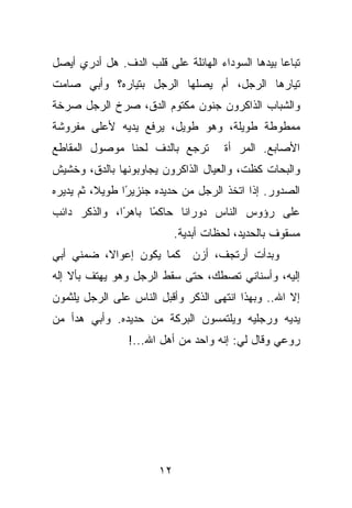 ‫ﺘﺒﺎﻋﺎ ﺒﻴﺩﻫﺎ ﺍﻟﺴﻭﺩﺍﺀ ﺍﻟﻬﺎﺌﻠﺔ ﻋﻠﻰ ﻗﻠﺏ ﺍﻟﺩﻑ. ﻫل ﺃﺩﺭﻱ ﺃﻴﺼل‬
‫ﺘﻴﺎﺭﻫﺎ ﺍﻟﺭﺠل، ﺃﻡ ﻴﺼﻠﻬﺎ ﺍﻟﺭﺠل ﺒﺘﻴﺎﺭﻩ؟ ﻭﺃﺒﻲ ﺼﺎﻤﺕ‬
‫ﻭﺍﻟﺸﺒﺎﺏ ﺍﻟﺫﺍﻜﺭﻭﻥ ﺠﻨﻭﻥ ﻤﻜﺘﻭﻡ ﺍﻟﺩﻕ، ﺼﺭﺥ ﺍﻟﺭﺠل ﺼﺭﺨﺔ‬
‫ﻤﻤﻁﻭﻁﺔ ﻁﻭﻴﻠﺔ، ﻭﻫﻭ ﻁﻭﻴل، ﻴﺭﻓﻊ ﻴﺩﻴﻪ ﻷﻋﻠﻰ ﻤﻔﺭﻭﺸﺔ‬
‫ﺘﺭﺠﻊ ﺒﺎﻟﺩﻑ ﻟﺤﻨﺎ ﻤﻭﺼﻭل ﺍﻟﻤﻘﺎﻁﻊ‬         ‫ﺍﻷﺼﺎﺒﻊ. ﺍﻟﻤﺭ ﺃﺓ‬
‫ﻭﺍﻟﺒﺤﺎﺕ ﻜﻅﺕ، ﻭﺍﻟﻌﻴﺎل ﺍﻟﺫﺍﻜﺭﻭﻥ ﻴﺠﺎﻭﺒﻭﻨﻬﺎ ﺒﺎﻟﺩﻕ، ﻭﺨﺸﻴﺵ‬
‫ﺍﻟﺼﺩﻭﺭ. ﺇﺫﺍ ﺍﺘﺨﺫ ﺍﻟﺭﺠل ﻤﻥ ﺤﺩﻴﺩﻩ ﺠﻨﺯﻴ ًﺍ ﻁﻭﻴﻼ، ﺜﻡ ﻴﺩﻴﺭﻩ‬
                ‫ﺭ‬
‫ﻋﻠﻰ ﺭﺅﻭﺱ ﺍﻟﻨﺎﺱ ﺩﻭﺭﺍ ﹰﺎ ﺤﺎﻜ ًﺎ ﺒﺎﻫ ًﺍ، ﻭﺍﻟﺫﻜﺭ ﺩﺍﺌﺏ‬
              ‫ﺭ‬      ‫ﻤ‬      ‫ﻨ‬
                            ‫ﻤﺴﻘﻭﻑ ﺒﺎﻟﺤﺩﻴﺩ، ﻟﺤﻅﺎﺕ ﺃﺒﺩﻴﺔ.‬
‫ﻭﺒﺩﺃﺕ ﺃﺭﺘﺠﻑ، ﺃﺯﻥ ﻜﻤﺎ ﻴﻜﻭﻥ ﺇﻋﻭﺍﻻ، ﻀﻤﻨﻲ ﺃﺒﻲ‬
‫ﺇﻟﻴﻪ، ﻭﺃﺴﻨﺎﻨﻲ ﺘﺼﻁﻙ، ﺤﺘﻰ ﺴﻘﻁ ﺍﻟﺭﺠل ﻭﻫﻭ ﻴﻬﺘﻑ ﺒﺄﻻ ﺇﻟﻪ‬
‫ﺇﻻ ﺍﷲ.. ﻭﺒﻬﺫﺍ ﺍﻨﺘﻬﻰ ﺍﻟﺫﻜﺭ ﻭﺃﻗﺒل ﺍﻟﻨﺎﺱ ﻋﻠﻰ ﺍﻟﺭﺠل ﻴﻠﺜﻤﻭﻥ‬
‫ﻴﺩﻴﻪ ﻭﺭﺠﻠﻴﻪ ﻭﻴﻠﺘﻤﺴﻭﻥ ﺍﻟﺒﺭﻜﺔ ﻤﻥ ﺤﺩﻴﺩﻩ. ﻭﺃﺒﻲ ﻫﺩﺃ ﻤﻥ‬
                ‫ﺭﻭﻋﻲ ﻭﻗﺎل ﻟﻲ: ﺇﻨﻪ ﻭﺍﺤﺩ ﻤﻥ ﺃﻫل ﺍﷲ...!‬




                       ‫٢١‬
 