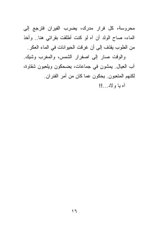 ‫ﻤﺤﺭﻭﺴﺔ، ﻜل ﻓﺭﺍﺭ ﻤﺩﺭﻙ، ﻴﻀﺭﺏ ﺍﻟﻔﻴﺭﺍﻥ ﻓﺘﺭﺠﻊ ﺇﻟﻰ‬
‫ﺍﻟﻤﺎﺀ، ﺼﺎﺡ ﺍﻟﻭﻟﺩ ﺃﻥ ﺁﻩ ﻟﻭ ﻜﻨﺕ ﺃﻁﻠﻘﺕ ﺒﻘﺭﺍﺘﻲ ﻫﻨﺎ.. ﻭﺃﺨﺫ‬
 ‫ﻤﻥ ﺍﻟﻁﻭﺏ ﻴﻘﺫﻑ ﺇﻟﻰ ﺃﻥ ﻏﺭﻗﺕ ﺍﻟﺤﻴﻭﺍﻨﺎﺕ ﻓﻲ ﺍﻟﻤﺎﺀ ﺍﻟﻌﻜﺭ.‬
‫ﻭﺍﻟﻭﻗﺕ ﺼﺎﺭ ﺇﻟﻰ ﺍﺼﻔﺭﺍﺭ ﺍﻟﺸﻤﺱ، ﻭﺍﻟﻤﻐﺭﺏ ﻭﺸﻴﻙ.‬
‫ﺁﺏ ﺍﻟﻌﻴﺎل. ﻴﻤﺸﻭﻥ ﻓﻲ ﺠﻤﺎﻋﺎﺕ، ﻴﻀﺤﻜﻭﻥ ﻭﻴﻠﻌﺒﻭﻥ ﺸﻘﺎﻭﺓ،‬
         ‫ﻟﻜﻨﻬﻡ ﺍﻟﻤﺘﻌﺒﻭﻥ. ﻴﺤﻜﻭﻥ ﻋﻤﺎ ﻜﺎﻥ ﻤﻥ ﺃﻤﺭ ﺍﻟﻔﺌﺭﺍﻥ.‬
                                    ‫ﺁﻩ ﻴﺎ ﻭﻻﺩ...!!‬




                      ‫٦١‬
 