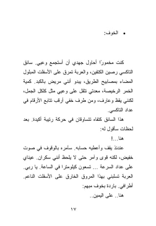 ‫• ﺍﻟﺨﻭﻑ:‬




‫ﻜﻨﺕ ﻤﺨﻤﻭ ًﺍ ﺃﺤﺎﻭل ﺠﻬﺩﻱ ﺃﻥ ﺃﺴﺘﺠﻤﻊ ﻭﻋﻴﻲ. ﺴﺎﺌﻕ‬
                                 ‫ﺭ‬
‫ﺍﻟﺘﺎﻜﺴﻲ ﺭﺼﻴﻥ ﺍﻟﻜﺘﻔﻴﻥ، ﻭﺍﻟﻌﺭﺒﺔ ﺘﻤﺭﻕ ﻋﻠﻰ ﺍﻷﺴﻔﻠﺕ ﺍﻟﻤﺒﻠﻭل‬
‫ﺍﻟﻤﻀﺎﺀ ﺒﻤﺼﺎﺒﻴﺢ ﺍﻟﻁﺭﻴﻕ، ﻴﺒﺩﻭ ﺃﻨﻨﻲ ﻤﺭﻴﺽ ﺒﺎﻟﻜﺒﺩ. ﻜﻤﻴﺔ‬
‫ﺍﻟﺨﻤﺭ ﺍﻟﺭﺨﻴﺼﺔ، ﻤﻌﺩﺘﻲ ﺘﺜﻘل ﻋﻠﻰ ﻭﻋﻴﻲ ﻤﺜل ﻜﻠﻜل ﺍﻟﺠﻤل،‬
‫ﻟﻜﻨﻨﻲ ﻴﻘﻅ ﻭﻋﺎﺭﻑ، ﻭﻤﻥ ﻁﺭﻑ ﺨﻔﻲ ﺃﺭﻗﺏ ﺘﺘﺎﺒﻊ ﺍﻷﺭﻗﺎﻡ ﻓﻲ‬
                                          ‫ﻋﺩﺍﺩ ﺍﻟﺘﺎﻜﺴﻲ.‬
‫ﻫﺫﺍ ﺍﻟﺴﺎﺌﻕ ﻜﺘﻔﺎﻩ ﺘﺘﺴﺎﻭﻗﺎﻥ ﻓﻲ ﺤﺭﻜﺔ ﺭﺘﻴﺒﺔ ﺃﻜﻴﺩﺓ. ﺒﻌﺩ‬
                                      ‫ﻟﺤﻅﺎﺕ ﺴﺄﻗﻭل ﻟﻪ:‬
                                            ‫ﻫﻨﺎ...!‬
‫ﻋﻨﺩﺌﺫ ﻴﻘﻑ ﻭﺃﻋﻁﻴﻪ ﺤﺴﺎﺒﻪ. ﺴﺂﻤﺭﻩ ﺒﺎﻟﻭﻗﻭﻑ ﻓﻲ ﺼﻭﺕ‬
‫ﺨﻔﻴﺽ، ﻟﻜﻨﻪ ﻗﻭﻯ ﻭﺁﻤﺭ ﺤﺘﻰ ﻻ ﻴﻠﺤﻅ ﺃﻨﻨﻲ ﺴﻜﺭﺍﻥ. ﻋﻴﻨﺎﻱ‬
‫ﻋﻠﻰ ﻋﺩﺍﺩ ﺍﻟﺴﺭﻋﺔ ... ﺘﺴﻌﻭﻥ ﻜﻴﻠﻭﻤﺘﺭﺍ ﻓﻲ ﺍﻟﺴﺎﻋﺔ. ﻴﺎ ﺭﺒﻲ.‬
‫ﺍﻟﻌﺭﺒﺔ ﺘﺴﻠﺒﻨﻲ ﺒﻬﺫﺍ ﺍﻟﻤﺭﻭﻕ ﺍﻟﺨﺎﺭﻕ ﻋﻠﻰ ﺍﻷﺴﻔﻠﺕ ﺍﻟﻨﺎﻋﻡ.‬
                             ‫ﺃﻁﺭﺍﻓﻲ. ﺒﺎﺭﺩﺓ ﺒﺨﻭﻑ ﻤﺒﻬﻡ:‬
                                 ‫ﻫﻨﺎ.. ﻋﻠﻰ ﺍﻟﻴﻤﻴﻥ..‬

                       ‫٧١‬
 