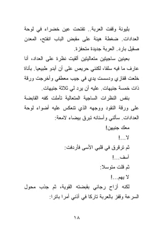 ‫ﺒﻠﻴﻭﻨﺔ ﻭﻗﻔﺕ ﺍﻟﻌﺭﺒﺔ.. ﺘﻔﺘﺤﺕ ﻋﻴﻥ ﺨﻀﺭﺍﺀ ﻓﻲ ﻟﻭﺤﺔ‬
‫ﺍﻟﻌﺩﺍﺩﺍﺕ. ﻀﻐﻁﺔ ﻫﻴﻨﺔ ﻋﻠﻰ ﻤﻘﺒﺽ ﺍﻟﺒﺎﺏ ﺍﻨﻔﺘﺢ، ﺍﻟﻤﻌﺩﻥ‬
                        ‫ﺼﻘﻴل ﺒﺎﺭﺩ. ﺍﻟﻌﺭﺒﺔ ﺠﺩﻴﺩﺓ ﻤﺘﺤﻔﺯﺓ.‬
‫ﺒﻌﻴﻨﻴﻥ ﺴﺎﺠﻴﺘﻴﻥ ﻤﺘﻌﺎﻟﻴﺘﻴﻥ ﺃﻟﻘﻴﺕ ﻨﻅﺭﺓ ﻋﻠﻰ ﺍﻟﻌﺩﺍﺩ، ﺃﻨﺎ‬
‫ﻋﺎﺭﻑ ﻤﺎ ﻓﻴﻪ ﺴﻠﻔﺎ، ﻟﻜﻨﻨﻲ ﺤﺭﻴﺹ ﻋﻠﻰ ﺃﻥ ﺃﺒﺩﻭ ﻁﺒﻴﻌﻴﺎ. ﺒﺄﻨﺎﺓ‬
‫ﺨﻠﻌﺕ ﻗﻔﺎﺯﻱ ﻭﺩﺴﺴﺕ ﻴﺩﻱ ﻓﻲ ﺠﻴﺏ ﻤﻌﻁﻔﻲ ﻭﺃﺨﺭﺠﺕ ﻭﺭﻗﺔ‬
        ‫ﺫﺍﺕ ﺨﻤﺴﺔ ﺠﻨﻴﻬﺎﺕ. ﻋﻠﻴﻪ ﺃﻥ ﻴﺭﺩ ﻟﻲ ﺜﻼﺜﺔ ﺠﻨﻴﻬﺎﺕ.‬
‫ﺒﻨﻔﺱ ﺍﻟﻨﻅﺭﺍﺕ ﺍﻟﺴﺎﺠﻴﺔ ﺍﻟﻤﺘﻌﺎﻟﻴﺔ ﺘﺄﻤﻠﺕ ﻜﻔﻪ ﺍﻟﻘﺎﺒﻀﺔ‬
‫ﻋﻠﻰ ﻭﺭﻗﺔ ﺍﻟﻨﻘﻭﺩ ﻭﻭﺠﻬﻪ ﺍﻟﺫﻱ ﺘﻨﻌﻜﺱ ﻋﻠﻴﻪ ﺃﻀﻭﺍﺀ ﻟﻭﺤﺔ‬
              ‫ﺍﻟﻌﺩﺍﺩﺍﺕ. ﺴﺄﻟﻨﻲ ﻭﺃﺴﻨﺎﻨﻪ ﺘﺒﺭﻕ ﺒﻴﻀﺎﺀ ﻻﻤﻌﺔ:‬
                                        ‫ﻤﻌﻙ ﺠﻨﻴﻬﻥ!‬
                                              ‫ﻻ...!‬
                   ‫ﺜﻡ ﺘﺭﻗﺭﻕ ﻓﻲ ﻗﻠﺒﻲ ﺍﻷﺴﻰ ﻓﺄﺭﺩﻓﺕ:‬
                                           ‫ﺁﺴﻑ...!‬
                                     ‫ﺜﻡ ﻗﻠﺕ ﻤﺘﻭﺴﻼ:‬
                                          ‫ﻻ ﻴﻬﻡ...!‬
‫ﻟﻜﻨﻪ ﺃﺯﺍﺡ ﺭﺠﺎﺌﻲ ﺒﻘﺒﻀﺘﻪ ﺍﻟﻘﻭﻴﺔ، ﺜﻡ ﺠﺫﺏ ﻤﺤﻭل‬
            ‫ﺍﻟﺴﺭﻋﺔ ﻭﻗﻔﺯ ﺒﺎﻟﻌﺭﺒﺔ ﺘﺎﺭﻜﺎ ﻓﻲ ﺃﺫﻨﻲ ﺃﻤﺭﺍ ﺒﺎﺘﺭﺍ:‬


                        ‫٨١‬
 