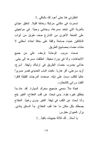 ‫ﺍﻨﺘﻅﺭﻨﻲ ﻫﻨﺎ ﺤﺘﻰ ﺃﻋﻭﺩ ﻟﻙ ﺒﺎﻟﺒﺎﻗﻲ..!‬
‫ﺘﺴﻤﺭﺕ ﻓﻲ ﻤﻜﺎﻨﻲ ﻤﺭﺘﺒﻜﺎ ﻭﺨﺎﺌﻔﺎ ﻗﻠﻴﻼ. ﺘﺘﻌﻠﻕ ﻋﻴﻨﺎﻱ‬
‫ﺒﺎﻟﻌﺭﺒﺔ ﺍﻟﺘﻲ ﺘﺒﺘﻌﺩ ﻤﺴﺭﻋﺔ، ﻭﺠﺩﺘﻨﻲ ﻭﺤﻴ ًﺍ. ﻓﻲ ﻤﻭﺍﺠﻬﺘﻲ‬
             ‫ﺩ‬
‫ﻋﻠﻰ ﺍﻟﻀﻔﺔ ﺍﻷﺨﺭﻯ ﻤﻥ ﺍﻟﺸﺎﺭﻉ ﺼﻑ ﻁﻭﻴل ﻤﻥ ﺃﺒﻭﺍﺏ‬
‫ﺍﻟﺩﻜﺎﻜﻴﻥ ﻋﻤﻴﺎﺀ ﺼﺎﻤﺘﺔ ﻭﺍﻗﻔﺔ ﻋﻠﻰ ﺤﺎﻓﺔ ﺍﻤﺘﺩﺍﺩ ﺃﺴﻔﻠﺘﻲ ﻻ‬
                          ‫ﻤﺘﻨﺎﻩ، ﻤﻀﺎﺀ ﺒﻤﺼﺎﺒﻴﺢ ﺍﻟﻁﺭﻴﻕ.‬
‫ﺼﻤﺕ ﻤﺭﻴﺏ. ﺍﻟﻭﺤﺸﺔ ﺘﺯﺤﻑ ﻋﻠﻲ ﻤﻥ ﺠﻤﻴﻊ‬
        ‫‪‬‬
‫ﺍﻻﺘﺠﺎﻫﺎﺕ، ﻭﺃﻨﺎ ﻓﻲ ﺒﺅﺭﺓ ﻤﺨﻴﻔﺔ. ﺍﻨﻁﻠﻘﺕ ﻤﺴﺭﻋﺎ ﺇﻟﻰ ﺒﻴﺘﻲ.‬
‫ﺤﺫﺍﺌﻲ ﻴﻀﺭﺏ ﺤﺼﺎﺀ ﺍﻟﻁﺭﻴﻕ ﻓﻲ ﺍﺭﺘﺒﺎﻙ ﻭﻟﻬﻔﺔ. ﺃﺴﺭﻉ،‬
‫ﺃﺯﻴﺩ ﺴﺭﻋﺘﻲ، ﺃﻓﺭ ﻫﺎﺭﺒﺎ. ﺩﻓﻌﺕ ﺍﻟﺒﺎﺏ ﺍﻟﺤﺩﻴﺩﻱ ﻓﺼﺭ ﺼﺭﻴ ًﺍ‬
 ‫ﺭ‬
‫ﻋﺎﻟﻴﺎ ﻜﻜﻠﺏ ﺩﺴﺕ ﻋﻠﻰ ﺫﻴﻠﻪ. ﺼﻌﺩﺕ ﺍﻟﺩﺭﺠﺎﺕ ﺍﻟﻘﻠﻴﻠﺔ ﻗﺎﻓﺯﺍ‬
                                  ‫ﺃﺘﻠﻔﺕ ﻭﺭﺍﺌﻲ ﻜﺎﻟﻤﻁﺎﺭﺩ.‬
‫ﻓﺠﺄﺓ ﻤﻸ ﺴﻤﻌﻲ ﻀﺠﻴﺞ ﻤﺤﺭﻙ ﺍﻟﺴﻴﺎﺭﺓ. ﻟﻘﺩ ﻋﺎﺩ.ﺒﺩﺃ‬
‫ﻴﻨﻁﻠﻕ ﻨﻔﻴﺭﻩ ﺒﻘﻭﺓ. ﻴﺩﻱ ﺘﺒﺤﺙ ﻋﻥ ﺜﻘﺏ ﺍﻟﻤﻔﺘﺎﺡ، ﺍﻟﻨﻔﻴﺭ ﻴﻠﺢ‬
‫ﻭﺃﻨﺎ ﺃﺒﺤﺙ ﻋﻥ ﺍﻟﺜﻘﺏ ﻓﻲ ﻟﻬﻔﺔ. ﺍﻟﻨﻔﻴﺭ ﻴﺩﻭﻯ ﺭﻫﻴ ًﺎ. ﺍﻟﻤﻔﺘﺎﺡ‬
          ‫ﺒ‬
‫ﻴﺼﻁﻙ ﺒﻜل ﻤﻜﺎﻥ ﻤﺎ ﻋﺩﺍ ﺜﻘﺏ ﺍﻟﻤﻔﺘﺎﺡ. ﺒﺩﺃ ﺍﻟﺴﺎﺌﻕ ﻴﻨﺎﺩﻱ.‬
                                   ‫ﻴﺯﺃﺭ ﻜﺤﻴﻭﺍﻥ ﻤﻔﺘﺭﺱ:‬
                 ‫ﻴﺎ ﺃﺴﺘﺎﺫ.. ﻟﻙ ﺜﻼﺜﺔ ﺠﻨﻴﻬﺎﺕ ﺒﺎﻗﻴﺔ...!‬


                       ‫٩١‬
 