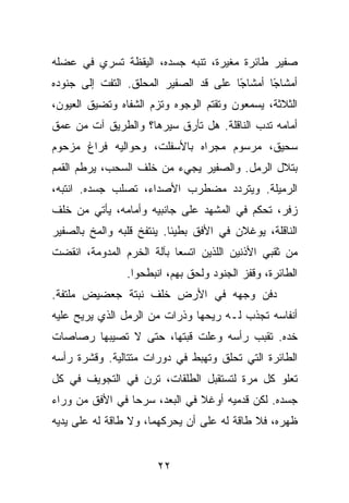 ‫ﺼﻔﻴﺭ ﻁﺎﺌﺭﺓ ﻤﻐﻴﺭﺓ، ﺘﻨﺒﻪ ﺠﺴﺩﻩ، ﺍﻟﻴﻘﻅﺔ ﺘﺴﺭﻱ ﻓﻲ ﻋﻀﻠﻪ‬
‫ﺃﻤﺸﺎ ًﺎ ﺃﻤﺸﺎ ًﺎ ﻋﻠﻰ ﻗﺩ ﺍﻟﺼﻔﻴﺭ ﺍﻟﻤﺤﻠﻕ. ﺍﻟﺘﻔﺕ ﺇﻟﻰ ﺠﻨﻭﺩﻩ‬
                                       ‫ﺠ‬       ‫ﺠ‬
‫ﺍﻟﺜﻼﺜﺔ، ﻴﺴﻤﻌﻭﻥ ﻭﺘﻘﺘﻡ ﺍﻟﻭﺠﻭﻩ ﻭﺘﺯﻡ ﺍﻟﺸﻔﺎﻩ ﻭﺘﻀﻴﻕ ﺍﻟﻌﻴﻭﻥ،‬
‫ﺃﻤﺎﻤﻪ ﺘﺩﺏ ﺍﻟﻨﺎﻗﻠﺔ. ﻫل ﺘﺄﺭﻕ ﺴﻴﺭﻫﺎ؟ ﻭﺍﻟﻁﺭﻴﻕ ﺁﺕ ﻤﻥ ﻋﻤﻕ‬
‫ﺴﺤﻴﻕ، ﻤﺭﺴﻭﻡ ﻤﺠﺭﺍﻩ ﺒﺎﻷﺴﻔﻠﺕ، ﻭﺤﻭﺍﻟﻴﻪ ﻓﺭﺍﻍ ﻤﺯﺤﻭﻡ‬
‫ﺒﺘﻼل ﺍﻟﺭﻤل. ﻭﺍﻟﺼﻔﻴﺭ ﻴﺠﻲﺀ ﻤﻥ ﺨﻠﻑ ﺍﻟﺴﺤﺏ، ﻴﺭﻁﻡ ﺍﻟﻘﻤﻡ‬
‫ﺍﻟﺭﻤﻴﻠﺔ. ﻭﻴﺘﺭﺩﺩ ﻤﻀﻁﺭﺏ ﺍﻷﺼﺩﺍﺀ، ﺘﺼﻠﺏ ﺠﺴﺩﻩ. ﺍﻨﺘﺒﻪ،‬
‫ﺯﻓﺭ، ﺘﺤﻜﻡ ﻓﻲ ﺍﻟﻤﺸﻬﺩ ﻋﻠﻰ ﺠﺎﻨﺒﻴﻪ ﻭﺃﻤﺎﻤﻪ، ﻴﺄﺘﻲ ﻤﻥ ﺨﻠﻑ‬
‫ﺍﻟﻨﺎﻗﻠﺔ، ﻴﻭﻏﻼﻥ ﻓﻲ ﺍﻷﻓﻕ ﺒﻁﻴﺌﺎ. ﻴﻨﺘﻔﺦ ﻗﻠﺒﻪ ﻭﺍﻟﻤﺦ ﺒﺎﻟﺼﻔﻴﺭ‬
‫ﻤﻥ ﺜﻘﺒﻲ ﺍﻷﺫﻨﻴﻥ ﺍﻟﻠﺫﻴﻥ ﺍﺘﺴﻌﺎ ﺒﺂﻟﺔ ﺍﻟﺨﺭﻡ ﺍﻟﻤﺩﻭﻤﺔ، ﺍﻨﻘﻀﺕ‬
                ‫ﺍﻟﻁﺎﺌﺭﺓ، ﻭﻗﻔﺯ ﺍﻟﺠﻨﻭﺩ ﻭﻟﺤﻕ ﺒﻬﻡ، ﺍﻨﺒﻁﺤﻭﺍ.‬
‫ﺩﻓﻥ ﻭﺠﻬﻪ ﻓﻲ ﺍﻷﺭﺽ ﺨﻠﻑ ﻨﺒﺘﺔ ﺠﻌﻀﻴﺽ ﻤﻠﺘﻔﺔ.‬
‫ﺃﻨﻔﺎﺴﻪ ﺘﺠﺫﺏ ﻟـﻪ ﺭﻴﺤﻬﺎ ﻭﺫﺭﺍﺕ ﻤﻥ ﺍﻟﺭﻤل ﺍﻟﺫﻱ ﻴﺭﻴﺢ ﻋﻠﻴﻪ‬
‫ﺨﺩﻩ. ﺘﻘﺒﺏ ﺭﺃﺴﻪ ﻭﻋﻠﺕ ﻗﺒﺘﻬﺎ، ﺤﺘﻰ ﻻ ﺘﺼﻴﺒﻬﺎ ﺭﺼﺎﺼﺎﺕ‬
‫ﺍﻟﻁﺎﺌﺭﺓ ﺍﻟﺘﻲ ﺘﺤﻠﻕ ﻭﺘﻬﺒﻁ ﻓﻲ ﺩﻭﺭﺍﺕ ﻤﺘﺘﺎﻟﻴﺔ. ﻭﻗﺸﺭﺓ ﺭﺃﺴﻪ‬
‫ﺘﻌﻠﻭ ﻜل ﻤﺭﺓ ﻟﺘﺴﺘﻘﺒل ﺍﻟﻁﻠﻘﺎﺕ، ﺘﺭﻥ ﻓﻲ ﺍﻟﺘﺠﻭﻴﻑ ﻓﻲ ﻜل‬
‫ﺠﺴﺩﻩ. ﻟﻜﻥ ﻗﺩﻤﻴﻪ ﺃﻭﻏﻼ ﻓﻲ ﺍﻟﺒﻌﺩ، ﺴﺭﺤﺎ ﻓﻲ ﺍﻷﻓﻕ ﻤﻥ ﻭﺭﺍﺀ‬
‫ﻅﻬﺭﻩ، ﻓﻼ ﻁﺎﻗﺔ ﻟﻪ ﻋﻠﻰ ﺃﻥ ﻴﺤﺭﻜﻬﻤﺎ، ﻭﻻ ﻁﺎﻗﺔ ﻟﻪ ﻋﻠﻰ ﻴﺩﻴﻪ‬


                       ‫٢٢‬
 