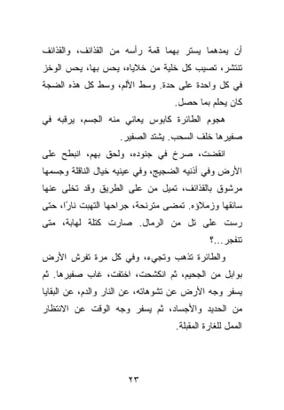 ‫ﺃﻥ ﻴﻤﺩﻫﻤﺎ ﻴﺴﺘﺭ ﺒﻬﻤﺎ ﻗﻤﺔ ﺭﺃﺴﻪ ﻤﻥ ﺍﻟﻘﺫﺍﺌﻑ، ﻭﺍﻟﻘﺫﺍﺌﻑ‬
‫ﺘﻨﺘﺸﺭ، ﺘﺼﻴﺏ ﻜل ﺨﻠﻴﺔ ﻤﻥ ﺨﻼﻴﺎﻩ، ﻴﺤﺱ ﺒﻬﺎ، ﻴﺤﺱ ﺍﻟﻭﺨﺯ‬
‫ﻓﻲ ﻜل ﻭﺍﺤﺩﺓ ﻋﻠﻰ ﺤﺩﺓ. ﻭﺴﻁ ﺍﻷﻟﻡ، ﻭﺴﻁ ﻜل ﻫﺫﻩ ﺍﻟﻀﺠﺔ‬
                                  ‫ﻜﺎﻥ ﻴﺤﻠﻡ ﺒﻤﺎ ﺤﺼل.‬
‫ﻫﺠﻭﻡ ﺍﻟﻁﺎﺌﺭﺓ ﻜﺎﺒﻭﺱ ﻴﻌﺎﻨﻲ ﻤﻨﻪ ﺍﻟﺠﺴﻡ، ﻴﺭﻗﺒﻪ ﻓﻲ‬
                    ‫ﺼﻔﻴﺭﻫﺎ ﺨﻠﻑ ﺍﻟﺴﺤﺏ. ﻴﺸﺘﺩ ﺍﻟﺼﻔﻴﺭ.‬
‫ﺍﻨﻘﻀﺕ، ﺼﺭﺥ ﻓﻲ ﺠﻨﻭﺩﻩ، ﻭﻟﺤﻕ ﺒﻬﻡ، ﺍﻨﺒﻁﺢ ﻋﻠﻰ‬
‫ﺍﻷﺭﺽ ﻭﻓﻲ ﺃﺫﻨﻴﻪ ﺍﻟﻀﺠﻴﺞ، ﻭﻓﻲ ﻋﻴﻨﻴﻪ ﺨﻴﺎل ﺍﻟﻨﺎﻗﻠﺔ ﻭﺠﺴﻤﻬﺎ‬
‫ﻤﺭﺸﻭﻕ ﺒﺎﻟﻘﺫﺍﺌﻑ، ﺘﻤﻴل ﻤﻥ ﻋﻠﻰ ﺍﻟﻁﺭﻴﻕ ﻭﻗﺩ ﺘﺨﻠﻰ ﻋﻨﻬﺎ‬
‫ﺴﺎﺌﻘﻬﺎ ﻭﺯﻤﻼﺅﻩ. ﺘﻤﻀﻰ ﻤﺘﺭﻨﺤﺔ، ﺠﺭﺍﺤﻬﺎ ﺍﻟﺘﻬﺒﺕ ﻨﺎ ًﺍ، ﺤﺘﻰ‬
      ‫ﺭ‬
‫ﺭﺴﺕ ﻋﻠﻰ ﺘل ﻤﻥ ﺍﻟﺭﻤﺎل. ﺼﺎﺭﺕ ﻜﺘﻠﺔ ﻟﻬﺎﺒﺔ، ﻤﺘﻰ‬
                                            ‫ﺘﻨﻔﺠﺭ...؟‬
‫ﻭﺍﻟﻁﺎﺌﺭﺓ ﺘﺫﻫﺏ ﻭﺘﺠﻲﺀ، ﻭﻓﻲ ﻜل ﻤﺭﺓ ﺘﻔﺭﺵ ﺍﻷﺭﺽ‬
‫ﺒﻭﺍﺒل ﻤﻥ ﺍﻟﺠﺤﻴﻡ، ﺜﻡ ﺍﻨﻜﺸﺤﺕ، ﺍﺨﺘﻔﺕ، ﻏﺎﺏ ﺼﻔﻴﺭﻫﺎ. ﺜﻡ‬
‫ﻴﺴﻔﺭ ﻭﺠﻪ ﺍﻷﺭﺽ ﻋﻥ ﺘﺸﻭﻫﺎﺘﻪ، ﻋﻥ ﺍﻟﻨﺎﺭ ﻭﺍﻟﺩﻡ، ﻋﻥ ﺍﻟﺒﻘﺎﻴﺎ‬
‫ﻤﻥ ﺍﻟﺤﺩﻴﺩ ﻭﺍﻷﺠﺴﺎﺩ، ﺜﻡ ﻴﺴﻔﺭ ﻭﺠﻪ ﺍﻟﻭﻗﺕ ﻋﻥ ﺍﻻﻨﺘﻅﺎﺭ‬
                                  ‫ﺍﻟﻤﻤل ﻟﻠﻐﺎﺭﺓ ﺍﻟﻤﻘﺒﻠﺔ.‬




                      ‫٣٢‬
 