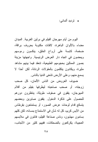 ‫• ﺘﺭﺩﻴﺩ ﺃﻟﻤﺎﻨﻲ:‬




‫ﺍﻟﻴﻭﻡ ﻤﻥ ﺃﻴﺎﻡ ﻤﻬﺭﺠﺎﻥ ﺍﻟﻔﻴﻠﻡ ﻓﻲ ﺒﺭﻟﻴﻥ ﺍﻟﻐﺭﺒﻴﺔ. ﺍﻟﻤﻴﺩﺍﻥ‬
‫ﻤﻀﺎﺀ ﺒﺎﻷﻟﻭﺍﻥ ﺍﻟﺒﺎﻫﺭﺓ، ﻻﻓﺘﺎﺕ ﻤﻜﺘﻭﺒﺔ ﺒﺤﺭﻭﻑ ﺒﺭﺍﻗﺔ،‬
‫ﻀﺨﻤﺔ، ﻜﺎﺒﺴﺔ ﻋﻠﻰ ﺃﺭﻭﺍﺡ ﺍﻟﺨﻠﻕ، ﻴﻨﻜﺴﻭﻥ ﺭﺀﻭﺴﻬﻡ‬
‫ﻭﻴﻤﻀﻭﻥ ﻓﻲ ﺍﺘﺠﺎﻩ ﺩﺍﺭ ﺍﻟﻌﺭﺽ ﺍﻟﺭﺌﻴﺴﻴﺔ. ﻭﺍﺠﻬﺘﻬﺎ ﻤﺯﻴﻨﺔ‬
‫ﺒﺼﻭﺭ ﺍﻟﻤﻤﺜﻠﻴﻥ ﺒﺤﺠﻭﻤﻬﻡ ﺍﻟﻁﺒﻴﻌﻴﺔ، ﺘﻨﻌﻘﺩ ﻓﻴﻤﺎ ﺒﻴﻨﻬﻡ ﻤﺸﺎﻫﺩ‬
‫ﻤﺜﻴﺭﺓ، ﻭﻴﻜﺎﺩﻭﻥ ﻴﺘﻜﻠﻤﻭﻥ ﺒﺎﻟﻤﻘﻭﻻﺕ ﺍﻟﺭﻨﺎﻨﺔ، ﻟﻜﻥ ﺃﺤ ًﺍ ﻻ‬
   ‫ﺩ‬
             ‫ﻴﺴﻤﻊ ﻤﻨﻬﻡ، ﻭﻋﻠﻰ ﺍﻷﺭﺽ ﺘﺸﻐﻰ ﺍﻟﺩﻨﻴﺎ ﺒﺎﻟﻨﺎﺱ.‬
‫ﻀﻴﻭﻑ ﺍﻟﻌﺭﻭﺽ ﻤﻥ ﺍﻟﻨﺎﺱ ﺍﻷﻟﻤﺎﻥ، ﻜل ﺼﺤﺏ‬
‫ﺯﻭﺠﺘﻪ، ﺃﻭ ﺼﺤﺏ ﺼﺎﺤﺒﺘﻪ ﻟﻴﻁﺭﻓﻬﺎ ﺒﻔﻴﻠﻡ ﻤﻥ ﺃﻓﻼﻡ‬
‫ﺍﻟﻤﻬﺭﺠﺎﻥ، ﻴﻘﻔﻭﻥ ﻓﻲ ﺼﻔﻭﻑ ﻁﻭﻴﻠﺔ، ﻴﻨﺘﻅﺭﻭﻥ ﺩﻭﺭﻫﻡ‬
‫ﻟﻠﺤﺼﻭل ﻋﻠﻰ ﺘﺫﻜﺭﺓ ﺍﻟﺩﺨﻭل. ﻴﻘﻔﻭﻥ ﺼﺎﺒﺭﻴﻥ ﻭﺒﻌﻀﻬﻡ‬
‫ﻴﺘﺴﻜﻊ ﻗﺩﺍﻡ ﻟﻭﺤﺎﺕ ﻋﺭﺽ ﺍﻟﺼﻭﺭ، ﺃﻭ ﻴﺴﺘﻤﺘﻌﻭﻥ ﺒﻘﺭﻁﺎﺱ‬
‫ﻤﻥ ﺍﻷﻴﺱ ﻜﺭﻴﻡ، ﻜل ﻟﻪ ﺸﺄﻥ ﻓﻲ ﺍﻻﺴﺘﻤﺘﺎﻉ ﺒﻤﺴﺎﺌﻪ، ﻟﻜﻥ ﻜﻠﻬﻡ‬
‫ﺒﺴﺎﻤﻭﻥ ﻤﻬﺫﺒﻭﻥ، ﻭﻨﺎﺱ ﺼﻨﺎﻋﺔ ﺍﻟﻔﻴﻠﻡ، ﻓﺎﺘﻨﻭﻥ ﻓﻲ ﻤﻼﺒﺴﻬﻡ‬
‫ﺍﻟﻌﺠﻴﺒﺔ، ﻴﻜﺭﻜﻌﻭﻥ ﺒﺎﻟﻀﺤﻜﺎﺕ، ﻓﻔﻴﻬﻡ ﻜﺜﻴﺭ ﻤﻥ ﺍﻷﺠﺎﻨﺏ،‬

                        ‫٥٢‬
 