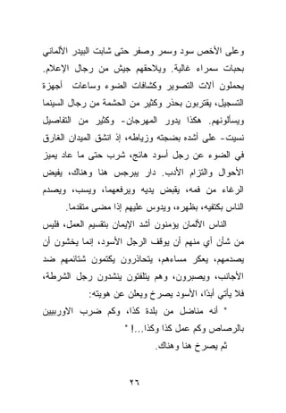 ‫ﻭﻋﻠﻰ ﺍﻷﺨﺹ ﺴﻭﺩ ﻭﺴﻤﺭ ﻭﺼﻔﺭ ﺤﺘﻰ ﺸﺎﺒﺕ ﺍﻟﺒﻴﺩﺭ ﺍﻷﻟﻤﺎﻨﻲ‬
‫ﺒﺤﺒﺎﺕ ﺴﻤﺭﺍﺀ ﻏﺎﻟﻴﺔ. ﻭﻴﻼﺤﻘﻬﻡ ﺠﻴﺵ ﻤﻥ ﺭﺠﺎل ﺍﻹﻋﻼﻡ.‬
‫ﻴﺤﻤﻠﻭﻥ ﺁﻻﺕ ﺍﻟﺘﺼﻭﻴﺭ ﻭﻜﺸﺎﻓﺎﺕ ﺍﻟﻀﻭﺀ ﻭﺴﺎﻋﺎﺕ ﺃﺠﻬﺯﺓ‬
‫ﺍﻟﺘﺴﺠﻴل، ﻴﻘﺘﺭﺒﻭﻥ ﺒﺤﺫﺭ ﻭﻜﺜﻴﺭ ﻤﻥ ﺍﻟﺤﺸﻤﺔ ﻤﻥ ﺭﺠﺎل ﺍﻟﺴﻴﻨﻤﺎ‬
‫ﻭﻴﺴﺄﻟﻭﻨﻬﻡ. ﻫﻜﺫﺍ ﻴﺩﻭﺭ ﺍﻟﻤﻬﺭﺠﺎﻥ- ﻭﻜﺜﻴﺭ ﻤﻥ ﺍﻟﺘﻔﺎﺼﻴل‬
‫ﻨﺴﻴﺕ- ﻋﻠﻰ ﺃﺸﺩﻩ ﺒﻀﺠﺘﻪ ﻭﺯﻴﺎﻁﻪ، ﺇﺫ ﺍﻨﺸﻕ ﺍﻟﻤﻴﺩﺍﻥ ﺍﻟﻐﺎﺭﻕ‬
‫ﻓﻲ ﺍﻟﻀﻭﺀ ﻋﻥ ﺭﺠل ﺃﺴﻭﺩ ﻫﺎﺌﺞ، ﺸﺭﺏ ﺤﺘﻰ ﻤﺎ ﻋﺎﺩ ﻴﻤﻴﺯ‬
‫ﺍﻷﺤﻭﺍل ﻭﺍﻟﺘﺯﺍﻡ ﺍﻷﺩﺏ. ﺩﺍﺭ ﻴﺒﺭﺠﺱ ﻫﻨﺎ ﻭﻫﻨﺎﻙ، ﻴﻔﻴﺽ‬
‫ﺍﻟﺭﻏﺎﺀ ﻤﻥ ﻓﻤﻪ، ﻴﻘﺒﺽ ﻴﺩﻴﻪ ﻭﻴﺭﻓﻌﻬﻤﺎ، ﻭﻴﺴﺏ، ﻭﻴﺼﺩﻡ‬
      ‫ﺍﻟﻨﺎﺱ ﺒﻜﺘﻔﻴﻪ، ﺒﻅﻬﺭﻩ، ﻭﻴﺩﻭﺱ ﻋﻠﻴﻬﻡ ﺇﺫﺍ ﻤﻀﻰ ﻤﺘﻘﺩﻤﺎ.‬
‫ﺍﻟﻨﺎﺱ ﺍﻷﻟﻤﺎﻥ ﻴﺅﻤﻨﻭﻥ ﺃﺸﺩ ﺍﻹﻴﻤﺎﻥ ﺒﺘﻘﺴﻴﻡ ﺍﻟﻌﻤل، ﻓﻠﻴﺱ‬
‫ﻤﻥ ﺸﺄﻥ ﺃﻱ ﻤﻨﻬﻡ ﺃﻥ ﻴﻭﻗﻑ ﺍﻟﺭﺠل ﺍﻷﺴﻭﺩ، ﺇﻨﻤﺎ ﻴﺨﺸﻭﻥ ﺃﻥ‬
‫ﻴﺼﺩﻤﻬﻡ، ﻴﻌﻜﺭ ﻤﺴﺎﺀﻫﻡ، ﻴﺘﺤﺎﺫﺭﻭﻥ ﻴﻜﺘﻤﻭﻥ ﺸﺘﺎﺌﻤﻬﻡ ﻀﺩ‬
‫ﺍﻷﺠﺎﻨﺏ، ﻭﻴﺼﺒﺭﻭﻥ، ﻭﻫﻡ ﻴﺘﻠﻔﺘﻭﻥ ﻴﻨﺸﺩﻭﻥ ﺭﺠل ﺍﻟﺸﺭﻁﺔ،‬
            ‫ﻓﻼ ﻴﺄﺘﻲ ﺃﺒ ًﺍ، ﺍﻷﺴﻭﺩ ﻴﺼﺭﺥ ﻭﻴﻌﻠﻥ ﻋﻥ ﻫﻭﻴﺘﻪ:‬
                                         ‫ﺩ‬
‫" ﺃﻨﻪ ﻤﻨﺎﻀل ﻤﻥ ﺒﻠﺩﺓ ﻜﺫﺍ، ﻭﻜﻡ ﻀﺭﺏ ﺍﻻﻭﺭﺒﻴﻴﻥ‬
                      ‫ﺒﺎﻟﺭﺼﺎﺹ ﻭﻜﻡ ﻋﻤل ﻜﺫﺍ ﻭﻜﺫﺍ...! "‬
                              ‫ﺜﻡ ﻴﺼﺭﺥ ﻫﻨﺎ ﻭﻫﻨﺎﻙ.‬


                       ‫٦٢‬
 