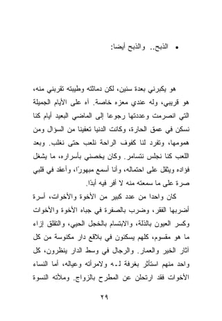 ‫• ﺍﻟﺫﺒﺢ.. ﻭﺍﻟﺫﺒﺢ ﺃﻴ ‪‬ﺎ:‬
                               ‫ﻀ‬




‫ﻫﻭ ﻴﻜﺒﺭﻨﻲ ﺒﻌﺩﺓ ﺴﻨﻴﻥ، ﻟﻜﻥ ﺩﻤﺎﺜﺘﻪ ﻭﻁﻴﺒﺘﻪ ﺘﻘﺭﺒﻨﻲ ﻤﻨﻪ،‬
‫ﻫﻭ ﻗﺭﻴﺒﻲ، ﻭﻟﻪ ﻋﻨﺩﻱ ﻤﻌﺯﻩ ﺨﺎﺼﺔ. ﺁﻩ ﻋﻠﻰ ﺍﻷﻴﺎﻡ ﺍﻟﺠﻤﻴﻠﺔ‬
‫ﺍﻟﺘﻲ ﺍﻨﺼﺭﻤﺕ ﻭﻋﺩﺩﺘﻬﺎ ﺭﺠﻭﻋﺎ ﺇﻟﻰ ﺍﻟﻤﺎﻀﻲ ﺍﻟﺒﻌﻴﺩ ﺃﻴﺎﻡ ﻜﻨﺎ‬
‫ﻨﺴﻜﻥ ﻓﻲ ﻋﻤﻕ ﺍﻟﺤﺎﺭﺓ، ﻭﻜﺎﻨﺕ ﺍﻟﺩﻨﻴﺎ ﺘﻌﻔﻴﻨﺎ ﻤﻥ ﺍﻟﺴﺅﺍل ﻭﻤﻥ‬
‫ﻫﻤﻭﻤﻬﺎ، ﻭﺘﻔﺭﺩ ﻟﻨﺎ ﻜﻔﻭﻑ ﺍﻟﺭﺍﺤﺔ ﻨﻠﻌﺏ ﺤﺘﻰ ﻨﻐﻠﺏ. ﻭﺒﻌﺩ‬
‫ﺍﻟﻠﻌﺏ ﻜﻨﺎ ﻨﺠﻠﺱ ﻨﺘﺴﺎﻤﺭ. ﻭﻜﺎﻥ ﻴﺨﺼﻨﻲ ﺒﺄﺴﺭﺍﺭﻩ، ﻤﺎ ﻴﺸﻐل‬
‫ﻓﺅﺍﺩﻩ ﻭﻴﺜﻘل ﻋﻠﻰ ﺍﺤﺘﻤﺎﻟﻪ، ﻭﺃﻨﺎ ﺃﺴﻤﻊ ﻤﺒﻬﻭ ًﺍ، ﻭﺃﻋﻘﺩ ﻓﻲ ﻗﻠﺒﻲ‬
                ‫ﺭ‬
                   ‫ﺼﺭﺓ ﻋﻠﻰ ﻤﺎ ﺴﻤﻌﺘﻪ ﻤﻨﻪ ﻻ ﺃﻓﺭ ﻓﻴﻪ ﺃﺒ ًﺍ.‬
                     ‫ﺩ‬
‫ﻜﺎﻥ ﻭﺍﺤﺩﺍ ﻤﻥ ﻋﺩﺩ ﻜﺒﻴﺭ ﻤﻥ ﺍﻷﺨﻭﺓ ﻭﺍﻷﺨﻭﺍﺕ، ﺃﺴﺭﺓ‬
‫ﺃﻀﺭﺒﻬﺎ ﺍﻟﻔﻘﺭ، ﻭﻀﺭﺏ ﺒﺎﻟﺼﻔﺭﺓ ﻓﻲ ﺠﺒﺎﻩ ﺍﻷﺨﻭﺓ ﻭﺍﻷﺨﻭﺍﺕ‬
‫ﻭﻜﺴﺭ ﺍﻟﻌﻴﻭﻥ ﺒﺎﻟﺫﻟﺔ، ﻭﺍﻻﺒﺘﺴﺎﻡ ﺒﺎﻟﺨﺠل ﺍﻟﺤﻴﻲ، ﻭﺍﻟﺘﻘﻠﻕ ﺇﺯﺍﺀ‬
‫ﻤﺎ ﻫﻭ ﻤﻘﺴﻭﻡ، ﻜﻠﻬﻡ ﻴﺴﻜﻨﻭﻥ ﻓﻲ ﺒﻼﻗﻊ ﺩﺍﺭ ﻤﻜﻨﻭﺴﺔ ﻤﻥ ﻜل‬
‫ﺁﺜﺎﺭ ﺍﻟﺨﻴﺭ ﻭﺍﻟﻌﻤﺎﺭ. ﻭﺍﻟﺭﺠﺎل ﻓﻲ ﻭﺴﻁ ﺍﻟﺩﺍﺭ ﻴﻨﻅﺭﻭﻥ، ﻜل‬
‫ﻭﺍﺤﺩ ﻤﻨﻬﻡ ﺍﺴﺘﺄﺜﺭ ﺒﻐﺭﻓﺔ ﻟـﻪ ﻭﻻﻤﺭﺃﺘﻪ ﻭﻋﻴﺎﻟﻪ، ﺃﻤﺎ ﺍﻟﻨﺴﺎﺀ‬
‫ﺍﻷﺨﻭﺍﺕ ﻓﻘﺩ ﺍﺭﺘﺤﻠﻥ ﻋﻥ ﺍﻟﻤﻁﺭﺡ ﺒﺎﻟﺯﻭﺍﺝ. ﻭﻤﻸﺘﻪ ﺍﻟﻨﺴﻭﺓ‬

                        ‫٩٢‬
 