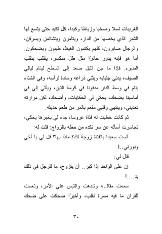 ‫ﺍﻟﻐﺭﻴﺒﺎﺕ ﻨﺴﻼ ﻭﺼﺨﺒﺎ ﻭﺯﻴﺎﻁﺎ ﻭﻜﻴﺩﺍ، ﻜل ﺘﻜﻴﺩ ﺤﺘﻰ ﻴﺘﺴﻊ ﻟﻬﺎ‬
‫ﺍﻟﺸﺒﺭ ﺍﻟﺫﻱ ﻴﺨﺼﻬﺎ ﻤﻥ ﺍﻟﺩﺍﺭ، ﻭﻴﺘﺂﻤﺭﻥ ﻭﻴﺘﺸﺎﺘﻤﻥ ﻭﻴﺴﺭﻗﻥ،‬
‫ﻭﺍﻟﺭﺠﺎل ﺼﺎﺒﺭﻭﻥ، ﻜﻠﻬﻡ ﻴﻜﺘﻤﻭﻥ ﺍﻟﻐﻴﻅ، ﻁﻴﺒﻭﻥ ﻭﻴﻀﺤﻜﻭﻥ.‬
‫ﺃﻤﺎ ﻫﻭ ﻓﺈﻨﻪ ﻴﺩﻭﺭ ﺤﺎﺌ ًﺍ ﻤﺜل ﻅل ﻤﻨﻜﺴﺭ، ﻴﺘﻘﻠﺏ ﺒﺘﻘﻠﺏ‬
                           ‫ﺭ‬
‫ﺍﻟﻀﻭﺀ. ﻓﺈﺫﺍ ﻤﺎ ﺠﻥ ﺍﻟﻠﻴل ﺼﻌﺩ ﺇﻟﻰ ﺍﻟﺴﻁﺢ ﻟﻴﻨﺎﻡ ﻟﻴﺎﻟﻲ‬
‫ﺍﻟﺼﻴﻑ، ﻴﺩﻨﻲ ﺠﻠﺒﺎﺒﻪ ﻭﻴﺜﻨﻲ ﺫﺭﺍﻋﻪ ﻭﺴﺎﺩﺓ ﻟﺭﺃﺴﻪ، ﻭﻓﻲ ﺍﻟﺸﺘﺎﺀ‬
‫ﻴﻨﺎﻡ ﻓﻲ ﻭﺴﻁ ﺍﻟﺩﺍﺭ ﻤﺩﻓﻭﻨﺎ ﻓﻲ ﻜﻭﻤﺔ ﺍﻟﺘﺒﻥ، ﻭﻴﺄﺘﻲ ﺇﻟﻲ ﻓﻲ‬
   ‫‪‬‬
‫ﺃﻤﺎﺴﻴﻨﺎ ﻴﻀﺤﻙ، ﻴﺤﻜﻲ ﻟﻲ ﺍﻟﺤﻜﺎﻴﺎﺕ، ﻭﺃﻀﺤﻙ، ﻟﻜﻥ ﻤﺭﺍﺭﺘﻪ‬
          ‫ﺘﻌﺩﻴﻨﻲ، ﻭﻴﻨﺘﻬﻲ ﻭﻗﻠﺒﻲ ﻤﻔﻌﻡ ﺒﺎﻟﻤﺭ ﻤﻥ ﻁﻌﻡ ﺤﺩﻴﺜﻪ.‬
‫ﺜﻡ ﻜﺎﻨﺕ ﺨﻁﺒﺕ ﻟﻪ ﻓﺘﺎﺓ ﻋﺭﻭﺴﺎ، ﺠﺎﺀ ﻟﻲ ﺒﺨﺒﺭﻫﺎ ﻴﺤﻜﻲ،‬
    ‫ﺘﺠﺎﺴﺭﺕ ﺃﺴﺄﻟﻪ ﻋﻥ ﺴﺭ ﻨﻜﺩﻩ ﻤﻥ ﺤﻅﻪ ﺒﺎﻟﺯﻭﺍﺝ: ﻗﻠﺕ ﻟﻪ:‬
‫ﺃﻟﺴﺕ ﺴﻌﻴﺩﺍ ﺒﺎﻟﻔﺘﺎﺓ ﺯﻭﺠﺔ ﻟﻙ؟ ﻤﺎﺫﺍ ﺒﻬﺎ؟ ﻗل ﻟﻲ ﻴﺎ ﺃﺨﻲ‬
                                             ‫ﻭﻨﻭﺭﻨﻲ..!‬
                                           ‫ﻗﺎل ﻟﻲ:‬
‫ﺇﻥ ﻋﻠﻰ ﺍﻟﻭﺍﺤﺩ ﺇﺫﺍ ﻜﺒﺭ.. ﺃﻥ ﻴﺘﺯﻭﺝ، ﻤﺎ ﻟﻠﺭﺠل ﻓﻲ ﺫﻟﻙ‬
                                                ‫ﺒﺩ....!‬
‫ﺴﻤﻌﺕ ﻤﻘﺎﻟـﻪ ﻭﺸﺩﻫﺕ ﻭﺍﻟﺘﺒﺱ ﻋﻠﻲ ﺍﻷﻤﺭ، ﻭﺘﻌﺴﺕ‬
‫ﻟﻠﻘﺭﺍﻥ ﻤﺎ ﻓﻴﻪ ﻤﺴﺭﺓ ﻟﻘﻠﺏ، ﻭﺃﺨﻴ ًﺍ ﻀﺤﻜﺕ ﻋﻠﻰ ﻀﺤﻙ‬
              ‫ﺭ‬


                       ‫٠٣‬
 