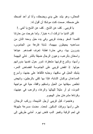 ‫ﺍﻟﻤﻌﺎﺵ، ﻭﻫﻭ ﻴﺸﺩ ﻋﻠﻰ ﻴﺩﻱ ﻭﻴﻀﺤﻙ، ﻭﺃﻨﺎ ﻟﻡ ﺃﻋﺩ ﺃﻀﺤﻙ‬
             ‫ﻋﻠﻰ ﻀﺤﻜﻪ. ﺼﻤﺕ ﻜﻨﺕ ﻤﻭﺸﻜﺎ ﺃﻥ ﺃﻗﻭل ﻟﻪ:‬
  ‫ﻴﺎ ﻗﺭﻴﺒﻲ.. ﻜﻑ ﻋﻥ ﺍﻟﺫﺒﺢ.. ﻜﻑ ﻋﻥ ﺍﻟﺫﺒﺢ ﻴﺎ ﺃﺨﻲ..!‬
‫ﻟﻜﻥ ﺍﻟﺩﻨﻴﺎ ﻤﺎ ﺘﺭﻜﺕ ﻟـﻪ ﺨﻴﺎ ًﺍ. ﻭﻟﻤﺎ ﺨﺭﺠﺕ ﻤﻥ ﺤﺎﺭﺘﻨﺎ‬
                      ‫ﺭ‬
‫ﻗﺎﺼﺩﺍ ﺍﻟﺴﻔﺭ ﻭﺠﺩﺕ ﻗﺭﻴﺒﻲ ﻭﻓﻲ ﻴﺩﻩ ﺤﺒل ﻭﻤﻌﻪ ﺍﺜﻨﺎﻥ ﻤﻥ‬
‫ﻤﺴﺎﻋﺩﻴﻪ ﻴﺤﻴﻁﻭﻥ ﺒﺒﻬﻴﻤﺔ، ﺸﺎﺒﺔ ﻓﺎﺭﻫﺔ ﻤﻥ ﺍﻟﺠﺎﻤﻭﺱ،‬
‫ﻴﺩﻭﺭﻭﻥ ﺒﻬﺎ، ﻭﻫﻲ ﺤﺫﺭﺓ ﻓﻁﻨﺔ ﺘﻌﺭﻑ ﻗﺼﺩﻫﻡ. ﻋﻴﻨﺎﻫﺎ‬
‫ﻭﺍﺴﻌﺘﺎﻥ ﺒﺎﻟﺭﻋﺏ، ﻭﻋﻴﻭﻥ ﺍﻟﺭﺠﺎل ﻀﻴﻘﺔ ﺒﺎﻟﺸﺭ. ﺘﺩﻟﻲ ﺍﻟﺒﻬﻴﻤﺔ‬
‫ﺭﺃﺴﻬﺎ، ﻭﺘﺸﺭﻉ ﻗﺭﻨﻴﻬﺎ ﻤﺘﺤﻔﺯﺓ، ﺘﺩﻭﺭ ﺤﻭل ﻨﻔﺴﻬﺎ ﺒﺩﻭﺭﺍﻨﻬﻡ‬
‫ﺤﻭﻟﻬﺎ. ﺇﺫ ﺍﻨﻘﺽ ﻗﺭﻴﺒﻲ ﻋﻠﻰ ﺍﻟﺠﺎﻤﻭﺴﺔ ﺍﻨﻘﻀﺎﺽ ﺍﻟﻨﻤﺭ،‬
‫ﻴﺸﺒﻙ ﺍﻟﺤﺒل ﻓﻲ ﺴﺎﻗﻴﻬﺎ، ﻭﺠﺫﺒﻪ ﻓﺄﻟﻘﺎﻫﺎ ﻋﻠﻰ ﺠﻨﺒﻬﺎ، ﻭﺃﺴﺭﻉ‬
‫ﺍﻟﻤﺴﺎﻋﺩﺍﻥ ﻴﺭﻜﺒﺎﻥ ﺍﻟﺸﺎﺒﺔ، ﻓﺈﺫﺍ ﺒﻬﺎ ﺘﻠﻘﻰ ﺒﺎﻟﺭﺠﻠﻴﻥ، ﻭﺘﻨﻬﺽ‬
‫ﺘﺨﻠﺹ ﺴﻴﻘﺎﻨﻬﺎ ﻤﻥ ﺍﻟﺤﺒل ﻭﺘﺴﺘﻘﻴﻡ ﻭﺍﻗﻔﺔ، ﺤﻴﺔ ﻓﻲ ﻤﻭﺍﺠﻬﺔ‬
‫ﺍﻟﻤﻭﺕ، ﻟﻡ ﺃﺭ ﻤﺜﻴﻼ ﻟﻠﻬﺎﺜﻬﺎ ﻭﺍﻟﺭﻏﺎﺀ ﻭﺍﻟﺭﻋﺏ ﻓﻲ ﻋﻴﻨﻴﻬﺎ،‬
                            ‫ﻭﻗﺭﻨﺎﻫﺎ ﻤﺸﺭﻋﺎﻥ ﺤﺫﺭ ﺍﻟﻬﺠﻭﻡ.‬
‫ﻭﻫﺎﺠﻤﻭﺍ، ﻜﺒل ﻗﺭﻴﺒﻲ ﺃﺭﺠل ﺍﻟﺫﺒﻴﺤﺔ، ﻭﺭﻜﺏ ﺍﻟﺭﺠﻼﻥ‬
‫ﻋﻠﻰ ﺭﺃﺴﻬﺎ ﻭﺒﺭﻗﺕ ﺍﻟﺴﻜﻴﻥ. ﻟﻤﻌﺕ. ﻤﻀﺕ ﻤﺴﺭﻋﺔ ﻤﻠﻬﻭﻓﺔ‬
‫ﻓﻲ ﻟﺤﻡ ﺍﻟﺭﻗﺒﺔ ﻭﺘﻔﺠﺭ ﺍﻟﺩﻡ، ﻓﺎﺽ ﻨﻬﺭﻩ. ﺃﻤﺸﻲ ﻁﺭﻴﻘﻲ ﺇﻟﻰ‬


                       ‫٢٣‬
 