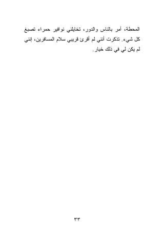 ‫ﺍﻟﻤﺤﻁﺔ، ﺃﻤﺭ ﺒﺎﻟﻨﺎﺱ ﻭﺍﻟﺩﻭﺭ، ﺘﺨﺎﻴﻠﻨﻲ ﻨﻭﺍﻓﻴﺭ ﺤﻤﺭﺍﺀ ﺘﺼﺒﻎ‬
‫ﻜل ﺸﻲﺀ. ﺘﺫﻜﺭﺕ ﺃﻨﻨﻲ ﻟﻡ ﺃﻗﺭﺉ ﻗﺭﻴﺒﻲ ﺴﻼﻡ ﺍﻟﻤﺴﺎﻓﺭﻴﻥ، ﺇﻨﻨﻲ‬
                              ‫ﻟﻡ ﻴﻜﻥ ﻟﻲ ﻓﻲ ﺫﻟﻙ ﺨﻴﺎﺭ.‬




                      ‫٣٣‬
 