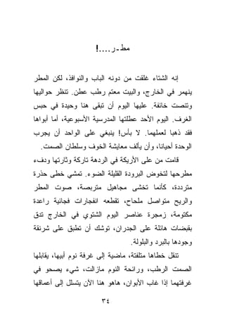 ‫ﻤﻁـﺭ....!‬


‫ﺇﻨﻪ ﺍﻟﺸﺘﺎﺀ ﻏﻠﻘﺕ ﻤﻥ ﺩﻭﻨﻪ ﺍﻟﺒﺎﺏ ﻭﺍﻟﻨﻭﺍﻓﺫ، ﻟﻜﻥ ﺍﻟﻤﻁﺭ‬
‫ﻴﻨﻬﻤﺭ ﻓﻲ ﺍﻟﺨﺎﺭﺝ، ﻭﺍﻟﺒﻴﺕ ﻤﻌﺘﻡ ﺭﻁﺏ ﻋﻁﻥ. ﺘﻨﻅﺭ ﺤﻭﺍﻟﻴﻬﺎ‬
‫ﻭﺘﻨﺼﺕ ﺨﺎﺌﻔﺔ. ﻋﻠﻴﻬﺎ ﺍﻟﻴﻭﻡ ﺃﻥ ﺘﺒﻘﻰ ﻫﻨﺎ ﻭﺤﻴﺩﺓ ﻓﻲ ﺤﺒﺱ‬
‫ﺍﻟﻐﺭﻑ. ﺍﻟﻴﻭﻡ ﺍﻷﺤﺩ ﻋﻁﻠﺘﻬﺎ ﺍﻟﻤﺩﺭﺴﻴﺔ ﺍﻷﺴﺒﻭﻋﻴﺔ، ﺃﻤﺎ ﺃﺒﻭﺍﻫﺎ‬
‫ﻓﻘﺩ ﺫﻫﺒﺎ ﻟﻌﻤﻠﻬﻤﺎ. ﻻ ﺒﺄﺱ! ﻴﻨﺒﻐﻲ ﻋﻠﻰ ﺍﻟﻭﺍﺤﺩ ﺃﻥ ﻴﺠﺭﺏ‬
  ‫ﺍﻟﻭﺤﺩﺓ ﺃﺤﻴﺎ ﹰﺎ، ﻭﺃﻥ ﻴﺄﻟﻑ ﻤﻌﺎﻴﺸﺔ ﺍﻟﺨﻭﻑ ﻭﺴﻠﻁﺎﻥ ﺍﻟﺼﻤﺕ.‬
                                        ‫ﻨ‬
‫ﻗﺎﻤﺕ ﻤﻥ ﻋﻠﻰ ﺍﻷﺭﻴﻜﺔ ﻓﻲ ﺍﻟﺭﺩﻫﺔ ﺘﺎﺭﻜﺔ ﻭﺜﺎﺭﺘﻬﺎ ﻭﺩﻑﺀ‬
‫ﻤﻁﺭﺤﻬﺎ ﻟﺘﺨﻭﺽ ﺍﻟﺒﺭﻭﺩﺓ ﺍﻟﻘﻠﻴﻠﺔ ﺍﻟﻀﻭﺀ. ﺘﻤﺸﻲ ﺨﻁﻰ ﺤﺫﺭﺓ‬
‫ﻤﺘﺭﺩﺩﺓ، ﻜﺄﻨﻤﺎ ﺘﺨﺸﻰ ﻤﺠﺎﻫﻴل ﻤﺘﺭﺒﺼﺔ، ﺼﻭﺕ ﺍﻟﻤﻁﺭ‬
‫ﻭﺍﻟﺭﻴﺢ ﻤﺘﻭﺍﺼل ﻤﻠﺤﺎﺡ، ﺘﻘﻁﻌﻪ ﺍﻨﻔﺠﺎﺭﺍﺕ ﻓﺠﺎﺌﻴﺔ ﺭﺍﻋﺩﺓ‬
‫ﻤﻜﺘﻭﻤﺔ، ﺯﻤﺠﺭﺓ ﻋﻨﺎﺼﺭ ﺍﻟﻴﻭﻡ ﺍﻟﺸﺘﻭﻱ ﻓﻲ ﺍﻟﺨﺎﺭﺝ ﺘﺩﻕ‬
‫ﺒﻘﺒﻀﺎﺕ ﻫﺎﺌﻠﺔ ﻋﻠﻰ ﺍﻟﺠﺩﺭﺍﻥ، ﺘﻭﺸﻙ ﺃﻥ ﺘﻁﺒﻕ ﻋﻠﻰ ﺸﺭﻨﻘﺔ‬
                                  ‫ﻭﺠﻭﺩﻫﺎ ﺒﺎﻟﺒﺭﺩ ﻭﺍﻟﺒﻠﻭﻟﺔ.‬
‫ﺘﻨﻘل ﺨﻁﺎﻫﺎ ﻤﺘﻠﻔﺘﺔ، ﻤﺎﻀﻴﺔ ﺇﻟﻰ ﻏﺭﻓﺔ ﻨﻭﻡ ﺃﺒﻴﻬﺎ، ﻴﻘﺎﺒﻠﻬﺎ‬
‫ﺍﻟﺼﻤﺕ ﺍﻟﺭﻁﺏ، ﻭﺭﺍﺌﺤﺔ ﺍﻟﻨﻭﻡ ﻤﺎﺯﺍﻟﺕ، ﺸﻲﺀ ﻴﺼﺤﻭ ﻓﻲ‬
‫ﻏﺭﻓﺘﻬﻤﺎ ﺇﺫﺍ ﻏﺎﺏ ﺍﻷﺒﻭﺍﻥ، ﻫﺎﻫﻭ ﻫﻨﺎ ﺍﻵﻥ ﻴﺘﺴﻠل ﺇﻟﻰ ﺃﻋﻤﺎﻗﻬﺎ‬

                        ‫٤٣‬
 