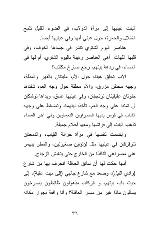 ‫ﺍﻟﺒﻨﺕ ﻋﻴﻨﻴﻬﺎ ﺇﻟﻰ ﻤﺭﺁﺓ ﺍﻟﺩﻭﻻﺏ، ﻓﻲ ﺍﻟﻀﻭﺀ ﺍﻟﻘﻠﻴل ﺘﻠﻤﺢ‬
       ‫ﺍﻟﻅﻼل ﻭﺍﻟﺤﻤﺭﺓ، ﺤﻭل ﻋﻴﻨﻲ ﺃﻤﻬﺎ ﻭﻓﻲ ﻋﻴﻨﻴﻬﺎ ﺃﻴﻀﺎ.‬
‫ﻋﻨﺎﺼﺭ ﺍﻟﻴﻭﻡ ﺍﻟﺸﺘﻭﻱ ﺘﻨﺸﺭ ﻓﻲ ﺠﺴﺩﻫﺎ ﺍﻟﺨﻭﻑ، ﻭﻓﻲ‬
‫ﻗﻠﺒﻬﺎ ﺍﻟﻠﻬﺎﺙ. ﺃﻫﻲ ﺍﻟﻌﻨﺎﺼﺭ ﺭﻫﻴﻨﺔ ﺒﺎﻟﻴﻭﻡ ﺍﻟﺸﺘﻭﻱ، ﺃﻡ ﻟﻬﺎ ﻓﻲ‬
             ‫ﺍﻟﻤﺴﺎﺀ، ﻓﻲ ﺭﺩﻫﺔ ﺒﻴﺘﻬﻡ، ﺭﺠﻊ ﺼﺎﺭﺥ ﻤﻜﺘﺌﺏ؟‬
‫ﺍﻷﺏ ﺘﺤﻠﻕ ﻋﻴﻨﺎﻩ ﺤﻭل ﺍﻷﻡ، ﻤﻠﻴﺌﺘﺎﻥ ﺒﺎﻟﻘﻬﺭ ﻭﺍﻟﻤﺫﻟﺔ،‬
‫ﻭﺠﻬﻪ ﻤﺤﺘﻘﻥ ﻤﺯﺭﻕ، ﻭﺍﻷﻡ ﻤﺤﻠﻘﺔ ﺤﻭل ﻭﺠﻪ ﺍﻟﻌﻡ، ﺸﻔﺘﺎﻫﺎ‬
‫ﺤﻠﻭﺘﺎﻥ ﻋﻘﻴﻘﻴﺘﺎﻥ ﺘﺭﺘﺠﻔﺎﻥ، ﻭﻓﻲ ﻋﻴﻨﻴﻬﺎ ﻏﺴﻕ، ﻭﻴﺩﺍﻫﺎ ﺘﻭﺸﻜﺎﻥ‬
‫ﺃﻥ ﺘﻤﺘﺩﺍ ﻋﻠﻰ ﻭﺠﻪ ﺍﻟﻌﻡ، ﺘﺄﺨﺫﻩ ﺒﻴﻨﻬﻤﺎ، ﻭﺘﻀﻐﻁ ﻋﻠﻰ ﻭﺠﻬﻪ‬
‫ﺍﻟﺸﺎﺏ ﻓﻲ ﻗﻭﺱ ﻴﺩﻴﻬﺎ ﺍﻟﺴﻤﺭﺍﻭﻴﻥ ﺍﻟﻨﻌﻤﺎﻭﻴﻥ ﻭﻓﻲ ﺁﺨﺭ ﺍﻟﻤﺴﺎﺀ‬
               ‫ﺘﺫﻫﺏ ﺍﻟﺒﻨﺕ ﺇﻟﻰ ﻓﺭﺍﺸﻬﺎ ﻭﻤﻌﻬﺎ ﺃﺤﻼﻡ ﺠﻤﻴﻠﺔ.‬
‫ﻭﺍﺒﺘﺴﻤﺕ ﻟﻨﻔﺴﻬﺎ ﻓﻲ ﻤﺭﺁﺓ ﺨﺯﺍﻨﺔ ﺍﻟﺜﻴﺎﺏ، ﻭﺍﻟﺩﻤﻌﺘﺎﻥ‬
‫ﺘﺘﺭﻗﺭﻗﺎﻥ ﻓﻲ ﻋﻴﻨﻴﻬﺎ ﻤﺜل ﻟﺅﻟﺅﺘﻴﻥ ﺼﻐﻴﺭﺘﻴﻥ، ﻭﺍﻟﻤﻁﺭ ﻴﻨﻬﻤﺭ‬
     ‫ﻋﻠﻰ ﻤﺼﺭﺍﻋﻲ ﺍﻟﻨﺎﻓﺫﺓ ﻤﻥ ﺍﻟﺨﺎﺭﺝ ﺤﺘﻰ ﻴﺘﻐﺒﺵ ﺍﻟﺯﺠﺎﺝ.‬
‫ﺃﻤﻬﺎ ﺤﻜﺕ ﻟﻬﺎ ﺃﻥ ﺴﺎﺌﻕ ﺍﻟﺤﺎﻓﻠﺔ ﺍﻨﺤﺭﻑ ﺒﻬﺎ ﻤﻥ ﺸﺎﺭﻉ‬
‫)ﻭﺍﺩﻱ ﺍﻟﻨﻴل(، ﻭﺼﻌﺩ ﻤﻊ ﺸﺎﺭﻉ ﺠﺎﻨﺒﻲ )ﺇﻟﻰ ﻤﻴﺕ ﻋﻘﺒﺔ(، ﺇﻟﻰ‬
‫ﺤﻴﺙ ﺒﺎﺏ ﺒﻴﺘﻬﻡ، ﻭ ﺍﻟﺭﻜﺎﺏ ﻤﺫﻫﻭﻟﻭﻥ ﻅﺎﺌﻁﻭﻥ ﻴﺼﺭﺨﻭﻥ‬
‫ﻴﺴﺄﻟﻭﻥ ﻤﺎﺫﺍ ﻏﻴﺭ ﻤﻥ ﻤﺴﺎﺭ ﺍﻟﺤﺎﻓﻠﺔ؟ ﻭﺃﻨﺎ ﻭﺍﻗﻔﺔ ﺒﺠﻭﺍﺭ ﻤﻜﺎﻨﻪ‬


                        ‫٦٣‬
 