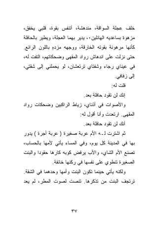 ‫ﺨﻠﻑ ﻋﺠﻠﺔ ﺍﻟﺴﻭﺍﻗﺔ، ﻤﻨﺩﻫﺸﺔ، ﺃﺘﻨﻔﺱ ﺒﻘﻭﺓ، ﻗﻠﺒﻲ ﻴﺨﻔﻕ،‬
‫ﻤﺯﻫﻭﺓ ﺒﺴﺎﻋﺩﻴﻪ ﺍﻟﻬﺎﺌﻠﻴﻥ٠، ﻴﺩﻴﺭ ﺒﻬﻤﺎ ﺍﻟﻌﺠﻠﺔ، ﻭﻴﻁﻴﺭ ﺒﺎﻟﺤﺎﻓﻠﺔ‬
‫ﻜﺄﻨﻬﺎ ﻤﺭﻫﻭﻨﺔ ﺒﻘﻭﺘﻪ ﺍﻟﺨﺎﺭﻗﺔ، ﻭﻭﺠﻬﻪ ﻤﺯﺩﻩ ﺒﺎﻟﻠﻭﻥ ﺍﻟﺭﺍﺌﻊ.‬
               ‫ٍ‬
‫ﺤﺘﻰ ﻨﺯﻟﺕ ﻋﻠﻰ ﺍﻨﺩﻫﺎﺵ ﺭﻭﺍﺩ ﺍﻟﻤﻘﻬﻰ ﻭﻀﺤﻜﺎﺘﻬﻡ، ﺍﻟﺘﻔﺕ ﻟﻪ،‬
‫ﻓﻲ ﻋﻴﻨﺎﻱ ﺭﺠﺎﺀ ﻭﺸﻔﺘﺎﻱ ﺘﺭﺘﻌﺸﺎﻥ، ﻟﻭ ﻴﺤﻤﻠﻨﻲ ﺇﻟﻰ ﺸﻘﺘﻲ،‬
                                              ‫ﺇﻟﻰ ﺯﻓﺎﻓﻲ.‬
                                             ‫ﻗﻠﺕ ﻟﻪ:‬
                              ‫ﺇﻨﻙ ﻟﻥ ﺘﻘﻭﺩ ﺤﺎﻓﻠﺔ ﺒﻌﺩ.‬
‫ﻭﺍﻷﺼﻭﺍﺕ ﻓﻲ ﺃﺫﻨﺎﻱ، ﺯﻴﺎﻁ ﺍﻟﺭﺍﻜﺒﻴﻥ ﻭﻀﺤﻜﺎﺕ ﺭﻭﺍﺩ‬
                             ‫ﺍﻟﻤﻘﻬﻰ. ﺍﺭﺘﻌﺩﺕ ﻭﺃﻨﺎ ﺃﻗﻭل ﻟﻪ:‬
                              ‫ﺃﻨﻙ ﻟﻥ ﺘﻘﻭﺩ ﺤﺎﻓﻠﺔ ﺒﻌﺩ.‬
‫ﺜﻡ ﺍﺸﺘﺭﺕ ﻟـﻪ ﺍﻷﻡ ﻋﺭﺒﺔ ﺼﻐﻴﺭﺓ ) ﻋﺭﺒﺔ ﺃﺠﺭﺓ ( ﻴﺩﻭﺭ‬
‫ﺒﻬﺎ ﻓﻲ ﺍﻟﻤﺩﻴﻨﺔ ﻜل ﻴﻭﻡ، ﻭﻓﻲ ﺍﻟﻤﺴﺎﺀ ﻴﺄﺘﻲ ﻷﻤﻬﺎ ﺒﺎﻟﺤﺴﺎﺏ،‬
‫ﺘﺼﻨﻊ ﺍﻷﻡ ﺍﻟﺸﺎﻱ، ﻭﺍﻷﺏ ﻴﺭﻓﺽ ﻜﻭﺒﻪ ﻜﺎﺭﻫﺎ ﺤﻘﻭﺩﺍ ﻭﺍﻟﺒﻨﺕ‬
              ‫ﺍﻟﺼﻐﻴﺭﺓ ﺘﻨﻁﻭﻱ ﻋﻠﻰ ﻨﻔﺴﻬﺎ ﻓﻲ ﺭﻜﻨﻬﺎ ﺨﺎﺌﻔﺔ.‬
‫ﻭﻟﻜﻨﻪ ﻴﺄﺘﻲ ﺤﻴﻨﻤﺎ ﺘﻜﻭﻥ ﺍﻟﺒﻨﺕ ﻭﺃﻤﻬﺎ ﻭﺤﺩﻫﻤﺎ ﻓﻲ ﺍﻟﺸﻘﺔ.‬
‫ﺘﺭﺘﺠﻑ ﺍﻟﺒﻨﺕ ﻤﻥ ﺘﺫﻜﺭﻫﺎ. ﺘﻨﺼﺕ ﻟﺼﻭﺕ ﺍﻟﻤﻁﺭ، ﻟﻡ ﻴﻌﺩ‬




                        ‫٧٣‬
 