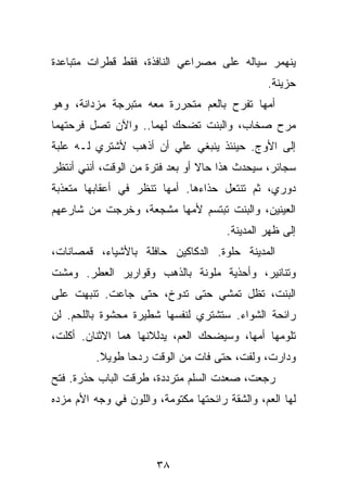 ‫ﻴﻨﻬﻤﺭ ﺴﻴﺎﻟﻪ ﻋﻠﻰ ﻤﺼﺭﺍﻋﻲ ﺍﻟﻨﺎﻓﺫﺓ، ﻓﻘﻁ ﻗﻁﺭﺍﺕ ﻤﺘﺒﺎﻋﺩﺓ‬
                                                ‫ﺤﺯﻴﻨﺔ.‬
‫ﺃﻤﻬﺎ ﺘﻔﺭﺡ ﺒﺎﻟﻌﻡ ﻤﺘﺤﺭﺭﺓ ﻤﻌﻪ ﻤﺘﺒﺭﺠﺔ ﻤﺯﺩﺍﻨﺔ، ﻭﻫﻭ‬
‫ﻤﺭﺡ ﺼﺨﺎﺏ، ﻭﺍﻟﺒﻨﺕ ﺘﻀﺤﻙ ﻟﻬﻤﺎ.. ﻭﺍﻵﻥ ﺘﺼل ﻓﺭﺤﺘﻬﻤﺎ‬
‫ﺇﻟﻰ ﺍﻷﻭﺝ. ﺤﻴﻨﺌﺫ ﻴﻨﺒﻐﻲ ﻋﻠﻲ ﺃﻥ ﺃﺫﻫﺏ ﻷﺸﺘﺭﻱ ﻟـﻪ ﻋﻠﺒﺔ‬
                       ‫‪‬‬
‫ﺴﺠﺎﺌﺭ، ﺴﻴﺤﺩﺙ ﻫﺫﺍ ﺤﺎﻻ ﺃﻭ ﺒﻌﺩ ﻓﺘﺭﺓ ﻤﻥ ﺍﻟﻭﻗﺕ، ﺃﻨﻨﻲ ﺃﻨﺘﻅﺭ‬
‫ﺩﻭﺭﻱ، ﺜﻡ ﺘﻨﺘﻌل ﺤﺫﺍﺀﻫﺎ. ﺃﻤﻬﺎ ﺘﻨﻅﺭ ﻓﻲ ﺃﻋﻘﺎﺒﻬﺎ ﻤﺘﻌﺫﺒﺔ‬
‫ﺍﻟﻌﻴﻨﻴﻥ، ﻭﺍﻟﺒﻨﺕ ﺘﺒﺘﺴﻡ ﻷﻤﻬﺎ ﻤﺸﺠﻌﺔ، ﻭﺨﺭﺠﺕ ﻤﻥ ﺸﺎﺭﻋﻬﻡ‬
                                       ‫ﺇﻟﻰ ﻅﻬﺭ ﺍﻟﻤﺩﻴﻨﺔ.‬
‫ﺍﻟﻤﺩﻴﻨﺔ ﺤﻠﻭﺓ. ﺍﻟﺩﻜﺎﻜﻴﻥ ﺤﺎﻓﻠﺔ ﺒﺎﻷﺸﻴﺎﺀ، ﻗﻤﺼﺎﻨﺎﺕ،‬
‫ﻭﺘﻨﺎﻨﻴﺭ، ﻭﺃﺤﺫﻴﺔ ﻤﻠﻭﻨﺔ ﺒﺎﻟﺫﻫﺏ ﻭﻗﻭﺍﺭﻴﺭ ﺍﻟﻌﻁﺭ. ﻭﻤﺸﺕ‬
‫ﺍﻟﺒﻨﺕ، ﺘﻅل ﺘﻤﺸﻲ ﺤﺘﻰ ﺘﺩﻭﺥ، ﺤﺘﻰ ﺠﺎﻋﺕ. ﺘﻨﺒﻬﺕ ﻋﻠﻰ‬
‫ﺭﺍﺌﺤﺔ ﺍﻟﺸﻭﺍﺀ. ﺴﺘﺸﺘﺭﻱ ﻟﻨﻔﺴﻬﺎ ﺸﻁﻴﺭﺓ ﻤﺤﺸﻭﺓ ﺒﺎﻟﻠﺤﻡ. ﻟﻥ‬
‫ﺘﻠﻭﻤﻬﺎ ﺃﻤﻬﺎ، ﻭﺴﻴﻀﺤﻙ ﺍﻟﻌﻡ، ﻴﺩﻟﻼﻨﻬﺎ ﻫﻤﺎ ﺍﻻﺜﻨﺎﻥ. ﺃﻜﻠﺕ،‬
          ‫ﻭﺩﺍﺭﺕ، ﻭﻟﻔﺕ، ﺤﺘﻰ ﻓﺎﺕ ﻤﻥ ﺍﻟﻭﻗﺕ ﺭﺩﺤﺎ ﻁﻭﻴﻼ.‬
‫ﺭﺠﻌﺕ، ﺼﻌﺩﺕ ﺍﻟﺴﻠﻡ ﻤﺘﺭﺩﺩﺓ، ﻁﺭﻗﺕ ﺍﻟﺒﺎﺏ ﺤﺫﺭﺓ. ﻓﺘﺢ‬
‫ﻟﻬﺎ ﺍﻟﻌﻡ، ﻭﺍﻟﺸﻘﺔ ﺭﺍﺌﺤﺘﻬﺎ ﻤﻜﺘﻭﻤﺔ، ﻭﺍﻟﻠﻭﻥ ﻓﻲ ﻭﺠﻪ ﺍﻷﻡ ﻤﺯﺩﻩ‬




                       ‫٨٣‬
 