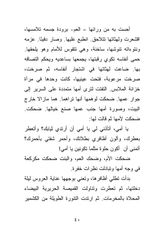 ‫ﺃﺤﺴﺕ ﺒﻪ ﻤﻥ ﻭﺭﺍﺌﻬﺎ – ﺍﻟﻌﻡ- ﺒﺭﻭﺩﺓ ﺠﺴﻤﻪ ﺘﻼﻤﺴﻬﺎ،‬
‫ﺍﻗﺸﻌﺭﺕ ﻭﻟﻬﺜﺎﺘﻬﺎ ﺘﺘﻼﺤﻕ. ﺍﻨﻁﺒﻊ ﻋﻠﻴﻬﺎ. ﻭﺼﺎﺭ ﺩﻓﻴ ًﺎ. ﻋﺯﻤﻪ‬
       ‫ﺌ‬
‫ﻭﻨﺘﻭﺀﺍﺘﻪ ﺘﻨﻭﺸﻬﺎ، ﺴﺎﺨﻨﺔ، ﻭﻫﻲ ﺘﺘﻘﻭﺱ ﻟﻸﻤﺎﻡ ﻭﻫﻭ ﻴﻠﺤﻘﻬﺎ.‬
‫ﺤﻤﻰ ﺃﻨﻔﺎﺴﻪ ﺘﻜﻭﻱ ﺭﻗﺒﺘﻬﺎ، ﻴﺠﻤﻌﻬﺎ ﺒﺴﺎﻋﺩﻴﻪ ﻭﻴﺤﻜﻡ ﺍﻟﺘﺼﺎﻗﻪ‬
‫ﺒﻬﺎ. ﻀﺎﻋﺕ ﻟﻬﺜﺎﺘﻬﺎ ﻓﻲ ﺍﺸﺘﺠﺎﺭ ﺃﻨﻔﺎﺴﻪ، ﺜﻡ ﺼﺭﺨﺕ،‬
‫ﺼﺭﺨﺕ ﻤﺭﻋﻭﺒﺔ، ﻓﺘﺤﺕ ﻋﻴﻨﻴﻬﺎ، ﻜﺎﻨﺕ ﻭﺤﺩﻫﺎ ﻓﻲ ﻤﺭﺁﺓ‬
‫ﺨﺯﺍﻨﺔ ﺍﻟﻤﻼﺒﺱ. ﺍﻟﺘﻔﺘﺕ ﻟﺘﺭﻯ ﺃﻤﻬﺎ ﻤﺘﻤﺩﺩﺓ ﻋﻠﻰ ﺍﻟﺴﺭﻴﺭ ﺇﻟﻰ‬
‫ﺠﻭﺍﺭ ﻋﻤﻬﺎ. ﻀﺤﻜﺕ ﻟﻭﻫﻤﻬﺎ ﺃﻨﻬﺎ ﺘﺭﺍﻫﻤﺎ. ﻫﻤﺎ ﻤﺎﺯﺍﻻ ﺨﺎﺭﺝ‬
‫ﺍﻟﺒﻴﺕ، ﻭﺼﻭﺭﺓ ﺃﻤﻬﺎ ﺠﻨﺏ ﻋﻤﻬﺎ ﺼﻨﻊ ﺨﻴﺎﻟﻬﺎ. ﻀﺤﻜﺕ.‬
                             ‫ﻀﺤﻜﺕ ﻷﻤﻬﺎ ﺜﻡ ﻗﺎﻟﺕ ﻟﻬﺎ:‬
‫ﻴﺎ ﺃﻤﻲ، ﺃﺘﺄﺫﻨﻲ ﻟﻲ ﻴﺎ ﺃﻤﻲ ﺃﻥ ﺃﺭﺘﺩﻱ ﺜﻴﺎﺒﻙ؟ ﻭﺃﺘﻌﻁﺭ‬
‫ﺒﻌﻁﺭﻙ، ﻭﺃﻟﻭﻥ ﺃﻅﺎﻓﺭﻱ ﺒﻁﻼﺌﻙ، ﻭﺃﺤﻤﺭ ﺸﻔﺘﻲ ﺒﺄﺤﻤﺭﻙ؟‬
               ‫ﺃﺘﻤﻨﻰ ﺃﻥ ﺃﻜﻭﻥ ﺤﻠﻭﺓ ﻤﺜﻠﻤﺎ ﺘﻜﻭﻨﻴﻥ ﻴﺎ ﺃﻤﻲ!‬
‫ﻀﺤﻜﺕ ﺍﻷﻡ، ﻭﻀﺤﻙ ﺍﻟﻌﻡ، ﻭﺍﻟﺒﻨﺕ ﻀﺤﻜﺕ ﻤﻜﺭﻜﻌﺔ‬
                     ‫ﻓﻲ ﻭﺠﻪ ﺃﻤﻬﺎ ﻭﺘﺒﺎﺩﻟﺕ ﻨﻅﺭﺍﺕ ﺨﻔﺭﺓ.‬
‫ﺒﺩﺃﺕ ﺘﻁﻠﻲ ﺃﻅﺎﻓﺭﻫﺎ، ﻭﺘﻌﻨﻲ ﺒﻭﺠﻬﻬﺎ ﻋﻨﺎﻴﺔ ﺍﻟﻌﺭﻭﺱ ﻟﻴﻠﺔ‬
‫ﺩﺨﻠﺘﻬﺎ، ﺜﻡ ﺘﻌﻁﺭﺕ ﻭﺘﻨﺎﻭﻟﺕ ﺍﻟﻘﻤﻴﺼﺔ ﺍﻟﺤﺭﻴﺭﻴﺔ ﺍﻟﺒﻴﻀﺎﺀ‬
‫ﺍﻟﻤﺤﻼﺓ ﺒﺎﻟﻤﺨﺭﻤﺎﺕ. ﺜﻡ ﺍﺭﺘﺩﺕ ﺍﻟﺘﻨﻭﺭﺓ ﺍﻟﻁﻭﻴﻠﺔ ﻤﻥ ﺍﻟﻜﺸﻤﻴﺭ‬


                       ‫٠٤‬
 