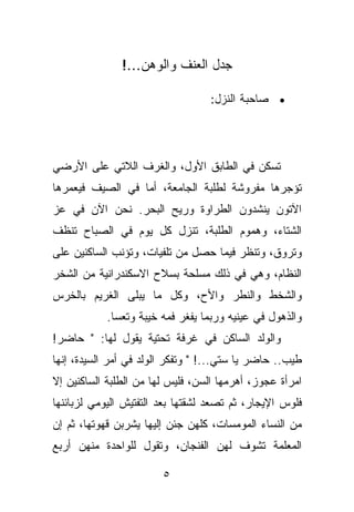 ‫ﺠﺩل ﺍﻟﻌﻨﻑ ﻭﺍﻟﻭﻫﻥ...!‬

                                  ‫• ﺼﺎﺤﺒﺔ ﺍﻟﻨﺯل:‬




‫ﺘﺴﻜﻥ ﻓﻲ ﺍﻟﻁﺎﺒﻕ ﺍﻷﻭل، ﻭﺍﻟﻐﺭﻑ ﺍﻟﻼﺘﻲ ﻋﻠﻰ ﺍﻷﺭﻀﻲ‬
‫ﺘﺅﺠﺭﻫﺎ ﻤﻔﺭﻭﺸﺔ ﻟﻁﻠﺒﺔ ﺍﻟﺠﺎﻤﻌﺔ، ﺃﻤﺎ ﻓﻲ ﺍﻟﺼﻴﻑ ﻓﻴﻌﻤﺭﻫﺎ‬
‫ﺍﻵﺘﻭﻥ ﻴﻨﺸﺩﻭﻥ ﺍﻟﻁﺭﺍﻭﺓ ﻭﺭﻴﺢ ﺍﻟﺒﺤﺭ. ﻨﺤﻥ ﺍﻵﻥ ﻓﻲ ﻋﺯ‬
‫ﺍﻟﺸﺘﺎﺀ، ﻭﻫﻤﻭﻡ ﺍﻟﻁﻠﺒﺔ، ﺘﻨﺯل ﻜل ﻴﻭﻡ ﻓﻲ ﺍﻟﺼﺒﺎﺡ ﺘﻨﻅﻑ‬
‫ﻭﺘﺭﻭﻕ، ﻭﺘﻨﻅﺭ ﻓﻴﻤﺎ ﺤﺼل ﻤﻥ ﺘﻠﻔﻴﺎﺕ، ﻭﺘﺅﻨﺏ ﺍﻟﺴﺎﻜﻨﻴﻥ ﻋﻠﻰ‬
‫ﺍﻟﻨﻅﺎﻡ، ﻭﻫﻲ ﻓﻲ ﺫﻟﻙ ﻤﺴﻠﺤﺔ ﺒﺴﻼﺡ ﺍﻻﺴﻜﻨﺩﺭﺍﻨﻴﺔ ﻤﻥ ﺍﻟﺸﺨﺭ‬
‫ﻭﺍﻟﺸﺨﻁ ﻭﺍﻟﻨﻁﺭ ﻭﺍﻷﺡ، ﻭﻜل ﻤﺎ ﻴﺒﻠﻰ ﺍﻟﻐﺭﻴﻡ ﺒﺎﻟﺨﺭﺱ‬
            ‫ﻭﺍﻟﺫﻫﻭل ﻓﻲ ﻋﻴﻨﻴﻪ ﻭﺭﺒﻤﺎ ﻴﻔﻐﺭ ﻓﻤﻪ ﺨﻴﺒﺔ ﻭﺘﻌﺴﺎ.‬
‫ﻭﺍﻟﻭﻟﺩ ﺍﻟﺴﺎﻜﻥ ﻓﻲ ﻏﺭﻓﺔ ﺘﺤﺘﻴﺔ ﻴﻘﻭل ﻟﻬﺎ: " ﺤﺎﻀﺭ!‬
‫ﻁﻴﺏ.. ﺤﺎﻀﺭ ﻴﺎ ﺴﺘﻲ...! " ﻭﺘﻔﻜﺭ ﺍﻟﻭﻟﺩ ﻓﻲ ﺃﻤﺭ ﺍﻟﺴﻴﺩﺓ، ﺇﻨﻬﺎ‬
‫ﺍﻤﺭﺃﺓ ﻋﺠﻭﺯ، ﺃﻫﺭﻤﻬﺎ ﺍﻟﺴﻥ، ﻓﻠﻴﺱ ﻟﻬﺎ ﻤﻥ ﺍﻟﻁﻠﺒﺔ ﺍﻟﺴﺎﻜﻨﻴﻥ ﺇﻻ‬
‫ﻓﻠﻭﺱ ﺍﻹﻴﺠﺎﺭ، ﺜﻡ ﺘﺼﻌﺩ ﻟﺸﻘﺘﻬﺎ ﺒﻌﺩ ﺍﻟﺘﻔﺘﻴﺵ ﺍﻟﻴﻭﻤﻲ ﻟﺯﺒﺎﺌﻨﻬﺎ‬
‫ﻤﻥ ﺍﻟﻨﺴﺎﺀ ﺍﻟﻤﻭﻤﺴﺎﺕ، ﻜﻠﻬﻥ ﺠﺌﻥ ﺇﻟﻴﻬﺎ ﻴﺸﺭﺒﻥ ﻗﻬﻭﺘﻬﺎ، ﺜﻡ ﺇﻥ‬
‫ﺍﻟﻤﻌﻠﻤﺔ ﺘﺸﻭﻑ ﻟﻬﻥ ﺍﻟﻔﻨﺠﺎﻥ، ﻭﺘﻘﻭل ﻟﻠﻭﺍﺤﺩﺓ ﻤﻨﻬﻥ ﺃﺭﺒﻊ‬

                        ‫٥‬
 