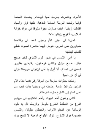 ‫ﺍﻷﺴﻭﺩ، ﻭﺘﺨﻤﺭﺕ ﺒﻁﺭﺤﺔ ﺃﻤﻬﺎ ﺍﻟﺒﻴﻀﺎﺀ. ﻭﻀﻌﺕ ﺍﻟﻌﻤﺎﻤﺔ‬
‫ﻓﻭﻗﻬﺎ ﻭﺸﺩﺕ ﺃﺸﺭﻁﺔ ﺍﻟﻌﻤﺎﻤﺔ ﺍﻟﻤﺫﻫﺒﺔ، ﺘﻠﻔﻬﺎ ﻓﻭﻕ ﺭﺃﺴﻬﺎ،‬
‫ﺍﻜﺘﻤﻠﺕ ﺯﻴﻨﺘﻬﺎ، ﺍﻟﺒﻨﺕ ﺼﺎﺭﺕ ﻓﺠﺭﺍ ﻤﺸﺭﻗﺎ ﻓﻲ ﻤﺭﺁﺓ ﺨﺯﺍﻨﺔ‬
                            ‫ﺍﻟﻤﻼﺒﺱ، ﺃﺘﺨﺭﺝ ﺒﺯﻴﻨﺘﻬﺎ ﻫﺫﻩ؟‬
‫ﺍﻟﺤﻴﺭﺓ ﻓﻲ ﻋﻴﻨﻲ ﺍﻷﻡ ﻭﻋﻴﻨﻲ ﺍﻟﻌﻡ، ﻓﻲ ﺭﻗﺎﺩﻫﻤﺎ‬
‫ﻤﺘﺠﺎﻭﺭﻴﻥ ﻋﻠﻰ ﺍﻟﺴﺭﻴﺭ، ﺘﺘﻭﺴل ﺇﻟﻴﻬﻤﺎ ﻤﻨﻜﺴﺭﺓ ﺍﻟﺼﻭﺕ ﺘﻘﻁﻊ‬
                                        ‫ﻜﻠﻤﺎﺘﻬﺎ ﻟﻬﺜﺎﺘﻬﺎ:‬
‫ﻴﺎ ﺃﻤﻲ، ﺍﻟﺸﻤﺱ ﻓﻲ ﻅﻬﺭ ﺍﻟﻴﻭﻡ ﺍﻟﺸﺘﻭﻱ ﻜﺄﻨﻬﺎ ﺼﺒﺢ‬
‫ﻤﺒﻜﺭ، ﺼﺒﺢ ﻤﺒﻠﻭل ﻭﺍﻟﻨﺎﺱ ﻓﺭﺤﺎﻨﻭﻥ، ﻴﻅﻴﻁﻭﻥ ﺒﻅﻬﻭﺭ‬
‫ﺍﻟﺤﺴﻥ ﻓﻲ ﺍﻟﻤﻨﺎﺥ، ﺃﻻ ﺃﻨﺯل ﻴﺎ ﺃﻤﻲ ﻟﻴﺯﻓﻭﻨﻲ ﻋﺭﻭ ًﺎ؟ ﻗﻭﻟﻲ‬
       ‫ﺴ‬
                                       ‫ﻟﻲ ﺃﻥ ﺃﻨﺯل ﻟﻬﻡ!‬
‫ﻭﻤﺸﺕ ﺨﻁﻭﺍﺕ ﺨﺎﺭﺠﺔ ﻤﻥ ﺍﻟﻐﺭﻓﺔ ﻭﻓﻲ ﻴﺩﻴﻬﺎ ﺤﺫﺍﺀ ﺍﻷﻡ‬
‫ﺍﻟﻤﺯﻴﻥ ﺒﺸﺭﺍﺌﻁ ﻤﺫﻫﺒﺔ ﻭﻀﻌﺘﻪ ﻓﻲ ﺭﺠﻠﻴﻬﺎ ﺒﺩﺃﺕ ﺘﺩﺏ ﻤﻥ‬
                   ‫ﻋﻠﻰ ﺍﻟﺴﻠﻡ ﺇﻟﻰ ﺍﻟﺸﺎﺭﻉ ﻤﺘﺭﺩﺩﺓ ﻓﺭﺤﺎﻨﺔ.‬
‫ﺍﻟﻨﺎﺱ ﻭﺍﻗﻔﻭﻥ ﺃﻤﺎﻡ ﺍﻟﺒﻴﻭﺕ ﻭﺃﻤﺎﻡ ﺩﻜﺎﻜﻴﻨﻬﻡ ﻓﻲ ﻋﻴﻭﻨﻬﻡ‬
‫ﺍﻟﻔﺯﻉ ﻤﻥ ﺍﻜﺘﻅﺎﻅ ﺍﻟﺸﺎﺭﻉ ﺒﺎﻟﻭﺤل ﻭﺍﻟﺯﺒﻁ، ﻜل ﻴﺩ ﺘﺫﻭﺩ‬
‫ﺍﻟﻭﺴﺎﺨﺔ ﻋﻥ ﺍﻗﺘﺤﺎﻡ ﺍﻷﺒﻭﺍﺏ ﻭﺍﻟﺤﻴﻁﺎﻥ ﻤﺒﻠﻭﻟﺔ، ﻭﺍﻟﺸﻤﺱ‬
‫ﻤﻨﺼﻭﺒﺔ ﻓﻭﻕ ﺍﻟﺸﺎﺭﻉ، ﺘﺘﺭﻙ ﺍﻷﻟﻭﺍﺡ ﺍﻟﺫﻫﺒﻴﺔ ﻻ ﺘﻨﺠﺢ ﺒﺭﻙ‬


                       ‫١٤‬
 