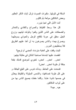 ‫ﺍﻟﺴﻜﺔ ﻓﻲ ﺘﻠﻭﻴﺜﻬﺎ. ﻤﻜﺒﺭﺍﺕ ﺍﻟﺼﻭﺕ ﺘﺭﺘل ﺁﻴﺎﺕ ﺍﻟﺫﻜﺭ ﺍﻟﺤﻜﻴﻡ.‬
                         ‫ﻭﺒﻌﺽ ﺍﻟﺩﻜﺎﻜﻴﻥ ﻤﻭﻟﻌﺔ ﺒﺄﻡ ﻜﻠﺜﻭﻡ.‬
                          ‫ﺃﻨﺕ ﺍﻷﻤل ﺍﻟﻠﻲ ﺍﺤﻴﺎ ﺒﻨﻭﺭﻩ.‬
‫ﻜل ﻫﺫﺍ ﻭﺴﻁ ﺍﻟﻅﻴﺎﻁ ﻭﺍﻟﺼﺭﺍﺥ ﻭﺍﻟﺘﻔﺎﺩﻱ ﻭﺍﻟﺘﺤﺎﺫﺭ‬
‫ﻭﺍﻟﻀﺤﻜﺎﺕ ﻋﻠﻰ ﺍﻟﻨﺎﺱ ﺍﻟﻠﺫﻴﻥ ﻭﻗﻌﻭﺍ ﻭﺘﻠﻭﺜﺕ ﺜﻴﺎﺒﻬﻡ، ﻭﺯﻭﺝ‬
‫ﺍﻟﺨﻴل ﻤﻌﻠﻕ ﻓﻲ ﻋﺭﺒﺔ ﺘﻜﺎﻓﺢ ﺍﻟﻭﺤل ﻭﺍﻟﺤﻭﺫﻱ ﻴﺴﻭﻁﻬﻤﺎ‬
‫ﻭﻴﺼﺭﺥ ﺒﻬﻤﺎ، ﻭﺍﻟﻨﺎﺱ ﻴﺼﺭﺨﻭﻥ ﺒﻪ ﺃﻥ ﺃﺨﺫ ﻋﻠﻴﻬﻡ ﺍﻟﻁﺭﻴﻕ‬
                                  ‫ﻓﻼ ﻴﺴﺘﻁﻴﻌﻭﻥ ﺍﻟﻤﺭﻭﺭ.‬
     ‫ﺍﻟﺒﻨﺕ ﻭﻗﻔﺕ ﻋﻠﻰ ﺍﻟﻌﺘﺒﺔ ﻤﺘﺭﺩﺩﺓ، ﺃﺘﻤﻀﻲ ﺃﻡ ﺘﺭﺠﻊ؟‬
  ‫ﺍﻨﻘﻀﺕ ﻋﻠﻴﻬﺎ ﺍﺒﺘﺴﺎﻤﺔ ﺼﺎﺤﺒﺔ ﺍﻟﺩﻜﺎﻥ ﻓﻲ ﻤﻘﺎﺒﻠﺔ ﺒﻴﺘﻬﻡ:‬
‫ﺍﻤﺽ.. ﺍﻤﺽ.. ﺍﻤﺽ، ﺘﺨﻴﺭﻱ ﻟﻤﻭﻀﻊ ﻗﺩﻤﻙ ﺒﻘﻌﺔ‬
                            ‫ﺠﺎﻓﺔ ﺃﻭ ﻁﻭﺒﺔ ﺍﻤﺽ.. ﺍﻤﺽ!‬
‫ﻓﺘﺴﻨﺩﺕ ﻋﻠﻰ ﺍﻟﺤﺎﺌﻁ. ﻭﺒﺩﺃﺕ ﺘﺩﻭﺱ ﻋﻠﻰ ﺍﻟﺒﻘﻊ ﺍﻟﺠﺎﻓﺔ، ﻭ‬
‫ﻋﻠﻰ ﻜل ﻁﻭﺒﺔ ﺘﺼﺎﺩﻓﻬﺎ، ﻭﺍﻟﺸﻤﺱ ﺍﻟﻤﺒﻠﻭﻟﺔ ﻭﺍﻟﻅﻴﺎﻁ ﻴﺒﻌﺜﺎﻥ‬
‫ﻓﻲ ﺠﺴﻤﻬﺎ ﻨﺸﻭﺓ ﻋﺫﺒﺔ. ﻭﻜﻠﻤﺎ ﺨﻁﺕ ﻴﺼﻴﺢ ﺍﻟﻨﺎﺱ ﺒﻬﺎ ﻤﻥ‬
                                    ‫ﻋﻠﻰ ﺃﺒﻭﺍﺏ ﺍﻟﺩﻜﺎﻜﻴﻥ.‬
                                        ‫ﻫﻴﻪ.. ﻫﻴﻪ؟‬




                       ‫٢٤‬
 