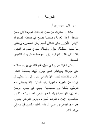 ‫ﺍﻟﺠﺭﺍﺤﺔ.....!‬

                               ‫• ﺇﻟﻰ ﺴﺠﻥ ﺃﺴﻴﻭﻁ:‬
‫ﻫﻜﺫﺍ ... ﺴﺎﻓﺭﺕ ﻤﻥ ﺴﺠﻥ ﺍﻟﻭﺍﺤﺎﺕ ﺍﻟﺨﺎﺭﺠﺔ ﺇﻟﻰ ﺴﺠﻥ‬
‫ﺃﺴﻴﻭﻁ. ﺃﺯﻴﺯ ﺍﻟﻌﺭﺒﺔ ﻭﺼﺨﺒﻬﺎ ﻴﻀﻴﻊ ﻓﻲ ﺼﻤﺕ ﺍﻟﺼﺤﺭﺍﺀ‬
‫ﺍﻷﺒﺩﻱ. ﺃﺘﺄﻤل... ﺤﺘﻰ ﻟﻜﺄﻨﻨﻲ ﺃﺴﻤﻊ ﺭﻜﺯ ﺍﻟﺼﺨﻭﺭ، ﻴﺭﺒﻁﻨﻲ‬
‫ﺒﻬﺎ ﺸﻤﺱ ﻤﺴﻠﻁﺔ، ﺤﺎﺭﺓ ﻭﺨﺎﻨﻘﺔ، ﻴﺘﻤﻭﺝ ﻀﻭﺅﻫﺎ ﺍﻟﺒﺎﻫﺭ،‬
‫ﻴﺘﻘﻠﺏ ﻓﻲ ﺘﻘﻠﺏ ﺍﻟﺘﺭﺍﺏ، ﻴﺜﻭﺭ ﻋﻭﺍﺼﻑ، ﺜﻡ ﻴﺨﻠﺩ ﻟﻨﺎﻤﻭﺱ‬
                                               ‫ﺍﻟﺼﻤﺕ.‬
‫ﺤﺘﻰ ﺃﺸﻔﻴﻨﺎ ﻋﻠﻰ ﻭﺍﺩﻱ ﺍﻟﻨﻴل، ﻓﻌﺭﻓﻨﺎﻩ ﻤﻥ ﺒﺭﻭﺩﺓ ﻨﺴﺎﺌﻤﻪ‬
‫ﻋﻠﻰ ﺠﻠﻭﺩﻨﺎ ﻭﺠﺒﺎﻫﻨﺎ. ﻨﺴﻴﻡ ﻤﺒﻠﻭل ﺫﻴﻭﻟﻪ ﺒﻤﺴﺎﺤﺔ ﺍﻟﻤﺎﺀ.‬
‫ﻭﺍﻟﻌﻴﻭﻥ ﺘﻔﺘﺤﺕ، ﺘﺒﺼﺭ ﺍﻷﺸﻴﺎﺀ ﻓﻲ ﻀﻭﺀ ﻗل. ﻴﺎ ﺴﻼﻡ.. ﺜﻡ‬
‫ﻨﺯﻟﺕ ﻤﻥ ﺍﻟﻌﺭﺒﺔ ﻤﺨﻔﻭ ًﺍ ﺒﻘﻴﺩ ﺍﻟﺤﺩﻴﺩ. ﺇﻨﻪ ﻴﺠﻤﻌﻨﻲ ﻤﻊ‬
                            ‫ﺭ‬
‫ﺸﺭﻁﻲ، ﻴﻜﺒﻠﻨﺎ ﻤﻥ ﻤﻌﺼﻤﻴﻨﺎ، ﻴﻤﻴﻨﻲ ﻓﻲ ﻴﺴﺎﺭﻩ. ﻭﻨﺤﻥ‬
‫ﺭﺍﻀﻴﺎﻥ، ﺇﻨﻬﺎ ﺍﺨﻭﺓ ﺭﺒﺎﻁ ﺍﻟﺤﺩﻴﺩ، ﻭﻫﻲ ﺍﻟﻌﺩﺍﺀ ﻴﻭﻟﺩﻫﺎ ﺍﻟﻘﺴﺭ.‬
‫ﻴﺘﺨﺎﻟﻁﺎﻥ، ﺍﻹﺤﻥ ﻭﺍﻟﻤﻭﺩﺓ، ﺃﺼﺒﺭ، ﻭﻴﻨﺯﻕ ﺍﻟﺸﺭﻁﻲ ﻭﻴﺜﻭﺭ،‬
‫ﺤﺘﻰ ﻴﺠﺩ ﻟﻴﻭﻨﺘﻲ ﻭﻴﺭﻀﻲ ﻜﺒﺭﻴﺎﺀﻩ ﺍﻟﻤﻘﻴﺩ ﺒﺎﻟﺤﺩﻴﺩ ﻓﻴﺌﻭﺏ ﺇﻟﻲ‬
                                            ‫ﺒﺭﺒﺎﻁ ﺍﻟﺫل.‬


                       ‫٥٤‬
 