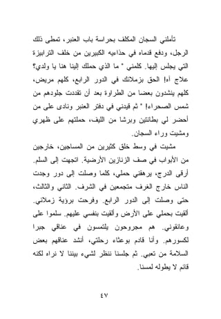 ‫ﺘﺄﻤﻠﻨﻲ ﺍﻟﺴﺠﺎﻥ ﺍﻟﻤﻜﻠﻑ ﺒﺤﺭﺍﺴﺔ ﺒﺎﺏ ﺍﻟﻌﻨﺒﺭ، ﺘﻤﻁﻰ ﺫﻟﻙ‬
‫ﺍﻟﺭﺠل، ﻭﺩﻓﻊ ﻗﺩﻤﺎﻩ ﻓﻲ ﺤﺫﺍﺀﻴﻪ ﺍﻟﻜﺒﻴﺭﻴﻥ ﻤﻥ ﺨﻠﻑ ﺍﻟﺘﺭﺍﺒﻴﺯﺓ‬
‫ﺍﻟﺘﻲ ﻴﺠﻠﺱ ﺇﻟﻴﻬﺎ. ﻜﻠﻤﻨﻲ " ﻤﺎ ﺍﻟﺫﻱ ﺤﻤﻠﻙ ﺇﻟﻴﻨﺎ ﻫﻨﺎ ﻴﺎ ﻭﻟﺩﻱ؟‬
‫ﻋﻼﺝ ﺁﻩ! ﺍﻟﺤﻕ ﺒﺯﻤﻼﺌﻙ ﻓﻲ ﺍﻟﺩﻭﺭ ﺍﻟﺭﺍﺒﻊ، ﻜﻠﻬﻡ ﻤﺭﻴﺽ،‬
‫ﻜﻠﻬﻡ ﻴﻨﺸﺩﻭﻥ ﺒﻌﻀﺎ ﻤﻥ ﺍﻟﻁﺭﺍﻭﺓ ﺒﻌﺩ ﺃﻥ ﺘﻘﺩﺩﺕ ﺠﻠﻭﺩﻫﻡ ﻤﻥ‬
‫ﺸﻤﺱ ﺍﻟﺼﺤﺭﺍﺀ! " ﺜﻡ ﻗﻴﺩﻨﻲ ﻓﻲ ﺩﻓﺘﺭ ﺍﻟﻌﻨﺒﺭ ﻭﻨﺎﺩﻯ ﻋﻠﻰ ﻤﻥ‬
‫ﺃﺤﻀﺭ ﻟﻲ ﺒﻁﺎﻨﺘﻴﻥ ﻭﺒﺭﺸﺎ ﻤﻥ ﺍﻟﻠﻴﻑ، ﺤﻤﻠﺘﻬﻡ ﻋﻠﻰ ﻅﻬﺭﻱ‬
                                   ‫ﻭﻤﺸﻴﺕ ﻭﺭﺍﺀ ﺍﻟﺴﺠﺎﻥ.‬
‫ﻤﺸﻴﺕ ﻓﻲ ﻭﺴﻁ ﺨﻠﻕ ﻜﺜﻴﺭﻴﻥ ﻤﻥ ﺍﻟﻤﺴﺎﺠﻴﻥ، ﺨﺎﺭﺠﻴﻥ‬
‫ﻤﻥ ﺍﻷﺒﻭﺍﺏ ﻓﻲ ﺼﻑ ﺍﻟﺯﻨﺎﺯﻴﻥ ﺍﻷﺭﻀﻴﺔ. ﺍﺘﺠﻬﺕ ﺇﻟﻰ ﺍﻟﺴﻠﻡ.‬
‫ﺃﺭﻗﻰ ﺍﻟﺩﺭﺝ، ﻴﺭﻫﻘﻨﻲ ﺤﻤﻠﻲ، ﻜﻠﻤﺎ ﻭﺼﻠﺕ ﺇﻟﻰ ﺩﻭﺭ ﻭﺠﺩﺕ‬
‫ﺍﻟﻨﺎﺱ ﺨﺎﺭﺝ ﺍﻟﻐﺭﻑ ﻤﺘﺠﻤﻌﻴﻥ ﻓﻲ ﺍﻟﺸﺭﻑ. ﺍﻟﺜﺎﻨﻲ ﻭﺍﻟﺜﺎﻟﺙ،‬
‫ﺤﺘﻰ ﻭﺼﻠﺕ ﺇﻟﻰ ﺍﻟﺩﻭﺭ ﺍﻟﺭﺍﺒﻊ. ﻭﻓﺭﺤﺕ ﺒﺭﺅﻴﺔ ﺯﻤﻼﺌﻲ.‬
‫ﺃﻟﻘﻴﺕ ﺒﺤﻤﻠﻲ ﻋﻠﻰ ﺍﻷﺭﺽ ﻭﺃﻟﻘﻴﺕ ﺒﻨﻔﺴﻲ ﻋﻠﻴﻬﻡ. ﺴﻠﻤﻭﺍ ﻋﻠﻰ‬
‫ﻭﻋﺎﻨﻘﻭﻨﻲ. ﻫﻡ ﻤﺠﺭﻭﺤﻭﻥ ﻴﻠﺘﻤﺴﻭﻥ ﻓﻲ ﻋﻨﺎﻗﻲ ﺠﺒﺭﺍ‬
‫ﻟﻜﺴﻭﺭﻫﻡ. ﻭﺃﻨﺎ ﻗﺎﺩﻡ ﺒﻭﻋﺜﺎﺀ ﺭﺤﻠﺘﻲ، ﺃﻨﺸﺩ ﻋﻨﺎﻗﻬﻡ ﺒﻌﺽ‬
‫ﺍﻟﺴﻼﻤﺔ ﻤﻥ ﺘﻌﺒﻲ. ﺜﻡ ﺠﻠﺴﻨﺎ ﻨﻨﻅﺭ ﻟﺸﻲﺀ ﺒﻴﻨﻨﺎ ﻻ ﻨﺭﺍﻩ ﻟﻜﻨﻪ‬
                                     ‫ﻗﺎﺌﻡ ﻻ ﻴﻁﻭﻟﻪ ﻟﻤﺴﻨﺎ.‬


                        ‫٧٤‬
 