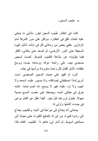 ‫• ﻁﺒﻴﺏ ﺍﻟﺴﺠﻥ:‬


‫ﻜﻨﺕ ﻓﻲ ﺍﻨﺘﻅﺎﺭ ﻁﺒﻴﺏ ﺍﻟﺴﺠﻥ ﻟﻴﻘﺭﺭ ﺒﺸﺄﻨﻲ ﻤﺎ ﻴﻨﺒﻐﻲ‬
‫ﻋﻠﻴﻪ ﺍﺘﺨﺎﺫﻩ. ﻗﻠﻕ ﻓﻲ ﺍﻨﺘﻅﺎﺭﻩ. ﻤﺭﺘﻜﻥ ﻋﻠﻰ ﺴﻭﺭ ﺍﻟﺸﺭﻓﺔ ﺃﻤﺎﻡ‬
‫ﺍﻟﺯﻨﺎﺯﻴﻥ. ﺨﻠﻔﻲ ﺒﻌﺽ ﻤﻥ ﺯﻤﻼﺌﻲ ﻜل ﻓﻲ ﺸﺄﻨﻪ، ﺃﺘﺄﻤل ﺍﻟﻬﻭﺓ‬
‫ﺍﻟﺴﺤﻴﻘﺔ ﺤﺘﻰ ﺍﻟﺩﻭﺭ ﺍﻷﺭﻀﻲ، ﺜﻡ ﺃﺼﻌﺩ ﺤﺘﻰ ﻤﻜﺎﻨﻲ، ﺃﺘﻔﻜﺭ‬
‫ﻓﻴﻤﺎ ﻴﻘﻭﻟﻭﻨﻪ ﻋﻥ ﺒﺸﺎﻋﺔ ﺍﻟﻁﺒﻴﺏ ﺍﻟﻤﻨﻭﻁ. ﺃﻨﺼﺕ ﻟﺴﺠﻴﻥ‬
‫ﺼﻌﻴﺩﻱ ﺘﻬﺏ ﻋﻠﻲ ﺭﺍﺌﺤﺔ ﻋﺭﻗﻪ ﻭﻭﺴﺎﺨﻪ ﺠﺴﺩﻩ ﻭﻭﺴﺦ‬
    ‫ﺨﻠﻘﺎﻨﻪ، ﺃﺘﺄﻤل ﺍﻟﻘﻤل ﻜل ﻭﺍﺤﺩﺓ ﻤﻐﺭﻭﺴﺔ ﺒﺭﺃﺴﻬﺎ ﻓﻲ ﺠﻠﺩﻩ.‬
‫ﺃﺸﺭﺩ ﺜﻡ ﺃﻓﻴﻕ ﻋﻠﻰ ﺤﺩﻴﺙ ﺍﻟﺴﺠﻴﻥ ﺍﻟﺼﻌﻴﺩﻱ. ﻟﺴﺕ‬
‫ﺃﺩﺭﻱ ﻟﻤﺎﺫﺍ ﺍﺼﻁﻔﺎﻨﻲ ﻟﺼﺩﺍﻗﺘﻪ، ﻭﺃﻨﺎ ﺼﺒﻭﺭ ﻋﻠﻴﻪ، ﺃﺴﻤﻌﻪ ﻭﻻ‬
‫ﺃﺠﻴﺏ ﻭﻻ ﺃﺭﺩ ﻋﻠﻴﻪ، ﻓﻬﻭ ﻻ ﻴﺴﻤﻊ، ﺇﻨﻪ ﺃﺼﻡ ﺘﻤﺎﻤﺎ. ﺍﻨﺘﺎﺒﻪ‬
‫ﺨﺭﻕ ﻓﻲ ﻁﺒﻠﺘﻲ ﺃﺫﻨﻴﻪ، ﻭﻴﻀﻐﻁ ﻋﻠﻰ ﻋﺼﺏ ﺍﻟﺴﻤﻊ ﻀﺠﺔ‬
‫ﻤﻬﻭﻟﺔ. ﻁﺒﻭل ﺘﺭﻥ ﻓﻴﻪ ﻟﻴل ﻨﻬﺎﺭ. ﺃﻟﻬﺫﺍ ﻏﻔل ﻋﻥ ﺍﻟﻘﻤل ﻴﺭﻋﻰ‬
                              ‫ﻓﻲ ﺠﺴﺩﻩ، ﺃﺘﺄﻤﻠﻬﺎ ﻭﺃﺭﺜﻲ ﻟﻪ.‬
‫ﻴﺤﺩﺜﻨﻲ ﺃﻨﻪ ﻴﺤﺘﺎﺝ ﺇﻟﻰ ﺠﺭﺍﺤﺔ ﻓﻲ ﺃﺫﻨﻴﻪ، ﻭﺍﻟﻁﺒﻴﺏ ﻴﺤﺘﺎﺝ‬
‫ﺇﻟﻰ ﺭﺸﻭﺓ ﻜﺒﻴﺭﺓ، ﻤﻥ ﺃﻴﻥ ﻟﻪ ﺒﺎﻟﻤﺒﻠﻎ ﺍﻟﻜﺒﻴﺭﺓ، ﺤﺘﻰ ﻴﺤﻭﻟﻪ ﺇﻟﻰ‬
‫ﻤﺴﺘﺸﻔﻰ ﺃﺴﻴﻭﻁ. ﺜﻡ ﺃﺸﺎﺭ ﻟﻲ، ﻫﺎﻫﻭ ﺫﺍ ﺍﻟﻁﺒﻴﺏ. ﺍﻟﺘﻔﺕ ﻓﺈﺫﺍ‬

                        ‫٨٤‬
 