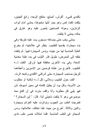 ‫ﺒﺄﻓﻨﺩﻱ ﻗﻤﻲﺀ. ﺃﻜﺭﺵ، ﺃﺼﻠﻊ، ﻤﻨﺘﻔﺦ ﺍﻟﻭﺠﻪ، ﺯﺍﺌﻎ ﺍﻟﻌﻴﻨﻴﻥ،‬
‫ﻴﺘﻠﻔﺕ ﺘﻠﻔﺕ ﻟﺹ ﻭﻫﻭ ﻴﺒﺩﻭ ﺃﺒﻠﻬﺎ ﻤﺨﺒﻭﻁﺎ، ﻴﻤﺸﻲ ﺃﻤﺎﻡ ﺃﺒﻭﺍﺏ‬
                  ‫ﹰ‬
‫ﺍﻟﺯﻨﺎﺯﻴﻥ، ﻭﺤﻭﻟﻪ ﺍﻟﻤﺴﺎﺠﻴﻥ ﻴﻠﺤﻭﻥ ﻋﻠﻴﻪ ﻭﻫﻭ ﻏﺎﺭﻕ ﻓﻲ‬
                                    ‫ﺤﺎﻟﻪ، ﻴﻤﺸﻲ ﻻ ﻴﻠﺘﻔﺕ.‬
‫ﻴﻤﺸﻲ ﻴﺨﺏ ﺤﺘﻰ ﻴﺼﺎﺩﻓﻪ ﻤﺴﺠﻭﻥ ﻴﺴﺩ ﻋﻠﻴﻪ ﻁﺭﻴﻘﻪ ﻭﻓﻲ‬
‫ﻴﺩﻩ ﺴﻴﺠﺎﺭﺓ، ﻴﻘﺩﻤﻬﺎ ﻟﻠﻁﺒﻴﺏ. ﻴﻨﻅﺭ ﻓﻲ ﻋﻼﻤﺘﻬﺎ، ﺜﻡ ﻴﺨﺭﺝ‬
‫ﺍﻟﻌﻠﺒﺔ ﺍﻟﻤﻨﺎﺴﺒﺔ ﻟﻬﺎ ﻤﻥ ﺠﻴﺒﻪ، ﻭﻴﺩﺱ ﺍﻟﺴﻴﺠﺎﺭﺓ ﻓﻴﻬﺎ. ﺜﻡ ﻴﻠﺘﻔﺕ‬
‫ﺨﻠﻔﻪ ﺇﻟﻰ ﺍﻟﻤﻤﺭﺽ، ﻁﻭﻴل ﻗﺫﺭ ﺍﻟﺜﻴﺎﺏ ﻓﻲ ﻴﺩﻩ ﻋﻠﺒﺔ ﻤﻌﺩﻨﻴﺔ‬
‫ﻻﻤﻌﺔ، ﻭﻓﻲ ﻴﺩﻩ ﺍﻷﺨﺭﻯ ﺤﺎﻓﻅﺔ ﻓﻴﻬﺎ ﺃﻭﺭﺍﻕ. ﺍﻟﺘﻔﺕ ﻟـﻪ‬
‫ﺍﻟﻁﺒﻴﺏ. ﻓﺄﺨﺭﺝ ﻤﻥ ﻋﻠﺒﺘﻪ ﻗﺭﺼﻴﻥ ﻤﻥ ﺍﻹﺴﺒﺭﻴﻥ ﻭﺃﻋﻁﺎﻫﻤﺎ‬
‫ﻟﻠﺭﺠل ﺼﺎﺤﺏ ﺍﻟﺴﻴﺠﺎﺭﺓ، ﺤﺘﻰ ﺃﺩﺭﻜﻨﻲ ﺍﻷﻓﻨﺩﻱ ﻭﺘﺎﺒﻌﻪ ﺍﻟﺭﺙ.‬
‫ﺍﻟﺘﻑ ﺤﻭل ﺍﻟﻁﺒﻴﺏ ﺯﻤﻼﺌﻲ، ﻜل ﻟـﻪ ﺸﻜﺎﻴﺔ ﺃﻭ ﻤﻁﻠﻭﺏ‬
‫ﻤﻥ ﺍﻷﺩﻭﻴﺔ، ﻭﻜل ﻴﻭﺩ ﺃﻥ ﻴﻁﻴل ﺇﻗﺎﻤﺘﻪ ﻓﻲ ﺴﺠﻥ ﺃﺴﻴﻭﻁ، ﺇﺫﻥ‬
‫ﻓﻬﻭ ﻴﻠﺒﻲ ﻜل ﻤﻁﻠﻭﺒﻪ ﻭﺃﻨﺎ ﻭﺍﻗﻑ ﻤﺘﺭﺩﺩ ﻓﻲ ﺃﻥ ﺃﻓﺘﺢ ﻤﻌﻪ‬
‫ﻤﻭﻀﻭﻋﻲ ﻭﻫﻭ ﻻ ﻴﻠﺘﻔﺕ ﻨﺎﺤﻴﺘﻲ ﺃﺒ ًﺍ. ﻗﺎل: " ﺃﻴﻥ ﺍﻟﺴﺠﺎﺌﺭ؟ "‬
                        ‫ﺩ‬
‫ﻓﺨﺭﺠﺕ ﺍﻟﻌﻠﺏ ﻤﻥ ﺍﻟﺠﻴﻭﺏ ﻭﺘﻭﺍﺘﺭﺕ ﻋﻠﻴﻪ ﺍﻟﻌﺯﺍﺌﻡ ﺒﺴﻴﺠﺎﺭﺓ‬
‫ﻭﺍﺜﻨﻴﻥ ﻭﺜﻼﺜﺔ. ﺃﺨﺭﺝ ﻤﻥ ﺠﻴﺒﻪ ﻋﻠﺒﺎ ﺘﺨﺘﻠﻑ ﻋﻼﻤﺎﺘﻬﺎ، ﻭﺩﺱ‬
‫ﺍﻟﺴﺠﺎﺌﺭ ﻓﻲ ﺍﻟﻌﻠﺏ ﺍﻟﻤﻨﺎﺴﺒﺔ. ﻓﻠﻤﺎ ﺍﻤﺘﻸﺕ ﺨﻤﺱ ﻋﻠﺏ ﻨﺎﺩﻯ‬


                        ‫٩٤‬
 