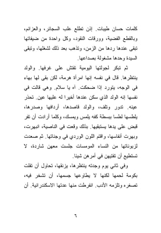 ‫ﻜﻠﻤﺎﺕ ﺤﺴﺎﻥ ﻁﻴﺒﺎﺕ. ﺇﺫﻥ ﺘﻁﻠﻊ ﻋﻠﺏ ﺍﻟﺴﺠﺎﺌﺭ، ﻭﺍﻟﻌﺯﺍﺌﻡ،‬
‫ﻭﺒﺎﻟﻘﻁﻊ ﺍﻟﻔﻀﻴﺔ، ﻭﻭﺭﻗﺎﺕ ﺍﻟﻨﻘﻭﺩ، ﻭﻜل ﻭﺍﺤﺩﺓ ﻤﻥ ﻀﻴﻔﺎﺘﻬﺎ‬
‫ﺘﺒﻘﻰ ﻋﻨﺩﻫﺎ ﺭﺩﻫﺎ ﻤﻥ ﺍﻟﺯﻤﻥ، ﻭﺘﺫﻫﺏ ﺒﻌﺩ ﺫﻟﻙ ﻟﺸﻐﻠﻬﺎ، ﻭﺘﺒﻘﻰ‬
                         ‫ﺍﻟﺴﻴﺩﺓ ﻭﺤﺩﻫﺎ ﻤﺸﻐﻭﻟﺔ ﺒﺼﺩﺍﻋﻬﺎ.‬
‫ﺜﻡ ﺘﺒﻜﺭ ﻟﺠﻭﻟﺘﻬﺎ ﺍﻟﻴﻭﻤﻴﺔ ﺘﻔﺘﺵ ﻋﻠﻰ ﻏﺭﻓﻬﺎ. ﻭﺍﻟﻭﻟﺩ‬
‫ﻴﻨﺘﻅﺭﻫﺎ. ﻗﺎل ﻓﻲ ﻨﻔﺴﻪ ﺇﻨﻬﺎ ﺍﻤﺭﺃﺓ ﻫﺭﻤﺔ، ﻟﻜﻥ ﺒﻘﻰ ﻟﻬﺎ ﺒﻬﺎﺀ‬
‫ﻓﻲ ﺍﻟﻭﺠﻪ، ﻴﺘﻭﺭﺩ ﺇﺫﺍ ﻀﺤﻜﺕ. ﺁﻩ ﻴﺎ ﺴﻼﻡ. ﻭﻫﻲ ﻗﺎﻟﺕ ﻓﻲ‬
‫ﻨﻔﺴﻬﺎ ﺇﻨﻪ ﺍﻟﻭﻟﺩ ﺍﻟﺫﻱ ﺴﻜﻥ ﻋﻨﺩﻫﺎ ﺃﺨﻴﺭﺍ ﻟﻪ ﻋﻠﻴﻬﺎ ﻋﻴﻥ. ﺘﺤﺫﺭ‬
‫ﻋﻴﻨﻪ. ﺘﺩﻭﺭ ﻭﺘﻠﻑ، ﻭﺍﻟﻭﻟﺩ ﻗﺎﺼﺩﻫﺎ، ﺃﺭﺩﺍﻓﻬﺎ ﻭﺼﺩﺭﻫﺎ،‬
‫ﻴﻠﻁﺴﻬﺎ ﻟﻁﺴﺎ ﺒﺒﺴﻁﺔ ﻜﻔﻪ ﻴﻠﻤﺱ ﻭﻴﻤﺴﻙ، ﻭﻜﻠﻤﺎ ﺃﺭﺍﺩﺕ ﺃﻥ ﺘﻔﺭ‬
‫ﻗﺒﺽ ﻋﻠﻰ ﻴﺩﻫﺎ ﻴﺴﺘﺒﻘﻴﻬﺎ. ﺒﺫﻟﻙ ﻭﻗﻌﺕ ﻓﻲ ﺍﻟﻨﺎﺼﻴﺔ، ﺍﻨﺒﻬﺭﺕ،‬
‫ﻭﺒﻬﺭﺕ ﺃﻨﻔﺎﺴﻬﺎ، ﻭﺍﻗﺘﻡ ﺍﻟﻠﻭﻥ ﺍﻟﻭﺭﺩﻱ ﻓﻲ ﻭﺠﻨﺎﺘﻬﺎ. ﺜﻡ ﺼﻌﺩﺕ‬
‫ﻟﺯﺒﻭﻨﺎﺘﻬﺎ ﻤﻥ ﺍﻟﻨﺴﺎﺀ ﺍﻟﻤﻭﻤﺴﺎﺕ ﺠﻠﺴﺕ ﻤﻌﻬﻥ ﺸﺎﺭﺩﺓ، ﻻ‬
                       ‫ﺘﺴﺘﻁﻴﻊ ﺃﻥ ﺘﻔﺘﻴﻬﻥ ﻓﻲ ﺃﻤﺭﻫﻥ ﺸﻴﺌﺎ.‬
‫ﻭﻓﻲ ﺜﺎﻨﻲ ﻴﻭﻡ ﻭﺠﺩﺘﻪ ﻴﻨﺘﻅﺭﻫﺎ، ﻴﺯﻨﻘﻬﺎ، ﺘﺤﺎﻭل ﺃﻥ ﺘﻔﻠﺕ‬
‫ﺒﻜﻭﻤﺔ ﻟﺤﻤﻬﺎ ﻟﻜﻨﻬﺎ ﻻ ﻴﻁﺎﻭﻋﻬﺎ ﺠﺴﻤﻬﺎ، ﺃﻥ ﺘﺸﺨﺭ ﻓﻴﻪ،‬
‫ﺘﺼﻐﺭﻩ ﻭﺘﻠﺯﻤﻪ ﺍﻷﺩﺏ. ﺍﻨﻔﺭﻁﺕ ﻤﻨﻬﺎ ﻋﺩﺘﻬﺎ ﺍﻻﺴﻜﻨﺩﺭﺍﻨﻴﺔ. ﺃﻥ‬




                        ‫٦‬
 