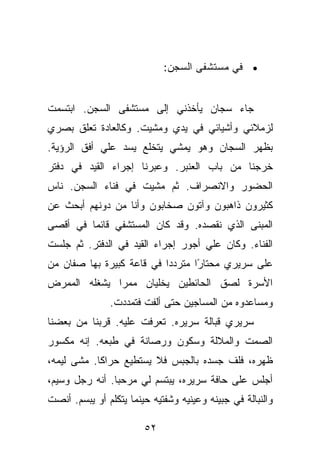 ‫• ﻓﻲ ﻤﺴﺘﺸﻔﻰ ﺍﻟﺴﺠﻥ:‬


‫ﺠﺎﺀ ﺴﺠﺎﻥ ﻴﺄﺨﺫﻨﻲ ﺇﻟﻰ ﻤﺴﺘﺸﻔﻰ ﺍﻟﺴﺠﻥ. ﺍﺒﺘﺴﻤﺕ‬
‫ﻟﺯﻤﻼﺌﻲ ﻭﺃﺸﻴﺎﺌﻲ ﻓﻲ ﻴﺩﻱ ﻭﻤﺸﻴﺕ. ﻭﻜﺎﻟﻌﺎﺩﺓ ﺘﻌﻠﻕ ﺒﺼﺭﻱ‬
‫ﺒﻅﻬﺭ ﺍﻟﺴﺠﺎﻥ ﻭﻫﻭ ﻴﻤﺸﻲ ﻴﺘﺨﻠﻊ ﻴﺴﺩ ﻋﻠﻲ ﺃﻓﻕ ﺍﻟﺭﺅﻴﺔ.‬
‫ﺨﺭﺠﻨﺎ ﻤﻥ ﺒﺎﺏ ﺍﻟﻌﻨﺒﺭ. ﻭﻋﺒﺭﻨﺎ ﺇﺠﺭﺍﺀ ﺍﻟﻘﻴﺩ ﻓﻲ ﺩﻓﺘﺭ‬
‫ﺍﻟﺤﻀﻭﺭ ﻭﺍﻻﻨﺼﺭﺍﻑ. ﺜﻡ ﻤﺸﻴﺕ ﻓﻲ ﻓﻨﺎﺀ ﺍﻟﺴﺠﻥ. ﻨﺎﺱ‬
‫ﻜﺜﻴﺭﻭﻥ ﺫﺍﻫﺒﻭﻥ ﻭﺁﺘﻭﻥ ﺼﺨﺎﺒﻭﻥ ﻭﺃﻨﺎ ﻤﻥ ﺩﻭﻨﻬﻡ ﺃﺒﺤﺙ ﻋﻥ‬
‫ﺍﻟﻤﺒﻨﻰ ﺍﻟﺫﻱ ﻨﻘﺼﺩﻩ. ﻭﻗﺩ ﻜﺎﻥ ﺍﻟﻤﺴﺘﺸﻔﻲ ﻗﺎﺌﻤﺎ ﻓﻲ ﺃﻗﺼﻰ‬
‫ﺍﻟﻔﻨﺎﺀ. ﻭﻜﺎﻥ ﻋﻠﻲ ﺃﺠﻭﺭ ﺇﺠﺭﺍﺀ ﺍﻟﻘﻴﺩ ﻓﻲ ﺍﻟﺩﻓﺘﺭ. ﺜﻡ ﺠﻠﺴﺕ‬
‫ﻋﻠﻰ ﺴﺭﻴﺭﻱ ﻤﺤﺘﺎ ًﺍ ﻤﺘﺭﺩﺩﺍ ﻓﻲ ﻗﺎﻋﺔ ﻜﺒﻴﺭﺓ ﺒﻬﺎ ﺼﻔﺎﻥ ﻤﻥ‬
                                  ‫ﺭ‬
‫ﺍﻷﺴﺭﺓ ﻟﺼﻕ ﺍﻟﺤﺎﺌﻁﻴﻥ ﻴﺨﻠﻴﺎﻥ ﻤﻤﺭﺍ ﻴﺸﻐﻠﻪ ﺍﻟﻤﻤﺭﺽ‬
               ‫ﻭﻤﺴﺎﻋﺩﻭﻩ ﻤﻥ ﺍﻟﻤﺴﺎﺠﻴﻥ ﺤﺘﻰ ﺃﻟﻔﺕ ﻓﺘﻤﺩﺩﺕ.‬
‫ﺴﺭﻴﺭﻱ ﻗﺒﺎﻟﺔ ﺴﺭﻴﺭﻩ. ﺘﻌﺭﻓﺕ ﻋﻠﻴﻪ. ﻗﺭﺒﻨﺎ ﻤﻥ ﺒﻌﻀﻨﺎ‬
‫ﺍﻟﺼﻤﺕ ﻭﺍﻟﻤﻼﻟﺔ ﻭﺴﻜﻭﻥ ﻭﺭﺼﺎﻨﺔ ﻓﻲ ﻁﺒﻌﻪ. ﺇﻨﻪ ﻤﻜﺴﻭﺭ‬
‫ﻅﻬﺭﻩ، ﻓﻠﻑ ﺠﺴﺩﻩ ﺒﺎﻟﺠﺒﺱ ﻓﻼ ﻴﺴﺘﻁﻴﻊ ﺤﺭﺍﻜﺎ. ﻤﺸﻰ ﻟﻴﻤﻪ،‬
‫ﺃﺠﻠﺱ ﻋﻠﻰ ﺤﺎﻓﺔ ﺴﺭﻴﺭﻩ، ﻴﺒﺘﺴﻡ ﻟﻲ ﻤﺭﺤﺒﺎ. ﺃﻨﻪ ﺭﺠل ﻭﺴﻴﻡ،‬
‫ﻭﺍﻟﻨﺒﺎﻟﺔ ﻓﻲ ﺠﺒﻴﻨﻪ ﻭﻋﻴﻨﻴﻪ ﻭﺸﻔﺘﻴﻪ ﺤﻴﻨﻤﺎ ﻴﺘﻜﻠﻡ ﺃﻭ ﻴﺒﺴﻡ. ﺃﻨﺼﺕ‬

                        ‫٢٥‬
 