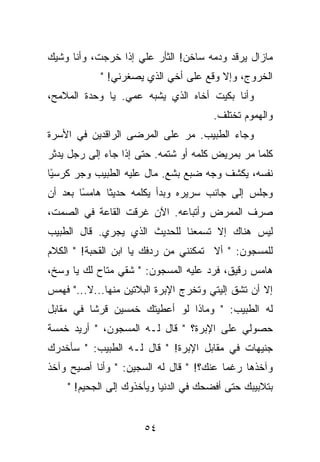 ‫ﻤﺎﺯﺍل ﻴﺭﻗﺩ ﻭﺩﻤﻪ ﺴﺎﺨﻥ! ﺍﻟﺜﺄﺭ ﻋﻠﻲ ﺇﺫﺍ ﺨﺭﺠﺕ، ﻭﺃﻨﺎ ﻭﺸﻴﻙ‬
            ‫ﺍﻟﺨﺭﻭﺝ، ﻭﺇﻻ ﻭﻗﻊ ﻋﻠﻰ ﺃﺨﻲ ﺍﻟﺫﻱ ﻴﺼﻐﺭﻨﻲ! "‬
‫ﻭﺃﻨﺎ ﺒﻜﻴﺕ ﺃﺨﺎﻩ ﺍﻟﺫﻱ ﻴﺸﺒﻪ ﻋﻤﻲ. ﻴﺎ ﻭﺤﺩﺓ ﺍﻟﻤﻼﻤﺢ،‬
                                       ‫ﻭﺍﻟﻬﻤﻭﻡ ﺘﺨﺘﻠﻑ.‬
‫ﻭﺠﺎﺀ ﺍﻟﻁﺒﻴﺏ. ﻤﺭ ﻋﻠﻰ ﺍﻟﻤﺭﻀﻰ ﺍﻟﺭﺍﻗﺩﻴﻥ ﻓﻲ ﺍﻷﺴﺭﺓ‬
‫ﻜﻠﻤﺎ ﻤﺭ ﺒﻤﺭﻴﺽ ﻜﻠﻤﻪ ﺃﻭ ﺸﺘﻤﻪ. ﺤﺘﻰ ﺇﺫﺍ ﺠﺎﺀ ﺇﻟﻰ ﺭﺠل ﻴﺩﺜﺭ‬
‫ﻨﻔﺴﻪ، ﻴﻜﺸﻑ ﻭﺠﻪ ﻀﺒﻊ ﺒﺸﻊ. ﻤﺎل ﻋﻠﻴﻪ ﺍﻟﻁﺒﻴﺏ ﻭﺠﺭ ﻜﺭﺴ ًﺎ‬
 ‫ﻴ‬
‫ﻭﺠﻠﺱ ﺇﻟﻰ ﺠﺎﻨﺏ ﺴﺭﻴﺭﻩ ﻭﺒﺩﺃ ﻴﻜﻠﻤﻪ ﺤﺩﻴ ﹰﺎ ﻫﺎﻤ ًﺎ ﺒﻌﺩ ﺃﻥ‬
        ‫ﺴ‬      ‫ﺜ‬
‫ﺼﺭﻑ ﺍﻟﻤﻤﺭﺽ ﻭﺃﺘﺒﺎﻋﻪ. ﺍﻵﻥ ﻏﺭﻗﺕ ﺍﻟﻘﺎﻋﺔ ﻓﻲ ﺍﻟﺼﻤﺕ،‬
‫ﻟﻴﺱ ﻫﻨﺎﻙ ﺇﻻ ﺘﺴﻤﻌﻨﺎ ﻟﻠﺤﺩﻴﺙ ﺍﻟﺫﻱ ﻴﺠﺭﻱ. ﻗﺎل ﺍﻟﻁﺒﻴﺏ‬
‫ﻟﻠﻤﺴﺠﻭﻥ: " ﺃﻻ ﺘﻤﻜﻨﻨﻲ ﻤﻥ ﺭﺩﻓﻙ ﻴﺎ ﺍﺒﻥ ﺍﻟﻘﺤﺒﺔ! " ﺍﻟﻜﻼﻡ‬
‫ﻫﺎﻤﺱ ﺭﻗﻴﻕ، ﻓﺭﺩ ﻋﻠﻴﻪ ﺍﻟﻤﺴﺠﻭﻥ: " ﺸﻘﻲ ﻤﺘﺎﺡ ﻟﻙ ﻴﺎ ﻭﺴﺦ،‬
‫ﺇﻻ ﺃﻥ ﺘﺸﻕ ﺇﻟﻴﺘﻲ ﻭﺘﺨﺭﺝ ﺍﻹﺒﺭﺓ ﺍﻟﺒﻼﺘﻴﻥ ﻤﻨﻬﺎ...ﻻ..." ﻓﻬﻤﺱ‬
‫ﻟﻪ ﺍﻟﻁﺒﻴﺏ: " ﻭﻤﺎﺫﺍ ﻟﻭ ﺃﻋﻁﻴﺘﻙ ﺨﻤﺴﻴﻥ ﻗﺭﺸﺎ ﻓﻲ ﻤﻘﺎﺒل‬
‫ﺤﺼﻭﻟﻲ ﻋﻠﻰ ﺍﻹﺒﺭﺓ؟ " ﻗﺎل ﻟـﻪ ﺍﻟﻤﺴﺠﻭﻥ، " ﺃﺭﻴﺩ ﺨﻤﺴﺔ‬
‫ﺠﻨﻴﻬﺎﺕ ﻓﻲ ﻤﻘﺎﺒل ﺍﻹﺒﺭﺓ! " ﻗﺎل ﻟـﻪ ﺍﻟﻁﺒﻴﺏ: " ﺴﺄﺨﺩﺭﻙ‬
‫ﻭﺁﺨﺫﻫﺎ ﺭﻏﻤﺎ ﻋﻨﻙ؟! " ﻗﺎل ﻟﻪ ﺍﻟﺴﺠﻴﻥ: " ﻭﺃﻨﺎ ﺃﺼﻴﺢ ﻭﺁﺨﺫ‬
    ‫ﺒﺘﻼﺒﻴﺒﻙ ﺤﺘﻰ ﺃﻓﻀﺤﻙ ﻓﻲ ﺍﻟﺩﻨﻴﺎ ﻭﻴﺄﺨﺫﻭﻙ ﺇﻟﻰ ﺍﻟﺠﺤﻴﻡ! "‬


                      ‫٤٥‬
 