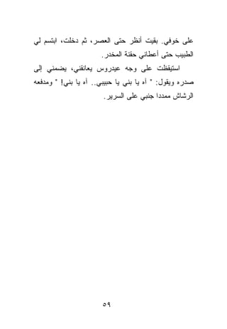 ‫ﻋﻠﻰ ﺨﻭﻓﻲ. ﺒﻘﻴﺕ ﺃﻨﻅﺭ ﺤﺘﻰ ﺍﻟﻌﺼﺭ، ﺜﻡ ﺩﺨﻠﺕ، ﺍﺒﺘﺴﻡ ﻟﻲ‬
                      ‫ﺍﻟﻁﺒﻴﺏ ﺤﺘﻰ ﺃﻋﻁﺎﻨﻲ ﺤﻘﻨﺔ ﺍﻟﻤﺨﺩﺭ.‬
‫ﺍﺴﺘﻴﻘﻅﺕ ﻋﻠﻰ ﻭﺠﻪ ﻋﻴﺩﺭﻭﺱ ﻴﻌﺎﻨﻘﻨﻲ، ﻴﻀﻤﻨﻲ ﺇﻟﻰ‬
‫ﺼﺩﺭﻩ ﻭﻴﻘﻭل: " ﺁﻩ ﻴﺎ ﺒﻨﻲ ﻴﺎ ﺤﺒﻴﺒﻲ.. ﺁﻩ ﻴﺎ ﺒﻨﻲ! " ﻭﻤﺩﻓﻌﻪ‬
                       ‫ﺍﻟﺭﺸﺎﺵ ﻤﻤﺩﺩﺍ ﺠﻨﺒﻲ ﻋﻠﻰ ﺍﻟﺴﺭﻴﺭ.‬




                       ‫٩٥‬
 
