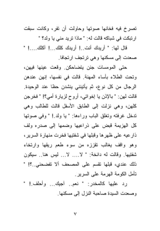 ‫ﺘﺼﺭﺥ ﻓﻴﻪ ﻓﺨﺎﻨﻬﺎ ﺼﻭﺘﻬﺎ ﻭﺤﺎﻭﻟﺕ ﺃﻥ ﺘﻔﺭ، ﻭﻜﺎﻨﺕ ﺴﺒﻘﺕ‬
       ‫ﺍﺭﺘﺒﻜﺕ ﻓﻲ ﺸﺒﺎﻜﻪ ﻗﺎﻟﺕ ﻟﻪ: " ﻤﺎﺫﺍ ﺘﺭﻴﺩ ﻤﻨﻲ ﻴﺎ ﻭﻟﺩ؟ "‬
‫ﻗﺎل ﻟﻬﺎ: " ﺃﺭﻴﺩﻙ ﺃﻨﺕ..! ﺃﺭﻴﺩﻙ ﻜﻠﻙ...! ﺁﻜﻠﻙ....! "‬
                 ‫ﺼﻌﺩﺕ ﺇﻟﻰ ﻤﺴﻜﻨﻬﺎ ﻭﻫﻲ ﺘﺭﺘﺠﻑ ﺍﺭﺘﺠﺎﻓﺎ.‬
‫ﺤﺘﻰ ﺍﻟﻤﻭﻤﺴﺎﺕ ﺠﺌﻥ ﻴﺘﻀﺎﺤﻜﻥ. ﻭﻗﻌﺕ ﻋﻴﻨﻬﺎ ﻓﻴﻬﻥ،‬
‫ﻭﺘﺤﺕ ﺍﻟﻁﻼﺀ ﺒﺄﺴﺎﺀ ﺍﻟﻤﻬﻨﺔ. ﻗﺎﻟﺕ ﻓﻲ ﻨﻔﺴﻬﺎ، ﺇﻨﻬﻥ ﻋﻨﺩﻫﻥ‬
‫ﺍﻟﺭﺠﺎل ﻤﻥ ﻜل ﻨﻭﻉ، ﺜﻡ ﻴﺄﺘﻴﻨﻨﻲ ﻴﻨﺸﺩﻥ ﺤﻅﺎ ﻋﻨﺩ ﺍﻟﻭﺤﻴﺩﺓ.‬
‫ﻗﺎﻟﺕ ﻟﻬﻥ: " ﺒﺎﻹﺫﻥ ﻴﺎ ﺇﺨﻭﺍﺘﻲ، ﺃﺭﻭﺡ ﻟﺯﻴﺎﺭﺓ ﺃﻤﻲ؟! " ﻓﺨﺭﺠﻥ‬
‫ﻜﻠﻬﻥ، ﻭﻫﻲ ﻨﺯﻟﺕ ﺇﻟﻰ ﺍﻟﻁﺎﺒﻕ ﺍﻷﺴﻔل ﻗﺎﻟﺕ ﻟﻠﻁﺎﻟﺏ ﻭﻫﻲ‬
‫ﺘﺩﺨل ﻏﺭﻓﺘﻪ ﻭﺘﻐﻠﻕ ﺍﻟﺒﺎﺏ ﻭﺭﺍﺀﻫﺎ: " ﻴﺎ ﻭﻟﺩ.! " ﻭﻓﻲ ﺼﻭﺘﻬﺎ‬
‫ﻜل ﺍﻟﻬﺯﻴﻤﺔ ﻗﺒﺽ ﻋﻠﻰ ﺫﺭﺍﻋﻴﻬﺎ ﻭﻀﻤﻬﺎ ﺇﻟﻰ ﺼﺩﺭﻩ ﻭﻟﻑ‬
‫ﺫﺍﺭﻋﻴﻪ ﻋﻠﻰ ﻅﻬﺭﻫﺎ ﻭﻗﺒﻠﻬﺎ ﻓﻲ ﺸﻔﺘﻴﻬﺎ ﻓﺨﺭﺕ ﻤﻨﻬﺎﺭﺓ ﺍﻟﺴﺭﻴﺭ،‬
‫ﻭﻫﻭ ﻭﺍﻗﻑ ﻴﻐﺎﻟﺏ ﺘﻘﺯﺯﻩ ﻤﻥ ﺴﻭﺀ ﻁﻌﻡ ﺭﻴﻘﻬﺎ ﻭﺍﺭﺘﺨﺎﺀ‬
‫ﺸﻔﺘﻴﻬﺎ. ﻭﻗﺎﻟﺕ ﻟﻪ ﺩﺍﺌﺨﺔ: " ﻻ.... ﻻ... ﻟﻴﺱ ﻫﻨﺎ.. ﺴﻴﻜﻭﻥ‬
‫ﺫﻟﻙ ﻋﻨﺩﻱ، ﻗﺒﻠﻬﺎ ﺘﻘﺴﻡ ﻋﻠﻰ ﺍﻟﻤﺼﺤﻑ ﺃﻻ ﺘﻔﻀﺤﻨﻲ..؟! "‬
                         ‫ﺘﺄﻤل ﺍﻟﻜﻭﻤﺔ ﺍﻟﻬﺭﻤﺔ ﻋﻠﻰ ﺍﻟﺴﺭﻴﺭ.‬
‫ﺭﺩ ﻋﻠﻴﻬﺎ ﻜﺎﻟﻤﺨﺩﺭ: " ﻨﻌﻡ.. ﺁﺠﻴﻙ... ﻭﺃﺤﻠﻑ.! "‬
                ‫ﻭﺼﻌﺩﺕ ﺍﻟﺴﻴﺩﺓ ﺼﺎﺤﺒﺔ ﺍﻟﻨﺯل ﺇﻟﻰ ﻤﺴﻜﻨﻬﺎ.‬


                        ‫٧‬
 