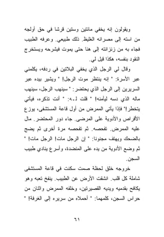 ‫ﻭﻴﻘﻭﻟﻭﻥ ﺇﻨﻪ ﻴﺨﻔﻲ ﻤﺎﺌﺘﻴﻥ ﻭﺴﺘﻴﻥ ﻗﺭﺸﺎ ﻓﻲ ﺤﻕ ﺃﻭﻟﺠﻪ‬
‫ﻤﻥ ﺍﺴﺘﻪ ﺇﻟﻰ ﻤﺼﺭﺍﻨﻪ ﺍﻟﻐﻠﻴﻅ. ﺫﻟﻙ ﻁﺒﻴﻌﻲ. ﻭﻋﺭﻓﻪ ﺍﻟﻁﺒﻴﺏ‬
‫ﻓﺠﺎﺀ ﺒﻪ ﻤﻥ ﺯﻨﺯﺍﻨﺘﻪ ﺇﻟﻰ ﻫﻨﺎ ﺤﺘﻰ ﻴﻤﻭﺕ ﻓﻴﺸﺭﺤﻪ ﻭﻴﺴﺘﺨﺭﺝ‬
                             ‫ﺍﻟﻨﻘﻭﺩ ﺒﻨﻔﺴﻪ، ﻫﻜﺫﺍ ﻗﻴل ﻟﻲ.‬
‫ﻭﻗﺎل ﻟﻲ ﺍﻟﺭﺠل ﺍﻟﺫﻱ ﻴﺨﻔﻲ ﺍﻟﺒﻼﺘﻴﻥ ﻓﻲ ﺭﺩﻓﻪ، ﻴﻜﻠﻤﻨﻲ‬
‫ﻋﺒﺭ ﺍﻷﺴﺭﺓ: " ﺇﻨﻪ ﻴﻨﺘﻅﺭ ﻤﻭﺕ ﺍﻟﺭﺠل! " ﻭﻴﺸﻴﺭ ﺒﻴﺩﻩ ﻋﺒﺭ‬
‫ﺍﻟﺴﺭﻴﺭﻴﻥ ﺇﻟﻰ ﺍﻟﺭﺠل ﺍﻟﺫﻱ ﻴﺤﺘﻀﺭ: " ﺴﻴﻨﻬﺏ ﺍﻟﺭﺠل، ﺴﻴﻨﻬﺏ‬
‫ﻤﺎﻟﻪ ﺍﻟﺫﻱ ﺩﺴﻪ ﻟﻴﺄﻤﻨﻪ! " ﻗﻠﺕ ﻟـﻪ: " ﺃﻨﺕ ﺘﺫﻜﺭﻩ، ﻓﻴﺄﺘﻲ‬
‫ﻴﺘﺨﻁﺭ!" ﻓﺈﺫﺍ ﻴﺄﺘﻲ ﺍﻟﻤﻤﺭﺽ ﻤﻥ ﺃﻭل ﻗﺎﻋﺔ ﺍﻟﻤﺴﺘﺸﻔﻰ، ﻴﻭﺯﻉ‬
‫ﺍﻷﻗﺭﺍﺹ ﻭﺍﻷﺩﻭﻴﺔ ﻋﻠﻰ ﺍﻟﻤﺭﻀﻰ. ﺠﺎﺀ ﺩﻭﺭ ﺍﻟﻤﺤﺘﻀﺭ. ﻤﺎل‬
‫ﻋﻠﻴﻪ ﺍﻟﻤﻤﺭﺽ. ﺘﻔﺤﺼﻪ. ﺜﻡ ﺘﻔﺤﺼﻪ ﻤﺭﺓ ﺃﺨﺭﻯ ﺜﻡ ﻴﻀﺞ‬
‫ﺒﺎﻟﻀﺤﻙ ﻭﻴﻬﺘﻑ ﻤﺠﻨﻭ ﹰﺎ: " ﺇﻥ ﺍﻟﺭﺠل ﻤﺎﺕ! ﺍﻟﺭﺠل ﻤﺎﺕ! "‬
                               ‫ﻨ‬
‫ﺜﻡ ﻭﻀﻊ ﺍﻷﺩﻭﻴﺔ ﻤﻥ ﻴﺩﻩ ﻋﻠﻰ ﺍﻟﻤﻨﻀﺩﺓ، ﻭﺃﺴﺭﻉ ﻴﻨﺎﺩﻱ ﻁﺒﻴﺏ‬
                                               ‫ﺍﻟﺴﺠﻥ.‬
‫ﺨﺭﻭﺠﻪ ﺨﻠﻕ ﻟﺤﻅﺔ ﺼﻤﺕ ﺴﻜﻨﺕ ﻓﻲ ﻗﺎﻋﺔ ﺍﻟﻤﺴﺘﺸﻔﻰ‬
‫ﺸﺎﻤﻠﺔ ﻜل ﻗﻠﺏ. ﺍﻨﺸﻘﺕ ﺍﻷﺭﺽ ﻋﻥ ﺍﻟﻁﺒﻴﺏ. ﻴﻨﻔﺦ ﺘﻌﺒﻪ ﻭﻫﻭ‬
‫ﻴﻜﺎﻓﺢ ﺒﻘﺩﻤﻴﻪ ﻭﻴﺩﻴﻪ ﺍﻟﻘﺼﻴﺭﺘﻴﻥ، ﻭﺨﻠﻔﻪ ﺍﻟﻤﻤﺭﺽ ﻭﺍﺜﻨﺎﻥ ﻤﻥ‬
‫ﺤﺭﺍﺱ ﺍﻟﺴﺠﻥ، ﻜﻠﻤﻬﻤﺎ: " ﺃﺤﻤﻼﻩ ﻤﻥ ﺴﺭﻴﺭﻩ ﺇﻟﻰ ﺍﻟﻐﺭﻓﺔ! "‬


                      ‫١٦‬
 