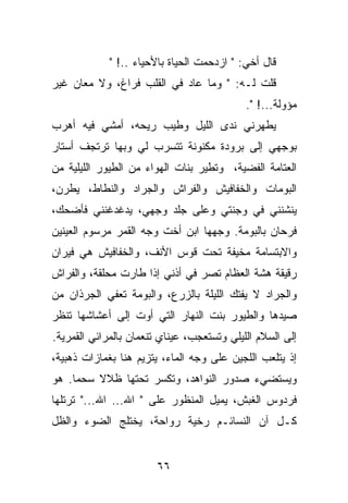 ‫ﻗﺎل ﺃﺨﻲ: " ﺍﺯﺩﺤﻤﺕ ﺍﻟﺤﻴﺎﺓ ﺒﺎﻷﺤﻴﺎﺀ ..! "‬
‫ﻗﻠﺕ ﻟـﻪ: " ﻭﻤﺎ ﻋﺎﺩ ﻓﻲ ﺍﻟﻘﻠﺏ ﻓﺭﺍﻍ، ﻭﻻ ﻤﻌﺎﻥ ﻏﻴﺭ‬
                                            ‫ﻤﺅﻭﻟﺔ...! ".‬
‫ﻴﻁﻬﺭﻨﻲ ﻨﺩﻯ ﺍﻟﻠﻴل ﻭﻁﻴﺏ ﺭﻴﺤﻪ، ﺃﻤﺸﻲ ﻓﻴﻪ ﺃﻫﺭﺏ‬
‫ﺒﻭﺠﻬﻲ ﺇﻟﻰ ﺒﺭﻭﺩﺓ ﻤﻜﻨﻭﻨﺔ ﺘﺘﺴﺭﺏ ﻟﻲ ﻭﺒﻬﺎ ﺘﺭﺘﺠﻑ ﺃﺴﺘﺎﺭ‬
‫ﺍﻟﻌﺘﺎﻤﺔ ﺍﻟﻔﻀﻴﺔ، ﻭﺘﻁﻴﺭ ﺒﻨﺎﺕ ﺍﻟﻬﻭﺍﺀ ﻤﻥ ﺍﻟﻁﻴﻭﺭ ﺍﻟﻠﻴﻠﻴﺔ ﻤﻥ‬
‫ﺍﻟﺒﻭﻤﺎﺕ ﻭﺍﻟﺨﻔﺎﻓﻴﺵ ﻭﺍﻟﻔﺭﺍﺵ ﻭﺍﻟﺠﺭﺍﺩ ﻭﺍﻟﻨﻁﺎﻁ، ﻴﻁﺭﻥ،‬
‫ﻴﻨﺸﻨﻨﻲ ﻓﻲ ﻭﺠﻨﺘﻲ ﻭﻋﻠﻰ ﺠﻠﺩ ﻭﺠﻬﻲ، ﻴﺩﻏﺩﻏﻨﻨﻲ ﻓﺄﻀﺤﻙ،‬
‫ﻓﺭﺤﺎﻥ ﺒﺎﻟﺒﻭﻤﺔ. ﻭﺠﻬﻬﺎ ﺍﺒﻥ ﺃﺨﺕ ﻭﺠﻪ ﺍﻟﻘﻤﺭ ﻤﺭﺴﻭﻡ ﺍﻟﻌﻴﻨﻴﻥ‬
‫ﻭﺍﻻﺒﺘﺴﺎﻤﺔ ﻤﺨﻴﻔﺔ ﺘﺤﺕ ﻗﻭﺱ ﺍﻷﻨﻑ، ﻭﺍﻟﺨﻔﺎﻓﻴﺵ ﻫﻲ ﻓﻴﺭﺍﻥ‬
‫ﺭﻗﻴﻘﺔ ﻫﺸﺔ ﺍﻟﻌﻅﺎﻡ ﺘﺼﺭ ﻓﻲ ﺃﺫﻨﻲ ﺇﺫﺍ ﻁﺎﺭﺕ ﻤﺤﻠﻘﺔ، ﻭﺍﻟﻔﺭﺍﺵ‬
‫ﻭﺍﻟﺠﺭﺍﺩ ﻻ ﻴﻔﺘﻙ ﺍﻟﻠﻴﻠﺔ ﺒﺎﻟﺯﺭﻉ، ﻭﺍﻟﺒﻭﻤﺔ ﺘﻌﻔﻲ ﺍﻟﺠﺭﺫﺍﻥ ﻤﻥ‬
‫ﺼﻴﺩﻫﺎ ﻭﺍﻟﻁﻴﻭﺭ ﺒﻨﺕ ﺍﻟﻨﻬﺎﺭ ﺍﻟﺘﻲ ﺃﻭﺕ ﺇﻟﻰ ﺃﻋﺸﺎﺸﻬﺎ ﺘﻨﻅﺭ‬
‫ﺇﻟﻰ ﺍﻟﺴﻼﻡ ﺍﻟﻠﻴﻠﻲ ﻭﺘﺴﺘﻌﺠﺏ، ﻋﻴﻨﺎﻱ ﺘﻨﻌﻤﺎﻥ ﺒﺎﻟﻤﺭﺍﺌﻲ ﺍﻟﻘﻤﺭﻴﺔ.‬
‫ﺇﺫ ﻴﺘﻠﻌﺏ ﺍﻟﻠﺠﻴﻥ ﻋﻠﻰ ﻭﺠﻪ ﺍﻟﻤﺎﺀ، ﻴﺘﺯﻴﻡ ﻫﻨﺎ ﺒﻐﻤﺎﺯﺍﺕ ﺫﻫﺒﻴﺔ،‬
‫ﻭﻴﺴﺘﻀﻲﺀ ﺼﺩﻭﺭ ﺍﻟﻨﻭﺍﻫﺩ، ﻭﺘﻜﺴﺭ ﺘﺤﺘﻬﺎ ﻅﻼﻻ ﺴﺤﻤﺎ. ﻫﻭ‬
‫ﻓﺭﺩﻭﺱ ﺍﻟﻐﺒﺵ، ﻴﻤﻴل ﺍﻟﻤﻨﻅﻭﺭ ﻋﻠﻰ " ﺍﷲ... ﺍﷲ..." ﺘﺭﺘﻠﻬﺎ‬
‫ﻜـل ﺁﻥ ﺍﻟﻨﺴﺎﺌـﻡ ﺭﺨﻴﺔ ﺭﻭﺍﺤﺔ، ﻴﺨﺘﻠﺞ ﺍﻟﻀﻭﺀ ﻭﺍﻟﻅل‬


                        ‫٦٦‬
 