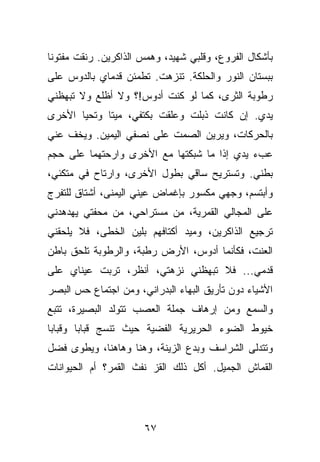 ‫ﺒﺄﺸﻜﺎل ﺍﻟﻔﺭﻭﻉ، ﻭﻗﻠﺒﻲ ﺸﻬﻴﺩ، ﻭﻫﻤﺱ ﺍﻟﺫﺍﻜﺭﻴﻥ. ﺭﻨﻘﺕ ﻤﻔﺘﻭﻨﺎ‬
‫ﺒﺒﺴﺘﺎﻥ ﺍﻟﻨﻭﺭ ﻭﺍﻟﺤﻠﻜﺔ. ﺘﻨﺯﻫﺕ. ﺘﻁﻤﺌﻥ ﻗﺩﻤﺎﻱ ﺒﺎﻟﺩﻭﺱ ﻋﻠﻰ‬
‫ﺭﻁﻭﺒﺔ ﺍﻟﺜﺭﻯ، ﻜﻤﺎ ﻟﻭ ﻜﻨﺕ ﺃﺩﻭﺱ!؟ ﻭﻻ ﺃﻅﻠﻊ ﻭﻻ ﺘﺒﻬﻅﻨﻲ‬
‫ﻴﺩﻱ. ﺇﻥ ﻜﺎﻨﺕ ﺫﺒﻠﺕ ﻭﻋﻠﻘﺕ ﺒﻜﺘﻔﻲ، ﻤﻴﺘﺎ ﻭﺘﺤﻴﺎ ﺍﻷﺨﺭﻯ‬
‫ﺒﺎﻟﺤﺭﻜﺎﺕ، ﻭﻴﺭﻴﻥ ﺍﻟﺼﻤﺕ ﻋﻠﻰ ﻨﺼﻔﻲ ﺍﻟﻴﻤﻴﻥ. ﻭﻴﺨﻑ ﻋﻨﻲ‬
‫ﻋﺏﺀ ﻴﺩﻱ ﺇﺫﺍ ﻤﺎ ﺸﺒﻜﺘﻬﺎ ﻤﻊ ﺍﻷﺨﺭﻯ ﻭﺍﺭﺤﺘﻬﻤﺎ ﻋﻠﻰ ﺤﺠﻡ‬
‫ﺒﻁﻨﻲ. ﻭﺘﺴﺘﺭﻴﺢ ﺴﺎﻗﻲ ﺒﻁﻭل ﺍﻷﺨﺭﻯ، ﻭﺍﺭﺘﺎﺡ ﻓﻲ ﻤﺘﻜﺌﻲ،‬
‫ﻭﺃﺒﺘﺴﻡ، ﻭﺠﻬﻲ ﻤﻜﺴﻭﺭ ﺒﺈﻏﻤﺎﺽ ﻋﻴﻨﻲ ﺍﻟﻴﻤﻨﻰ، ﺃﺸﺘﺎﻕ ﻟﻠﺘﻔﺭﺝ‬
‫ﻋﻠﻰ ﺍﻟﻤﺠﺎﻟﻲ ﺍﻟﻘﻤﺭﻴﺔ، ﻤﻥ ﻤﺴﺘﺭﺍﺤﻲ، ﻤﻥ ﻤﺤﻔﺘﻲ ﻴﻬﺩﻫﺩﻨﻲ‬
‫ﺘﺭﺠﻴﻊ ﺍﻟﺫﺍﻜﺭﻴﻥ، ﻭﻤﻴﺩ ﺃﻜﺘﺎﻓﻬﻡ ﺒﻠﻴﻥ ﺍﻟﺨﻁﻰ، ﻓﻼ ﻴﻠﺤﻘﻨﻲ‬
‫ﺍﻟﻌﻨﺕ، ﻓﻜﺄﻨﻤﺎ ﺃﺩﻭﺱ، ﺍﻷﺭﺽ ﺭﻁﺒﺔ، ﻭﺍﻟﺭﻁﻭﺒﺔ ﺘﻠﺤﻕ ﺒﺎﻁﻥ‬
‫ﻗﺩﻤﻲ... ﻓﻼ ﺘﺒﻬﻅﻨﻲ ﻨﺯﻫﺘﻲ، ﺃﻨﻅﺭ، ﺘﺭﺒﺕ ﻋﻴﻨﺎﻱ ﻋﻠﻰ‬
‫ﺍﻷﺸﻴﺎﺀ ﺩﻭﻥ ﺘﺄﺭﻴﻕ ﺍﻟﺒﻬﺎﺀ ﺍﻟﺒﺩﺭﺍﻨﻲ، ﻭﻤﻥ ﺍﺠﺘﻤﺎﻉ ﺤﺱ ﺍﻟﺒﺼﺭ‬
‫ﻭﺍﻟﺴﻤﻊ ﻭﻤﻥ ﺇﺭﻫﺎﻑ ﺠﻤﻠﺔ ﺍﻟﻌﺼﺏ ﺘﺘﻭﻟﺩ ﺍﻟﺒﺼﻴﺭﺓ، ﺘﺘﺒﻊ‬
‫ﺨﻴﻭﻁ ﺍﻟﻀﻭﺀ ﺍﻟﺤﺭﻴﺭﻴﺔ ﺍﻟﻔﻀﻴﺔ ﺤﻴﺙ ﺘﻨﺴﺞ ﻗﺒﺎﺒﺎ ﻭﻗﺒﺎﺒﺎ‬
‫ﻭﺘﺘﺩﻟﻰ ﺍﻟﺸﺭﺍﺴﻑ ﻭﺒﺩﻉ ﺍﻟﺯﻴﻨﺔ، ﻭﻫﻨﺎ ﻭﻫﺎﻫﻨﺎ، ﻭﻴﻁﻭﻯ ﻓﻀل‬
‫ﺍﻟﻘﻤﺎﺵ ﺍﻟﺠﻤﻴل. ﺃﻜل ﺫﻟﻙ ﺍﻟﻘﺯ ﻨﻔﺙ ﺍﻟﻘﻤﺭ؟ ﺃﻡ ﺍﻟﺤﻴﻭﺍﻨﺎﺕ‬




                      ‫٧٦‬
 