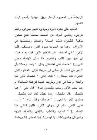 ‫ﺍﻟﺭﺍﺒﻀﺔ ﻓﻲ ﺍﻟﺠﺤﻭﺭ، ﺃﺭﺍﻫﺎ. ﺒﺭﻴﻕ ﻋﻴﻭﻨﻬﺎ ﻭﺃﺴﻤﻊ ﺘﺭﺩﺍﺩ‬
                                                  ‫ﺘﻨﻔﺴﻬﺎ.‬
‫ﺍﻟﺫﺌﺎﺏ ﻋﻠﻰ ﺤﺩﻭﺩ ﺩﺍﺌﺭﺓ ﻭﺠﻭﺩﻱ، ﺘﻨﺒﻌﺞ ﺒﺴﺭﺍﻱ، ﻭﺘﻠﺘﺌﻡ‬
‫ﺒﺘﺭﻴﺜﻲ، ﻭﻴﺄﺘﻴﻨﻲ ﺍﻟﻌﻭﺍﺀ ﻤﻥ ﺍﻟﻤﺤﻴﻁ ﻤﺨﺘﻠﻁﺎ ﺒﻨﺒﺢ ﺼﺩﻭﺭ‬
‫ﻤﺎﻜﻴﻨﺔ ﺍﻟﻁﺤﻴﻥ، ﺩﻤﺜﺕ ﺍﻟﻤﺴﺎﻓﺔ ﻭﺍﻟﻨﺴﺎﺌﻡ ﻭﺸﺨﺼﺘﻬﺎ ﻓﻲ‬
‫ﺍﻷﻭﺭﺍﻕ، ﻭﻫﺩﺃ ﻤﻥ ﺍﻟﺼﻭﺕ ﻀﻭﺀ ﺍﻟﻘﻤﺭ. ﻭﻀﺤﻜﺕ، ﻗﻠﺕ‬
‫ﻷﺨﻲ: " ﺇﻨﻲ ﺃﻀﺤﻙ ﻋﻠﻰ ﺍﻟﺘﺤﺫﻴﺭ ﺍﻟﺫﻱ ﻭﻗﻴﺕ ﺒﻪ ﺼﻐﻴ ًﺍ،‬
  ‫ﺭ‬
‫ﺃﻥ ﺃﻤﻴﺯ ﺒﻴﻥ ﺍﻟﻜﻠﺏ ﻭﺍﻟﺫﺌﺏ، ﻫﺫﺍ ﻤﺩﻟﻰ ﺍﻟﻬﺎﻤﺔ، ﻤﺤﻨﻲ‬
‫ﺍﻟﺫﻴل...! " ﻀﺤﻙ ﺃﺨﻲ ﻟﻀﺤﻜﻲ ﻭﻗﺎل: " ﻭﺃﻤﻨﺎ ﺃﻭﺼﺘﻨﺎ ﺒﺄﻥ‬
‫ﻻ ﻨﻔﺭ ﻤﻥ ﺍﻟﺫﺌﺏ ﺒل ﻨﻤﺸﻲ ﻓﻲ ﻁﺭﻴﻘﻨﺎ ﺜﺎﺒﺘﻲ ﺍﻟﺨﻁﻭ، ﺜﺎﺒﺘﻲ‬
‫ﺍﻟﻨﻅﺭﺓ، ﺘﻠﻙ ﻨﺠﺎﺘﻨﺎ...! " ﻗﻠﺕ ﻷﺨﻲ: " ﺃﻨﻀﺤﻙ ﻟﺫﻜﺭ ﺃﻤﻨﺎ‬
‫ﻭﺃﺒﻴﻨﺎ؟ ﺃﻡ ﻫﻤﺎ ﻓﻲ ﺍﻟﺩﺍﺭ ﻭﺨﺭﺠﻨﺎ ﻋﻨﻬﻤﺎ ﻟﻨﺯﻫﺘﻨﺎ ﺍﻟﻤﺴﺎﺌﻴﺔ؟ ﺃﻡ‬
‫ﻫﻤﺎ ﺨﻠﻑ ﺍﻷﻓﻕ ﻭﻨﺘﻌﺏ ﺒﺎﻟﺘﺤﺩﻴﻕ ﻓﻴﻪ؟ " ﻗﺎل ﺃﺨﻲ: " ﻫﻤﺎ‬
‫ﺒﺎﻟﺨﻴﺎل.. ﻜﺎﻨﺎ ﺒﺎﻟﺨﻴﺎل، ﻭﻫﻤﺎ ﺤﻴﺜﻤﺎ ﻜﺎﻨﺎ ﺇﻨﻤﺎ ﺒﺎﻟﺨﻴﺎل...‬
‫ﻴﺴﺘﻭﻱ ﺍﻷﻤﺭ ﻴﺎ ﺃﺨﻲ...! " ﻀﺤﻜﺕ ﻭﻗﻠﺕ ﻟـﻪ: " ﺁﻩ ...‬
‫ﻨﻌﻡ.. ﻟﻜﻨﻨﻲ ﺴﺎﻟﻡ ﻓﻲ ﺴﺭﺍﻱ ﺍﻟﻠﻴﻠﻲ، ﻓﻜﻠﻬﻡ ﻜﻼﺒﻲ ﻫﺫﺍ‬
‫ﺍﻟﻤﺴﺎﺀ...! " ﺍﻟﺫﺌﺎﺏ ﻭﺍﻟﺜﻌﺎﻟﺏ ﻭﺍﻟﺘﻴﻔﺎﻥ ﻭﺍﻟﻘﻁﺎﻁ ﺍﻟﺒﺭﻴﺔ‬
‫ﻭﺍﻟﺠﺭﺫﺍﻥ ﻭﺍﻟﺤﺭﺒﺎﺀﺍﺕ. ﻴﺎ ﻟﻬﺫﻩ...؟ ﺇﻨﻬﺎ ﺘﺨﻀﺭ ﺇﺫﺍ ﺭﺒﻀﺕ‬


                        ‫٨٦‬
 