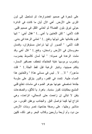 ‫ﻋﻠﻰ ﺸﺠﺭﺓ ﻓﻲ ﺼﻤﻴﻡ ﺍﺨﻀﺭﺍﺭﻫﺎ، ﺜﻡ ﺘﺴﺘﺤﻴل ﺇﻟﻰ ﻟﻭﻥ‬
‫ﺍﻟﺜﺭﻯ ﻋﻠﻰ ﺍﻷﺭﺽ. ﺃﻫﻲ ﺍﻵﻥ ﺃﻴﺎﻥ ﻤﺎ ﻜﺎﻨﺕ ﻓﻲ ﺍﻟﺩﺍﺌﺭﺓ‬
‫ﺤﻭﻟﻲ ﺘﺒﺭﻕ ﺒﻠﻭﻥ ﺍﻟﻔﻀﺔ؟ ﺜﻡ ﺃﺨﺫﻨﻲ ﺍﻟﺜﻘل ﻓﻲ ﺼﻤﻴﻡ ﻗﻠﺒﻲ.‬
‫ﻗﻠﺕ ﻷﺨﻲ: " ﻟﻜﻥ ﺍﻟﺜﻌﺎﺒﻴﻥ ﻴﺎ ﺃﺨﻲ...! " ﻓﻘﺎل ﺃﺨﻲ: " ﺇﻨﻬﺎ‬
‫ﺘﻘﻭﻡ ﺒﻘﺎﻤﺎﺘﻬﺎ ﻋﻠﻰ ﺫﻴﻭﻟﻬﺎ ﻭﺘﻔﺢ...! " ﺘﻤﺸﻲ ﺍﻟﺭﻋﺩﺓ ﻓﻲ ﺒﺩﻨﻲ.‬
‫ﻗﻠﺕ ﻷﺨﻲ: " ﺃﺘﺼﻭﺭ ﺃﻥ ﻟﻬﺎ ﺫﺭﺍﻋﺎﻥ ﻤﺴﺘﻭﻓﺯﺍﻥ، ﻭﻗﺩﻤﺎﻥ‬
‫ﻤﻐﺭﻭﺴﺘﺎﻥ ﻓﻲ ﺍﻷﺭﺽ ﺭﺍﺴﺨﺎﻥ، ﻭﺘﻔﺢ..! " ﻗﺎل ﺃﺨﻲ ﻭﻗﺩ‬
‫ﻤﺸﺕ ﺍﻟﺭﻋﺩﺓ ﻓﻲ ﺼﻭﺘﻪ: " ﻟﻬﺎ ﻟﺴﺎﻥ ﻜﺎﻟﺴﻭﻁ ﻴﻀﺭﺏ،‬
‫ﻭﺘﻀﺭﺏ ﺒﺭﺀﻭﺴﻬﺎ ﻏﺎﻴﺔ ﺍﻟﻤﻔﺎﺠﺄﺓ، ﺘﺨﻁﻑ ﻋﺼﺎﻓﻴﺭ ﺍﻟﺴﻤﺎﺭ،‬
‫ﻴﻨﻜﺘﻡ ﺼﻴﺌﻬﺎ، ﻭﺘﻨﺒﺘﺭ ﺍﻟﺭﻏﺒﺔ ﻗﺒل ﻟﻘﻁ ﺍﻟﺠﺜﺔ..! " ﻗﻠﺕ‬
‫ﻤﺫﻋﻭ ًﺍ: " ﻻ... ﻻ.. ﻟﻴﺱ ﻓﻲ ﻤﺴﺎﺌﻲ ﻫﺫﺍ! " ﻭﺍﻟﺜﻌﺎﺒﻴﻥ ﻫﺫﺍ‬
                                               ‫ﺭ‬
‫ﺍﻟﻤﺴﺎﺀ ﻁﻴﺒﺔ. ﺘﺘﻤﺩﺩ ﻓﻲ ﺍﻟﻘﻤﺭ، ﻭﺍﻟﻨﻭﺭ ﻴﻨﺯﻟﻕ ﻋﻠﻰ ﻤﻠﻭﺴﺔ‬
‫ﺠﻠﺩﻫﺎ ﺘﺴﺘﺼﻔﻲ ﻋﻴﻭﻨﻬﺎ ﺠﻭﻫﺭ ﺍﻟﻀﻭﺀ ﻓﻲ ﻤﺎﺴﺎﺕ ﺘﺨﻠﻊ ﻗﻠﺒﻲ‬
‫ﺍﻟﻤﺸﺒﻊ ﺒﺤﻜﺎﻴﺎﺕ ﻜﻨﻭﺯ ﺴﻨﺩﺒﺎﺩ. ﺒﺎﻫﺭﺓ. ﻴﺎ ﻟﻸﻟﻕ، ﻭﺍﻟﻀﻔﺩﻋﺎﺕ‬
‫ﻴﻨﻘﻥ ﻻ ﺘﺒﺎﻟﻲ ﺇﻥ ﺯﺍﺤﻤﺕ ﺤﺘﻰ ﺍﻟﺴﺤﺎﻟﻲ، ﺍﻨﺯﺍﺤﺕ، ﻭﻫﻲ‬
‫ﺘﻨﺯﺍﺡ ﻟﻬﺎ ﻜﻴﻤﺎ ﺘﻭﺍﺼل ﺍﻟﻨﻕ. ﻭﺍﻟﺠﻨﺎﺩﺏ ﻴﺭﻫﻘﻥ ﺍﻟﻘﻭﺱ- ﻤﻥ‬
‫ﻤﻨﺎﺸﻴﺭ ﺭﺠﻠﻬﺎ- ﻋﻠﻰ ﺭﺼﻔﺔ ﺠﻨﺎﺤﻬﺎ، ﺘﺼﺭ ﻭﺒﻨﺎﺕ ﺍﻷﺭﺽ‬
‫ﻤﻥ ﺩﻭﺩ ﻭﺃﻡ ﺃﺭﺒﻌﺔ ﻭﺃﺭﺒﻌﻴﻥ ﻭﻜﻼﺏ ﺍﻟﺒﺤﺭ ﻭﻏﻴﺭ ﺫﻟﻙ، ﻜﻠﻬﻥ‬


                        ‫٩٦‬
 