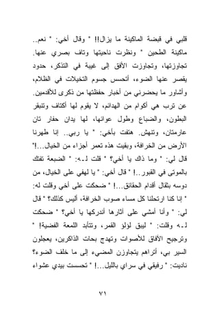 ‫ﻗﻠﺒﻲ ﻓﻲ ﻗﺒﻀﺔ ﺍﻟﻤﺎﻜﻴﻨﺔ ﻤﺎ ﻴﺯﺍل!! " ﻭﻗﺎل ﺃﺨﻲ: " ﻨﻌﻡ..‬
‫ﻤﺎﻜﻴﻨﺔ ﺍﻟﻁﺤﻴﻥ " ﻭﻨﻅﺭﺕ ﻨﺎﺤﻴﺘﻬﺎ ﻭﺘﺎﻑ ﺒﺼﺭﻱ ﻋﻨﻬﺎ.‬
‫ﺘﺠﺎﻭﺯﺘﻬﺎ، ﻭﺘﺠﺎﻭﺯﺕ ﺍﻷﻓﻕ ﺇﻟﻰ ﻏﻴﺒﺔ ﻓﻲ ﺍﻟﺘﺫﻜﺭ، ﺤﺩﻭﺩ‬
‫ﻴﻘﺼﺭ ﻋﻨﻬﺎ ﺍﻟﻀﻭﺀ، ﺃﺘﺤﺴﺱ ﺠﺴﻭﻡ ﺍﻟﺘﺨﻴﻼﺕ ﻓﻲ ﺍﻟﻅﻼﻡ،‬
‫ﻭﺃﺸﺎﻭﺭ ﻤﺎ ﻴﺤﻀﺭﻨﻲ ﻤﻥ ﺃﺨﺒﺎﺭ ﺤﻔﻅﺘﻬﺎ ﻤﻥ ﺫﻜﺭﻯ ﻟﻸﻗﺩﻤﻴﻥ.‬
‫ﻋﻥ ﺘﺭﺏ ﻫﻲ ﺃﻜﻭﺍﻡ ﻤﻥ ﺍﻟﻬﺩﺍﺌﻡ، ﻻ ﻴﻘﻭﻡ ﻟﻬﺎ ﺃﻜﺘﺎﻑ ﻭﺘﻨﺒﻘﺭ‬
‫ﺍﻟﺒﻁﻭﻥ، ﻭﺍﻟﻀﺒﺎﻉ ﻭﻁﻭل ﻋﻭﺍﺌﻬﺎ، ﻟﻬﺎ ﻴﺩﺍﻥ ﺤﻔﺎﺭ ﺘﺎﻥ‬
‫ﻋﺎﺭﻤﺘﺎﻥ، ﻭﺘﻨﻬﺵ. ﻫﺘﻔﺕ ﺒﺄﺨﻲ: " ﻴﺎ ﺭﺒﻲ.. ﺇﻨﺎ ﻁﻬﺭﻨﺎ‬
‫ﺍﻷﺭﺽ ﻤﻥ ﺍﻟﺨﺭﺍﻓﺔ، ﻭﺒﻘﻴﺕ ﻫﺫﻩ ﺘﻌﻤﺭ ﺃﺠﺯﺍﺀ ﻤﻥ ﺍﻟﺨﻴﺎل...!"‬
‫ﻗﺎل ﻟﻲ: " ﻭﻤﺎ ﺫﺍﻙ ﻴﺎ ﺃﺨﻲ؟ " ﻗﻠﺕ ﻟـﻪ: " ﺍﻟﻀﺒﻌﺔ ﺘﻔﺘﻙ‬
‫ﺒﺎﻟﻤﻭﺘﻰ ﻓﻲ ﺍﻟﻘﺒﻭﺭ..! " ﻗﺎل ﺃﺨﻲ: " ﻴﺎ ﻟﻬﻔﻲ ﻋﻠﻰ ﺍﻟﺨﻴﺎل، ﻤﻥ‬
‫ﺩﻭﺴﻪ ﺒﺜﻘﺎل ﺃﻗﺩﺍﻡ ﺍﻟﺤﻘﺎﺌﻕ...! " ﻀﺤﻜﺕ ﻋﻠﻰ ﺃﺨﻲ ﻭﻗﻠﺕ ﻟﻪ:‬
‫" ﺇﻨﺎ ﻜﻨﺎ ﺍﺭﺘﺤﻠﻨﺎ ﻜل ﻤﺴﺎﺀ ﺼﻭﺏ ﺍﻟﺨﺭﺍﻓﺔ، ﺃﻟﻴﺱ ﻜﺫﻟﻙ؟ " ﻗﺎل‬
‫ﻟﻲ: " ﻭﺃﻨﺎ ﺃﻤﺸﻲ ﻋﻠﻰ ﺁﺜﺎﺭﻫﺎ ﺃﻨﺩﺭﻜﻬﺎ ﻴﺎ ﺃﺨﻲ؟ " ﻀﺤﻜﺕ‬
‫ﻟـﻪ ﻭﻗﻠﺕ: " ﻟﻴﺒﻕ ﻟﺅﻟﺅ ﺍﻟﻘﻤﺭ، ﻭﺘﺘﺄﺒﺩ ﺍﻟﻠﻤﻌﺔ ﺍﻟﻔﻀﻴﺔ! "‬
‫ﻭﺘﺭﺠﻴﺢ ﺍﻵﻓﺎﻕ ﻟﻸﺼﻭﺍﺕ ﻭﺘﻬﺩﺝ ﺒﺤﺎﺕ ﺍﻟﺫﺍﻜﺭﻴﻥ، ﻴﻌﺠﻠﻭﻥ‬
‫ﺍﻟﺴﻴﺭ ﺒﻲ، ﺃﺘﺭﺍﻫﻡ ﻴﺘﺠﺎﻭﺯﻥ ﺍﻟﻤﻀﻲﺀ ﺇﻟﻰ ﻤﺎ ﺨﻠﻑ ﺍﻟﻀﻭﺀ؟‬
‫ﻨﺎﺩﻴﺕ: " ﺭﻓﻴﻘﻲ ﻓﻲ ﺴﺭﺍﻱ ﺒﺎﻟﻠﻴل...! " ﺘﺤﺴﺴﺕ ﺒﻴﺩﻱ ﻋﺸﻭﺍﺀ‬


                        ‫١٧‬
 