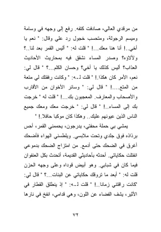 ‫ﻤﻥ ﻤﺭﻗﺩﻱ ﺍﻟﻌﺎﻟﻲ، ﺼﺎﺩﻓﺕ ﻜﺘﻔﻪ. ﺭﻓﻊ ﺇﻟﻰ ﻭﺠﻬﻪ ﻓﻲ ﻭﺴﺎﻤﺔ‬
‫ﻭﻤﻴﺴﻡ ﺍﻟﺭﺠﻭﻟﺔ، ﻭﻤﺘﺤﺴﺏ ﺨﺠﻭل ﺭﺩ ﻋﻠﻲ ﻭﻗﺎل: " ﻨﻌﻡ ﻴﺎ‬
‫ﺃﺨﻲ..! ﺃﻨﺎ ﻫﻨﺎ ﻤﻌﻙ...! " ﻗﻠﺕ ﻟﻪ: " ﺃﻟﻴﺱ ﺍﻟﻘﻤﺭ ﺒﻌﺩ ﻟﻨﺎ..؟‬
‫ﻭﻷﻻﺅﻩ؟ ﻭﺼﺩﺭ ﺍﻟﻤﺴﺎﺀ ﻨﺸﻘﻕ ﻓﻴﻪ ﺒﻤﺤﺎﺭﻴﺙ ﺍﻷﺤﺎﺩﻴﺙ‬
‫ﺍﻟﻌﺫﺍﺏ؟ ﺃﻟﻴﺱ ﻜﺫﻟﻙ ﻴﺎ ﺃﺨﻲ؟ ﻭﺤﺴﺎﻥ ﺍﻟﻜﻠﻡ...؟ " ﻗﺎل ﻟﻲ:‬
‫ﻨﻌﻡ، ﺍﻷﻤﺭ ﻜﺎﻥ ﻫﻜﺫﺍ.! " ﻗﻠﺕ ﻟـﻪ: " ﻭﻜﺎﻨﺕ ﺭﻓﻘﺘﻙ ﻟﻲ ﻤﺘﻌﺔ‬
‫ﻤﻥ ﺍﻟﻤﺘﻊ....! " ﻗﺎل ﻟﻲ: " ﻭﺴﺎﺌﺭ ﺍﻷﺨﻭﺍﻥ ﻤﻥ ﺍﻷﻗﺎﺭﺏ‬
‫ﻭﺍﻷﺼﺤﺎﺏ ﻭﺍﻟﻤﻌﺎﺭﻑ. ﺍﻟﻤﻌﺠﺒﻭﻥ ﺒﻙ...! " ﻗﻠﺕ ﻟﻪ " ﺨﺭﺠﺕ‬
‫ﺒﻙ ﺇﻟﻰ ﺍﻟﻤﺴﺎﺀ..! " ﻗﺎل ﻟﻲ: " ﺨﺭﺠﺕ ﻤﻌﻙ ﻭﻤﻌﻙ ﺠﻤﻴﻊ‬
     ‫ﺍﻟﻨﺎﺱ ﺍﻟﺫﻴﻥ ﻋﻴﻭﻨﻬﻡ ﻋﻠﻴﻙ.. ﻭﻫﻜﺫﺍ ﻜﺎﻥ ﻤﻭﻜﺒﺎ ﺤﺎﻓﻼ.! "‬
‫ﻴﻤﺸﻲ ﺒﻲ ﺤﻤﻠﺔ ﻤﺤﻔﺘﻲ، ﻴﺩﺭﺠﻭﻥ، ﻴﺤﻤﻤﻨﻲ ﺍﻟﻘﻤﺭ، ﺃﺤﺱ‬
‫ﺒﺭﺫﺍﺫﻩ ﻓﻭﻕ ﺠﻠﺩﻱ ﻭﺘﺤﺕ ﻤﻼﺒﺴﻲ. ﻭﻴﻠﻁﺴﻨﻲ ﺍﻟﻬﻭﺍﺀ ﻓﺄﻀﺤﻙ‬
‫ﺃﻏﺭﻕ ﻓﻲ ﺍﻟﻀﺤﻙ ﺤﺘﻰ ﺃﺩﻤﻊ. ﻤﻥ ﺍﻤﺘﺯﺍﺝ ﺍﻟﻀﺤﻙ ﺒﺩﻤﻭﻋﻲ‬
‫ﺍﻨﻔﺘﻠﺕ ﺤﻜﺎﻴﺎﺘﻲ. ﺃﺤﺩﺜﻪ ﺒﺄﺤﺎﺩﻴﺜﻲ ﺍﻟﻘﺩﻴﻤﺔ، ﺃﺘﺤﺩﺙ ﺒﻜل ﺍﻟﻌﻨﻔﻭﺍﻥ‬
‫ﻓﻴﻤﺎ ﻜﺎﻥ ﻓﻲ ﺸﺒﺎﺒﻲ. ﻭﻫﻭ ﺃﺒﻴﺽ ﻗﻭﺩﺍﻩ ﻭﻋﻠﻰ ﻭﺠﻬﻪ ﺍﻟﺤﺯﻥ‬
‫ﻗﻠﺕ ﻟﻪ: " ﺃﺒﻌﺩ ﻤﺎ ﺘﺭﻭﻗﻙ ﺤﻜﺎﻴﺎﺘﻲ ﻋﻥ ﺍﻟﺒﻨﺎﺕ...؟ " ﻗﺎل ﻟﻲ:‬
‫"ﻜﺎﻨﺕ ﺭﺍﻗﺘﻨﻲ ﺯﻤﺎﻨﺎ..! " ﻗﻠﺕ ﻟـﻪ: " ﺇﺫ ﻴﻨﻁﻠﻕ ﺍﻟﻘﻁﺎﺭ ﻓﻲ‬
‫ﺍﻷﺜﻴﺭ، ﻴﺸﻑ ﺍﻟﻔﻀﺎﺀ ﻋﻥ ﺍﻟﻠﻭﻥ، ﻭﻫﻲ ﻗﺩﺍﻤﻲ، ﺍﻨﻔﺦ ﻓﻲ ﻨﺎﺭﻫﺎ‬


                        ‫٢٧‬
 