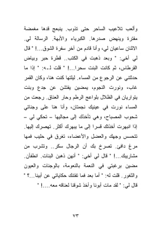 ‫ﻭﺃﻟﻌﺏ ﺘﻼﻋﻴﺏ ﺍﻟﺴﺎﺤﺭ ﺤﺘﻰ ﺘﺫﻭﺏ. ﻴﻨﺒﻌﺞ ﻗﺩﻫﺎ ﻤﻐﻤﻀﺔ‬
‫ﻤﻔﺘﺭﺓ ﻭﻴﻨﻬﺽ ﺼﺩﺭﻫﺎ. ﺍﻟﻜﺒﺭﻴﺎﺀ ﻭﺍﻷﺒﻬﺔ. ﺍﻟﺭﺴﺎﻟﺔ ﻟﻲ.‬
‫ﺍﻻﺜﻨﺎﻥ ﺴﺎﻋﻴﺎﻥ ﻟﻲ، ﻭﺃﻨﺎ ﻗﺎﺩﻡ ﻤﻥ ﺁﺨﺭ ﺴﻔﺭﺓ ﺍﻟﺸﻭﻕ...! " ﻗﺎل‬
‫ﻟﻲ ﺃﺨﻲ: " ﻭﺒﻌﺩ ﺫﻫﺒﺕ ﻓﻲ ﺍﻟﻜﺘﺏ.. ﻗﻁﺭﺓ ﺤﺒﺭ ﻭﺒﻴﺎﺽ‬
‫ﺍﻟﻘﺭﻁﺎﺱ، ﺜﻡ ﻜﺎﻨﺕ ﺍﻟﺒﻨﺕ ﺴﺤﺭﺍ...! " ﻗﻠﺕ ﻟـﻪ: " ﺇﺫﺍ ﻤﺎ‬
‫ﺤﺩﺜﺘﻨﻲ ﻋﻥ ﺍﻟﺭﺠﻭﻉ ﻤﻥ ﺍﻟﻤﺴﺎﺀ. ﻟﻴﻠﺘﻬﺎ ﻜﻨﺕ ﻫﻨﺎ، ﻭﻜﺎﻥ ﺍﻟﻘﻤﺭ‬
‫ﻏﺎﺏ، ﻭﻨﻭﺭﺕ ﺍﻟﻨﺠﻭﻡ، ﻴﻤﻀﻴﻥ ﻴﻔﺘﺸﻥ ﻋﻥ ﺠﺩﻉ ﻭﺒﻨﺕ‬
‫ﻴﺘﻭﺍﺭﻴﺎﻥ ﻓﻲ ﺍﻟﻅﻼل ﺒﻠﻭﺍﻋﺞ ﺍﻟﺭﻁﻡ ﻭﺤﺎﺭ ﺍﻟﻌﻨﺎﻕ. ﺭﺠﻌﺕ ﻤﻥ‬
‫ﺍﻟﻤﺴﺎﺀ ﻨﻭﺭﺕ ﻓﻲ ﻋﻴﻨﻴﻙ ﻨﺠﻤﺘﺎﻥ، ﻭﺃﻨﺎ ﻫﻨﺎ ﻋﻠﻰ ﻭﺠﻨﺎﺘﻲ‬
‫ﺸﺤﻭﺏ ﺍﻟﻤﺼﺒﺎﺡ، ﻭﻫﻲ ﺘﺄﺨﺫﻙ ﺇﻟﻰ ﻤﺠﺎﻟﻴﻬﺎ – ﺘﺤﻜﻲ ﻟﻲ –‬
‫ﺇﺫﺍ ﺍﻨﺒﻬﺭﺕ ﺃﺨﺫﺘﻙ ﻗﺴﺭﺍ ﺇﻟﻰ ﻤﺎ ﻴﺒﻬﺭﻙ ﺃﻜﺜﺭ. ﺘﻬﺼﺭﻙ ﺇﻟﻴﻬﺎ.‬
‫ﺘﺘﺤﺴﺱ ﻭﺠﻬﻙ ﻭﺍﻟﻌﻀل ﻭﺍﻷﻋﻀﺎﺀ، ﺘﻐﺭﻕ ﻓﻲ ﺤﻠﻴﺏ ﻓﻤﻬﺎ‬
‫ﻤﺭﻍ ﺩﺍﻓﺊ. ﺘﺼﺭﺥ ﺒﻙ ﺃﻥ ﺍﻟﺭﺠﺎل ﺴﻜﺭ.. ﻭﺘﺸﺭﺏ ﻤﻥ‬
‫ﻤﺸﺎﺭﻴﺒﻙ...! " ﻗﺎل ﻟﻲ ﺃﺨﻲ: " ﺃﻨﻬﻥ ﺫﻫﺒﻥ ﺍﻟﺒﻨﺎﺕ. ﺍﻨﻁﻔﺄﻥ.‬
‫ﻤﻀﻴﻥ ﺒﺭﻏﺒﺘﻲ ﻓﻲ ﺍﻟﻨﻌﻤﺔ ﺒﺎﻟﻨﻌﻭﻤﺔ، ﺒﺎﻟﻭﺠﻨﺎﺕ ﻭﺍﻟﻌﻴﻭﻥ‬
‫ﻭﺍﻟﺜﻐﻭﺭ. ﻗﻠﺕ ﻟﻪ: " ﺃﻤﺎ ﺒﻌﺩ ﻓﻤﺎ ﺘﻔﺘﻨﻙ ﺤﻜﺎﻴﺎﺘﻲ ﻋﻥ ﺃﺒﻴﻨﺎ...؟ "‬
       ‫ﻗﺎل ﻟﻲ: " ﻟﻘﺩ ﻤﺎﺕ ﺃﺒﻭﻨﺎ ﻭﺃﺨﺫ ﺸﻭﻗﻨﺎ ﻟﻌﻨﺎﻗﻪ ﻤﻌﻪ....! "‬




                         ‫٣٧‬
 