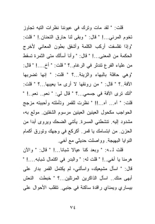 ‫ﻗﻠﺕ: " ﻟﻘﺩ ﻤﺎﺕ ﻭﺘﺭﻙ ﻓﻲ ﻋﻴﻭﻨﻨﺎ ﻨﻅﺭﺍﺕ ﺍﻟﺘﻴﻪ ﺘﺠﺎﻭﺯ‬
‫ﺘﺨﻭﻡ ﺍﻟﻤﺭﺌﻲ...! " ﻗﺎل: " ﻭﺒﻘﻰ ﻟﻨﺎ ﺤﺎﺭﻕ ﺍﻟﺘﺤﻨﺎﻥ.! " ﻗﻠﺕ:‬
‫"ﻭﺇﺫﺍ ﺘﻔﻠﺴﻔﺕ ﺃﺭﻜﺏ ﺍﻟﻜﻠﻤﺔ ﻭﺃﺸﻔﻕ ﺒﻁﻭﻥ ﺍﻟﻤﻌﺎﻨﻲ ﻷﺨﺭﺝ‬
‫ﺍﻟﺤﻜﻤﺔ ﻤﻥ ﺍﻟﻤﻌﻨﻰ...! " ﻗﺎل: " ﻭﺃﻨﺎ ﺃﺴﺄﻟﻙ ﻤﺘﻰ ﺍﻟﺜﻤﺭﺓ ﺘﺴﻘﻁ‬
‫ﻤﻥ ﻋﻠﻴﺎﺀ ﺍﻟﻔﺭﻉ ﺘﻨﺩﺜﺭ ﻓﻲ ﺍﻟﺭﻏﺎﻡ..؟ " ﻗﻠﺕ: " ﺃﺥ....! " ﻗﺎل:‬
‫"ﻭﻫﻲ ﺤﺎﻓﻠﺔ ﺒﺎﻟﺒﻬﺎﺀ ﻭﺍﻟﺯﻴﻨﺔ...؟ " ﻗﻠﺕ: " ﺇﻨﻬﺎ ﺘﻀﺭﺒﻬﺎ‬
‫ﺍﻵﻓﺔ..؟ " ﻗﺎل: " ﻤﻥ ﺭﻭﻨﻘﻬﺎ ﻻ ﺃﺭﻯ ﻤﺎ ﻴﻌﻴﺒﻬﺎ...؟ " ﻗﻠﺕ:‬
‫"ﺃﻨﻙ ﺘﺭﻯ ﺍﻵﻓﺔ ﻓﻲ ﺠﺴﻤﻲ...؟ " ﻗﺎل ﻟﻲ: " ﻨﻌﻡ.. ﻨﻌﻡ..! "‬
‫ﻗﻠﺕ: " ﺁﻩ... ﺁﻩ...!! " ﻨﻅﺭﺕ ﻟﻠﻘﻤﺭ ﻭﺘﺄﻤﻠﺘﻪ ﻭﺃﺤﺒﺒﺘﻪ ﻤﺯﺠﺞ‬
‫ﺍﻟﺤﻭﺍﺠﺏ ﻤﻜﺤﻭل ﺍﻟﻌﻴﻨﻴﻥ ﺍﻟﻌﻴﻨﻴﻥ ﻤﺭﺴﻭﻡ ﺍﻟﺸﻔﺘﻴﻥ. ﻤﻭﻟﻊ ﺒﻪ،‬
‫ﻤﺸﺩﻭﺩ ﺇﻟﻴﻪ. ﺘﻨﺸﻁﻨﻲ ﺍﻟﻤﺴﺭﺓ. ﻴﺄﺘﻨﻲ ﺍﻟﻀﺤﻙ ﻭﻴﺭﻭﻯ ﺃﺒﺩﺍ ﻤﻥ‬
‫ﺍﻟﺤﺯﻥ. ﻤﻥ ﺍﺒﺘﺴﺎﻤﻙ ﻴﺎ ﻗﻤﺭ. ﺃﻜﺭﻜﻊ ﻓﻲ ﻭﺠﻬﻙ ﻭﺘﻭﺭﻕ ﺃﻜﻤﺎﻡ‬
                  ‫ﺍﻟﻨﻭﺍﻴﺎ ﺍﻟﺒﻬﻴﺠﺔ. ﻭﻭﺍﺼﻠﺕ ﺤﺩﻴﺜﻲ ﻤﻊ ﺃﺨﻲ.‬
‫ﻗﻠﺕ ﻟـﻪ: " ﻭﺒﻌﺩ ﻜﻨﺎ ﻋﻴﺎﻻ ﺸﺒﺎﻨﺎ...! " ﻗﺎل: " ﻭﺍﻵﻥ‬
‫ﻫﺭﻤﻨﺎ ﻴﺎ ﺃﺨﻲ..! " ﻗﻠﺕ ﻟﻪ: " ﻭﺍﻟﺒﺩﺭ ﻓﻲ ﺍﻜﺘﻤﺎل ﺸﺒﺎﺒﻪ....! "‬
‫ﻗﺎل: " ﺍﺴﺄل ﻤﺸﻴﻌﻴﻙ، ﻭﺍﺴﺄﻟﻨﻲ، ﻟﻡ ﻴﻜﺘﻤل ﺍﻟﻘﻤﺭ ﺒﺩﺍﺭ ﻋﻠﻰ‬
‫ﺃﺒﻬﻰ ﻤﻨﻙ.. ﺍﺴﺄل ﺍﻟﺫﺍﻜﺭﻴﻥ ﺍﻟﻤﺭﺘﻠﻴﻥ...؟ " ﺨﺒﻁﺕ ﺍﻟﻨﻌﺵ‬
‫ﺒﻴﺴﺎﺭﻱ ﻭﻴﻤﻨﺎﻱ ﺭﺍﻗﺩﺓ ﺴﺎﻜﻨﺔ ﻓﻲ ﺠﻨﺒﻲ. ﺘﺘﻘﻠﺏ ﺍﻷﺤﻭﺍل ﻋﻠﻰ‬


                        ‫٤٧‬
 