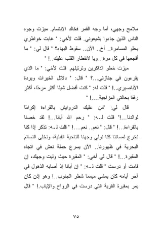 ‫ﻤﻼﻤﺢ ﻭﺠﻬﻲ، ﺃﻤﺎ ﻭﺠﻪ ﺍﻟﻘﻤﺭ ﻓﺨﺎﻟﺩ ﺍﻻﺒﺘﺴﺎﻡ. ﻤﻴﺯﺕ ﻭﺠﻭﻩ‬
‫ﺍﻟﻨﺎﺱ ﺍﻟﺫﻴﻥ ﺠﺎﺀﻭﺍ ﻴﺸﻴﻌﻭﻨﻲ. ﻗﻠﺕ ﻷﺨﻲ: " ﻏﺎﺒﺕ ﺨﻭﺍﻁﺭﻱ‬
‫ﺒﺤﻠﻭ ﺍﻟﻤﺴﺎﻤﺭﺓ.. ﺃﺥ.. ﺍﻵﻥ.. ﺴﻘﻭﻁ ﺍﻟﺒﻬﺎﺀ؟ " ﻗﺎل ﻟﻲ: " ﻤﺎ‬
          ‫ﺃﻓﺠﻌﻬﺎ ﻓﻲ ﻜل ﻤﺭﺓ.. ﻭﻴﺎ ﻻﻨﻔﻁﺎﺭ ﺍﻟﻘﻠﺏ ﻋﻠﻴﻙ..! "‬
‫ﻤﻴﺯﺕ ﺨﻁﻭ ﺍﻟﺫﺍﻜﺭﻴﻥ ﻭﺘﺭﺘﻴﻠﻬﻡ. ﻗﻠﺕ ﻷﺨﻲ: " ﻤﺎ ﺍﻟﺫﻱ‬
‫ﻴﻘﺭﺀﻭﻥ ﻓﻲ ﺠﻨﺎﺯﺘﻲ...؟ " ﻗﺎل: " ﺩﻻﺌل ﺍﻟﺨﻴﺭﺍﺕ ﻭﺒﺭﺩﺓ‬
‫ﺍﻷﺒﺎﺼﻴﺭﻱ..! " ﻗﻠﺕ ﻟﻪ: " ﻜﻨﺕ ﺃﻓﻀل ﺸﻴ ًﺎ ﺃﻜﺜﺭ ﻤﺭ ًﺎ، ﺃﻜﺜﺭ‬
       ‫ﺤ‬          ‫ﺌ‬
                                ‫ﺭﻓﻘﺎ ﺒﺤﺎﻟﺘﻲ ﺍﻟﻤﺯﺍﺠﻴﺔ....! "‬
‫ﻗﺎل ﻟﻲ: "ﻤﻥ ﻋﻠﻴﻙ ﺍﻟﺩﺭﻭﺍﻴﺵ ﺒﺎﻟﻘﺭﺍﺀﺓ ﺇﻜﺭﺍ ًﺎ‬
 ‫ﻤ‬
‫ﻟﻭﺍﻟﺩﻨﺎ...!" ﻗﻠﺕ ﻟـﻪ: " ﺭﺤﻡ ﺍﷲ ﺃﺒﺎﻨﺎ...! ﻟﻘﺩ ﺨﺼﻨﺎ‬
‫ﺒﺎﻟﻘﺭﺍﺀﺓ...! " ﻗﺎل: " ﻨﻌﻡ.. ﻨﻌﻡ....! " ﻗﻠﺕ ﻟـﻪ: ﺘﺫﻜﺭ ﺇﺫﺍ ﻜﻨﺎ‬
‫ﻨﺨﺭﺝ ﻟﻤﺴﺎﺌﻨﺎ ﻜﻨﺎ ﻨﻭﻟﻲ ﻭﺠﻬﻨﺎ ﻟﻠﻨﺎﺤﻴﺔ ﺍﻟﻘﺒﻠﻴﺔ، ﻭﻨﺨﻠﻰ ﺍﻟﻨﺴﺎﺌﻡ‬
‫ﺍﻟﺒﺤﺭﻴﺔ ﻓﻲ ﻅﻬﻭﺭﻨﺎ.. ﺍﻵﻥ ﻴﺴﺭﻉ ﺤﻤﻠﺔ ﻨﻌﺵ ﻓﻲ ﺍﺘﺠﺎﻩ‬
‫ﺍﻟﻤﻘﺒﺭﺓ...! " ﻗﺎل ﻟﻲ ﺃﺨﻲ: " ﺍﻟﻤﻘﺒﺭﺓ ﺤﻴﺙ ﻭﻟﻴﺕ ﻭﺠﻬﻙ، ﺇﻥ‬
‫ﻗﺎﻤﺕ ﺃﻭ ﺩﺭﺴﺕ " ﻗﻠﺕ ﻟـﻪ: " ﺇﻥ ﺃﺒﺎﻨﺎ ﺇﺫ ﺃﺼﺎﺒﻪ ﺍﻟﺫﻫﻭل ﻓﻲ‬
‫ﺁﺨﺭ ﺃﻴﺎﻤﻪ ﻜﺎﻥ ﻴﻤﺸﻲ ﻤﻴﻤﻤﺎ ﺸﻁﺭ ﺍﻟﺠﻨﻭﺏ..! ﻭﻫﻭ ﺇﺫﻥ ﻜﺎﻥ‬
‫ﻴﻤﺭ ﺒﻤﻘﺒﺭﺓ ﺍﻟﻘﺭﻴﺔ ﺍﻟﺘﻲ ﺩﺭﺴﺕ ﻓﻲ ﺍﻟﺭﻭﺍﺡ ﻭﺍﻹﻴﺎﺏ.! " ﻗﺎل‬




                         ‫٥٧‬
 