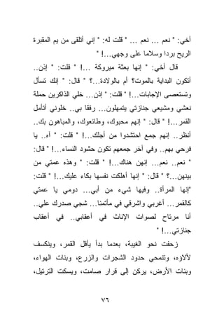 ‫ﺃﺨﻲ: " ﻨﻌﻡ ... ﻨﻌﻡ ... " ﻗﻠﺕ ﻟﻪ: " ﺇﻨﻲ ﺃﺘﻠﻘﻰ ﻤﻥ ﻴﻡ ﺍﻟﻤﻘﺒﺭﺓ‬
                       ‫ﺍﻟﺭﻴﺢ ﺒﺭﺩﺍ ﻭﺴﻼﻤﺎ ﻋﻠﻰ ﻭﺠﻬﻲ...! "‬
‫ﻗﺎل ﺃﺨﻲ: " ﺇﻨﻬﺎ ﺒﻌﺜﺔ ﻤﺒﺭﻭﻜﺔ ...! " ﻗﻠﺕ: " ﺇﺫﻥ..‬
‫ﺃﺘﻜﻭﻥ ﺍﻟﺒﺩﺍﻴﺔ ﺒﺎﻟﻤﻭﺕ؟ ﺃﻡ ﺒﺎﻟﻭﻻﺩﺓ...؟ " ﻗﺎل: " ﺇﻨﻙ ﺘﺴﺄل‬
‫ﻭﺘﺴﺘﻌﺼﻰ ﺍﻹﺠﺎﺒﺎﺕ...! " ﻗﻠﺕ: " ﺇﺫﻥ... ﺨﻠﻲ ﺍﻟﺫﺍﻜﺭﻴﻥ ﺤﻤﻠﺔ‬
‫ﻨﻌﺸﻲ ﻭﻤﺸﻴﻌﻲ ﺠﻨﺎﺯﺘﻲ ﻴﺘﻤﻬﻠﻭﻥ... ﺭﻓﻘﺎ ﺒﻲ.. ﺨﻠﻭﻨﻲ ﺃﺘﺄﻤل‬
‫ﺍﻟﻘﻤﺭ...! " ﻗﺎل: " ﺇﻨﻬﻡ ﻤﺤﺒﻭﻙ، ﻭﻁﺎﺌﻌﻭﻙ، ﻭﺍﻟﻤﺒﺎﻫﻭﻥ ﺒﻙ..‬
‫ﺃﻨﻅﺭ.. ﺇﻨﻬﻡ ﺠﻤﻊ ﺍﺤﺘﺸﺩﻭﺍ ﻤﻥ ﺃﺠﻠﻙ...! " ﻗﻠﺕ: " ﺁﻩ.. ﻴﺎ‬
‫ﻓﺭﺤﻲ ﺒﻬﻡ.. ﻭﻓﻲ ﺁﺨﺭ ﺠﻤﻌﻬﻡ ﺘﻜﻭﻥ ﺤﺸﻭﺩ ﺍﻟﻨﺴﺎﺀ...! " ﻗﺎل:‬
‫" ﻨﻌﻡ.. ﻨﻌﻡ... ﺇﻨﻬﻥ ﻫﻨﺎﻙ...! " ﻗﻠﺕ: " ﻭﻫﺫﻩ ﻋﻤﺘﻲ ﻤﻥ‬
‫ﺒﻴﻨﻬﻥ...؟ " ﻗﺎل: " ﺇﻨﻬﺎ ﺃﻫﻠﻜﺕ ﻨﻔﺴﻬﺎ ﺒﻜﺎﺀ ﻋﻠﻴﻙ...! " ﻗﻠﺕ:‬
‫"ﺇﻨﻬﺎ ﺍﻟﻤﺭﺃﺓ.. ﻭﻓﻴﻬﺎ ﺸﻲﺀ ﻤﻥ ﺃﺒﻲ... ﺩﻭﻤﻲ ﻴﺎ ﻋﻤﺘﻲ‬
‫ﻜﺎﻟﻘﻤﺭ... ﺃﻏﺭﺒﻲ ﻭﺍﺸﺭﻗﻲ ﻓﻲ ﻤﺄﺘﻤﻨﺎ... ﺸﺠﻲ ﺼﺩﺭﻙ ﻋﻠﻲ..‬
‫ﺃﻨﺎ ﻤﺭﺘﺎﺡ ﻟﺼﻭﺍﺕ ﺍﻹﻨﺎﺙ ﻓﻲ ﺃﻋﻘﺎﺒﻲ.. ﻓﻲ ﺃﻋﻘﺎﺏ‬
                                             ‫ﺠﻨﺎﺯﺘﻲ...! "‬
‫ﺯﺤﻔﺕ ﻨﺤﻭ ﺍﻟﻐﻴﺒﺔ، ﺒﻌﺩﻤﺎ ﺒﺩﺃ ﻴﺄﻓل ﺍﻟﻘﻤﺭ، ﻭﻴﻨﻜﺴﻑ‬
‫ﻷﻻﺅﻩ، ﻭﺘﻨﻤﺤﻲ ﺤﺩﻭﺩ ﺍﻟﺸﺠﺭﺍﺕ ﻭﺍﻟﺯﺭﻉ، ﻭﺒﻨﺎﺕ ﺍﻟﻬﻭﺍﺀ،‬
‫ﻭﺒﻨﺎﺕ ﺍﻷﺭﺽ، ﻴﺭﻜﻥ ﺇﻟﻰ ﻗﺭﺍﺭ ﺼﺎﻤﺕ، ﻭﻴﺴﻜﺕ ﺍﻟﺘﺭﺘﻴل،‬


                        ‫٦٧‬
 