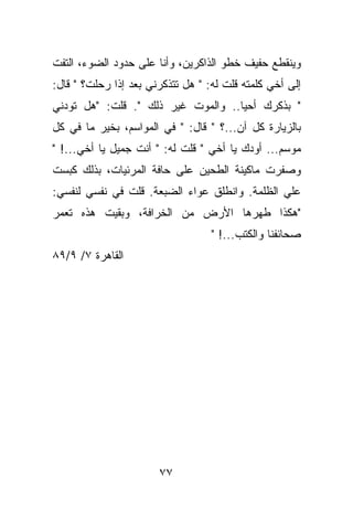 ‫ﻭﻴﻨﻘﻁﻊ ﺤﻔﻴﻑ ﺨﻁﻭ ﺍﻟﺫﺍﻜﺭﻴﻥ، ﻭﺃﻨﺎ ﻋﻠﻰ ﺤﺩﻭﺩ ﺍﻟﻀﻭﺀ، ﺍﻟﺘﻔﺕ‬
‫ﺇﻟﻰ ﺃﺨﻲ ﻜﻠﻤﺘﻪ ﻗﻠﺕ ﻟﻪ: " ﻫل ﺘﺘﺫﻜﺭﻨﻲ ﺒﻌﺩ ﺇﺫﺍ ﺭﺤﻠﺕ؟ " ﻗﺎل:‬
‫" ﺒﺫﻜﺭﻙ ﺃﺤﻴﺎ.. ﻭﺍﻟﻤﻭﺕ ﻏﻴﺭ ﺫﻟﻙ ". ﻗﻠﺕ: "ﻫل ﺘﻭﺩﻨﻲ‬
‫ﺒﺎﻟﺯﻴﺎﺭﺓ ﻜل ﺁﻥ...؟ " ﻗﺎل: " ﻓﻲ ﺍﻟﻤﻭﺍﺴﻡ، ﺒﺨﻴﺭ ﻤﺎ ﻓﻲ ﻜل‬
‫ﻤﻭﺴﻡ... ﺃﻭﺩﻙ ﻴﺎ ﺃﺨﻲ " ﻗﻠﺕ ﻟﻪ: " ﺃﻨﺕ ﺠﻤﻴل ﻴﺎ ﺃﺨﻲ...! "‬
‫ﻭﺼﻔﺭﺕ ﻤﺎﻜﻴﻨﺔ ﺍﻟﻁﺤﻴﻥ ﻋﻠﻰ ﺤﺎﻓﺔ ﺍﻟﻤﺭﺌﻴﺎﺕ، ﺒﺫﻟﻙ ﻜﺒﺴﺕ‬
‫ﻋﻠﻲ ﺍﻟﻅﻠﻤﺔ. ﻭﺍﻨﻁﻠﻕ ﻋﻭﺍﺀ ﺍﻟﻀﺒﻌﺔ. ﻗﻠﺕ ﻓﻲ ﻨﻔﺴﻲ ﻟﻨﻔﺴﻲ:‬
‫"ﻫﻜﺫﺍ ﻁﻬﺭﻫﺎ ﺍﻷﺭﺽ ﻤﻥ ﺍﻟﺨﺭﺍﻓﺔ، ﻭﺒﻘﻴﺕ ﻫﺫﻩ ﺘﻌﻤﺭ‬
                                   ‫ﺼﺤﺎﺌﻔﻨﺎ ﻭﺍﻟﻜﺘﺏ...! "‬
‫ﺍﻟﻘﺎﻫﺭﺓ ٧/ ٩/٩٨‬




                       ‫٧٧‬
 