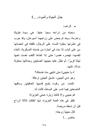 ‫ﺠﺩل ﺍﻟﺤﻴﺎﺓ ﻭﺍﻟﻤﻭﺕ....!‬

                                           ‫• ﺍﻟﺭﻋﺏ:‬
‫ﺴﺤﺒﺘﻪ ﻤﻥ ﺫﺭﺍﻋﻪ ﺴﺤﺒﺎ ﻋﻨﻴﻔﺎ. ﻫﻲ ﺴﻴﺩﺓ ﻁﻭﻴﻠﺔ‬
‫ﻭﻋﺎﺭﻤﺔ، ﻭﺒﻌﺩ ﻟﻡ ﻴﻤﺽ ﻋﻠﻰ ﺯﻭﺍﺠﻬﻤﺎ ﺃﺴﺒﻭﻋﺎﻥ، ﻭﻗﺩ ﺠﺭﺏ‬
‫ﻓﻲ ﻋﺸﺭﺘﻬﺎ ﺴﻁﻭﺓ ﺍﻟﻨﺴﺎﺀ ﻋﻠﻰ ﺍﻟﺭﺠﺎل، ﺘﻠﻘﻔﺘﻪ ﻓﻲ ﺃﺤﻀﺎﻨﻬﺎ‬
‫ﻤﻥ ﻋﻠﻰ ﺍﻟﺒﺎﺏ ﺇﺫﺍ ﺠﺎﺀ ﻓﻲ ﺃﺠﺎﺯﺓ ﻤﻥ ﺨﺩﻤﺘﻪ ﺍﻟﻌﺴﻜﺭﻴﺔ، ﺘﺄﺨﺫﻩ‬
‫ﻟﻨﻔﺴﻬﺎ، ﺘﻬﺼﺭﻩ ﻫﺼﺭﺍ ﺤﺘﻰ ﺇﺫﺍ ﺃﺨﺫﻫﺎ ﺍﻟﻠﻐﺏ ﻨﻔﺴﺕ ﺘﻌﺒﻬﺎ‬
‫ﻟﻬﺎﺜﺎ ﻗﺭﻴﺭﺍ. ﺜﻡ ﺘﻁل ﻋﻠﻴﻪ ﺒﻌﻴﻨﻴﻬﺎ ﺍﻟﻌﺴﻠﻴﺘﻴﻥ ﻭﺠﺩﺍﺌﻠﻬﺎ ﻤﺤﻠﻭﻟﺔ‬
                                                ‫ً‬
                                              ‫ﻤﺩﻻﺓ. ﺘﺘﻨﻬﺩ:‬
                  ‫ﺁﻩ ﻴﺎ ﺤﺒﻴﺒﻲ! ﻤﺘﻰ ﺘﻨﺘﻬﻲ ﻤﺩﺓ ﺨﺩﻤﺘﻙ؟‬
               ‫ﻭﻫﻭ ﻨﺩﻱ ﺍﻟﺠﺒﻴﻥ، ﻏﺎﺴﻕ ﺍﻟﻌﻴﻨﻴﻥ ﺇﺭﻫﺎﻗﺎ.‬
‫ﻗﺎﻤﺕ. ﻤﻥ ﺭﻗﻭﺩﻩ ﻴﻠﻤﺢ ﻗﺩﻤﻴﻬﺎ ﺍﻟﺤﺎﻓﻴﺘﻴﻥ ﻭﺴﺎﻗﻴﻬﺎ‬
                 ‫ﺍﻟﻨﺎﺼﻌﺘﻴﻥ ﻓﻴﻤﺎ ﺘﺩﺏ ﻋﻠﻰ ﺍﻟﺒﺴﺎﻁ، ﻗﺎﻟﺕ ﻟﻪ:‬
             ‫ﻗﻡ ﺤﺒﻴﺒﻲ ﻭﺇﻻ ﻓﺎﺘﺘﻨﺎ ﺯﻴﺎﺭﺓ ﻋﻤﺘﻲ ﺍﻟﻌﺯﻴﺯﺓ!‬
‫ﺘﻔﻜﺭ ﻓﻲ ﻫﺫﻩ ﺍﻟﻌﻤﺔ ﺍﻟﻌﺯﻴﺯﺓ، ﺇﻨﻬﺎ ﺃﻫﻠﻜﺕ ﺜﻼﺜﺔ ﺃﺯﻭﺍﺝ‬
                                    ‫ﻗﺒل ﺃﻥ ﺘﺴﻘﻁ ﻤﺭﻴﻀﺔ.‬
                                    ‫ﻗﺎل ﻤﺠﻴ ًﺎ ﺯﻭﺠﺘﻪ:‬
                                            ‫ﺒ‬
                                          ‫ﺤﺎﻀﺭ...!‬

                        ‫٨٧‬
 