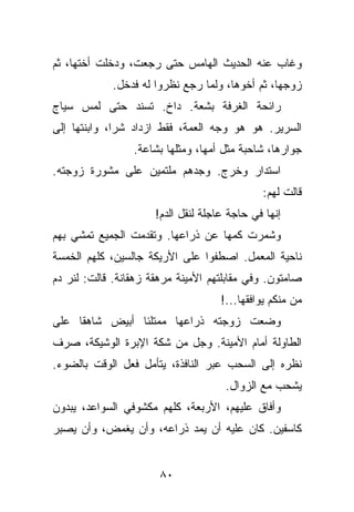 ‫ﻭﻏﺎﺏ ﻋﻨﻪ ﺍﻟﺤﺩﻴﺙ ﺍﻟﻬﺎﻤﺱ ﺤﺘﻰ ﺭﺠﻌﺕ، ﻭﺩﺨﻠﺕ ﺃﺨﺘﻬﺎ، ﺜﻡ‬
             ‫ﺯﻭﺠﻬﺎ، ﺜﻡ ﺃﺨﻭﻫﺎ، ﻭﻟﻤﺎ ﺭﺠﻊ ﻨﻅﺭﻭﺍ ﻟﻪ ﻓﺩﺨل.‬
‫ﺭﺍﺌﺤﺔ ﺍﻟﻐﺭﻓﺔ ﺒﺸﻌﺔ. ﺩﺍﺥ. ﺘﺴﻨﺩ ﺤﺘﻰ ﻟﻤﺱ ﺴﻴﺎﺝ‬
‫ﺍﻟﺴﺭﻴﺭ. ﻫﻭ ﻫﻭ ﻭﺠﻪ ﺍﻟﻌﻤﺔ، ﻓﻘﻁ ﺍﺯﺩﺍﺩ ﺸﺭﺍ، ﻭﺍﺒﻨﺘﻬﺎ ﺇﻟﻰ‬
                 ‫ﺠﻭﺍﺭﻫﺎ، ﺸﺎﺤﺒﺔ ﻤﺜل ﺃﻤﻬﺎ، ﻭﻤﺜﻠﻬﺎ ﺒﺸﺎﻋﺔ.‬
‫ﺍﺴﺘﺩﺍﺭ ﻭﺨﺭﺝ. ﻭﺠﺩﻫﻡ ﻤﻠﺘﻤﻴﻥ ﻋﻠﻰ ﻤﺸﻭﺭﺓ ﺯﻭﺠﺘﻪ.‬
                                              ‫ﻗﺎﻟﺕ ﻟﻬﻡ:‬
                      ‫ﺇﻨﻬﺎ ﻓﻲ ﺤﺎﺠﺔ ﻋﺎﺠﻠﺔ ﻟﻨﻘل ﺍﻟﺩﻡ!‬
‫ﻭﺸﻤﺭﺕ ﻜﻤﻬﺎ ﻋﻥ ﺫﺭﺍﻋﻬﺎ. ﻭﺘﻘﺩﻤﺕ ﺍﻟﺠﻤﻴﻊ ﺘﻤﺸﻲ ﺒﻬﻡ‬
‫ﻨﺎﺤﻴﺔ ﺍﻟﻤﻌﻤل. ﺍﺼﻁﻔﻭﺍ ﻋﻠﻰ ﺍﻷﺭﻴﻜﺔ ﺠﺎﻟﺴﻴﻥ، ﻜﻠﻬﻡ ﺍﻟﺨﻤﺴﺔ‬
‫ﺼﺎﻤﺘﻭﻥ. ﻭﻓﻲ ﻤﻘﺎﺒﻠﺘﻬﻡ ﺍﻷﻤﻴﻨﺔ ﻤﺭﻫﻘﺔ ﺯﻫﻘﺎﻨﺔ. ﻗﺎﻟﺕ: ﻟﻨﺭ ﺩﻡ‬
                                     ‫ﻤﻥ ﻤﻨﻜﻡ ﻴﻭﺍﻓﻘﻬﺎ...!‬
‫ﻭﻀﻌﺕ ﺯﻭﺠﺘﻪ ﺫﺭﺍﻋﻬﺎ ﻤﻤﺘﻠﺌﺎ ﺃﺒﻴﺽ ﺸﺎﻫﻘﺎ ﻋﻠﻰ‬
‫ﺍﻟﻁﺎﻭﻟﺔ ﺃﻤﺎﻡ ﺍﻷﻤﻴﻨﺔ. ﻭﺠل ﻤﻥ ﺸﻜﺔ ﺍﻹﺒﺭﺓ ﺍﻟﻭﺸﻴﻜﺔ، ﺼﺭﻑ‬
‫ﻨﻅﺭﻩ ﺇﻟﻰ ﺍﻟﺴﺤﺏ ﻋﺒﺭ ﺍﻟﻨﺎﻓﺫﺓ، ﻴﺘﺄﻤل ﻓﻌل ﺍﻟﻭﻗﺕ ﺒﺎﻟﻀﻭﺀ.‬
                                      ‫ﻴﺸﺤﺏ ﻤﻊ ﺍﻟﺯﻭﺍل.‬
‫ﻭﺃﻓﺎﻕ ﻋﻠﻴﻬﻡ، ﺍﻷﺭﺒﻌﺔ، ﻜﻠﻬﻡ ﻤﻜﺸﻭﻓﻲ ﺍﻟﺴﻭﺍﻋﺩ، ﻴﺒﺩﻭﻥ‬
‫ﻜﺎﺴﻔﻴﻥ. ﻜﺎﻥ ﻋﻠﻴﻪ ﺃﻥ ﻴﻤﺩ ﺫﺭﺍﻋﻪ، ﻭﺃﻥ ﻴﻐﻤﺽ، ﻭﺃﻥ ﻴﺼﺒﺭ‬


                       ‫٠٨‬
 