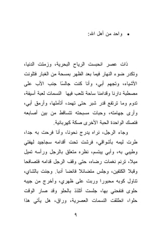 ‫• ﻭﺍﺤﺩ ﻤﻥ ﺃﻫل ﺍﷲ:‬




‫ﺫﺍﺕ ﻋﺼﺭ ﺍﻨﺤﺒﺴﺕ ﺍﻟﺭﻴﺎﺡ ﺍﻟﺒﺤﺭﻴﺔ، ﻭﺯﻤﺘﺕ ﺍﻟﺩﻨﻴﺎ،‬
‫ﻭﺘﻜﺩﺭ ﻀﻭﺀ ﺍﻟﻨﻬﺎﺭ ﻓﻴﻤﺎ ﺒﻌﺩ ﺍﻟﻅﻬﺭ ﺒﻤﺴﺤﺔ ﻤﻥ ﺍﻟﻐﺒﺎﺭ ﻓﺘﻠﻭﻨﺕ‬
‫ﺍﻷﺸﻴﺎﺀ، ﻭﺘﺠﻬﻡ ﺃﺒﻲ، ﻭﺃﻨﺎ ﻜﻨﺕ ﺠﺎﻟ ًﺎ ﺠﻨﺏ ﺍﻷﺏ ﻋﻠﻰ‬
             ‫ﺴ‬
‫ﻤﺼﻁﺒﺔ ﺩﺍﺭﻨﺎ ﻭﻗﺩﺍﻤﻨﺎ ﺴﺎﺤﺔ ﺘﻠﻌﺏ ﻓﻴﻬﺎ ﺍﻟﻨﺴﻤﺎﺕ ﻟﻌﺒﺔ ﺃﺴﻴﻔﺔ،‬
‫ﺘﺩﻭﻡ ﻭﻤﺎ ﺘﺭﺘﻔﻊ ﻗﺩﺭ ﺸﺒﺭ ﺤﺘﻰ ﺘﻬﻤﺩ، ﺃﺘﺄﻤﻠﻬﺎ، ﻭﺃﺭﻤﻕ ﺃﺒﻲ،‬
‫ﻭﺃﺭﻯ ﺠﻬﺎﻤﺘﻪ، ﻭﺤﺒﺎﺕ ﻤﺴﺒﺤﺘﻪ ﺘﺘﺴﺎﻗﻁ ﻤﻥ ﺒﻴﻥ ﺃﺼﺎﺒﻌﻪ‬
             ‫ﻓﺘﺼﻙ ﺍﻟﻭﺍﺤﺩﺓ ﺍﻟﺤﺒﺔ ﺍﻷﺨﺭﻯ ﺼﻜﺔ ﻜﻬﺭﺒﺎﺌﻴﺔ.‬
‫ﻭﺠﺎﺀ ﺍﻟﺭﺠل، ﻨﺭﺍﻩ ﻴﺩﺭﺝ ﻨﺤﻭﻨﺎ، ﻭﺃﻨﺎ ﻓﺭﺤﺕ ﺒﻪ ﺠﺩﺍ،‬
‫ﻁﺭﺕ ﻟﻴﻤﻪ ﺒﺄﺸﻭﺍﻗﻲ، ﻓﺭﺸﺕ ﺘﺤﺕ ﺃﻗﺩﺍﻤﻪ ﺴﺠﺎﺠﻴﺩ ﻟﻬﻔﺘﻲ‬
‫ﻭﻁﻴﺒﻲ ﺒﻪ، ﻭﺃﺒﻲ ﻴﺒﺘﺴﻡ، ﻨﻅﺭﻩ ﻤﺘﻌﻠﻕ ﺒﺎﻟﺭﺠل ﻭﺭﺃﺴﻪ ﺘﻤﻴل‬
‫ﻤﻴﻼ، ﺘﺭﻨﻡ ﻨﻐﻤﺎﺕ ﺭﻀﺎﻩ، ﺤﺘﻰ ﻭﻗﻑ ﺍﻟﺭﺠل ﻗﺩﺍﻤﻪ ﻓﺘﺼﺎﻓﺤﺎ‬
‫ﻭﻗﺒﻼ ﺍﻟﻜﺘﻔﻴﻥ، ﻭﺠﻠﺱ ﻤﺘﻀﺎﺌﻼ ﻓﺎﺌﻀﺎ ﺃﺩﺒﺎ. ﻭﺠﺌﺕ ﺒﺎﻟﺸﺎﻱ،‬
‫ﺘﻨﺎﻭل ﻜﻭﺒﻪ ﻤﺤﺒﻭﺭﺍ ﻭﺭﺒﺕ ﻋﻠﻰ ﻅﻬﺭﻱ، ﻭﺃﺨﺭﺝ ﻤﻥ ﺠﻴﺒﻪ‬
‫ﺤﻠﻭﻯ ﻓﻨﻔﺤﻨﻲ ﺒﻬﺎ، ﺠﻠﺴﺕ ﺃﺘﻠﺫﺫ ﺒﺎﻟﺤﻠﻭ ﻭﻗﺩ ﺼﺎﺭ ﺍﻟﻭﻗﺕ‬
‫ﺤﻠﻭﺍ، ﺍﻨﻁﻠﻘﺕ ﺍﻟﻨﺴﻤﺎﺕ ﺍﻟﻌﺼﺭﻴﺔ، ﻭﺭﺍﻕ، ﻫل ﻴﺄﺘﻲ ﻫﺫﺍ‬

                        ‫٩‬
 