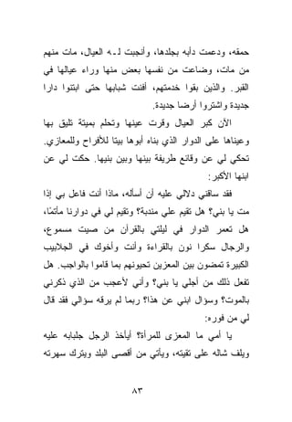 ‫ﺤﻤﻘﻪ، ﻭﺩﻋﻤﺕ ﺩﺃﺒﻪ ﺒﺠﻠﺩﻫﺎ، ﻭﺃﻨﺠﺒﺕ ﻟـﻪ ﺍﻟﻌﻴﺎل، ﻤﺎﺕ ﻤﻨﻬﻡ‬
‫ﻤﻥ ﻤﺎﺕ، ﻭﻀﺎﻋﺕ ﻤﻥ ﻨﻔﺴﻬﺎ ﺒﻌﺽ ﻤﻨﻬﺎ ﻭﺭﺍﺀ ﻋﻴﺎﻟﻬﺎ ﻓﻲ‬
‫ﺍﻟﻘﺒﺭ. ﻭﺍﻟﺫﻴﻥ ﺒﻘﻭﺍ ﺨﺩﻤﺘﻬﻡ، ﺃﻓﻨﺕ ﺸﺒﺎﺒﻬﺎ ﺤﺘﻰ ﺍﺒﺘﻨﻭﺍ ﺩﺍﺭﺍ‬
                             ‫ﺠﺩﻴﺩﺓ ﻭﺍﺸﺘﺭﻭﺍ ﺃﺭﻀﺎ ﺠﺩﻴﺩﺓ.‬
‫ﺍﻵﻥ ﻜﺒﺭ ﺍﻟﻌﻴﺎل ﻭﻗﺭﺕ ﻋﻴﻨﻬﺎ ﻭﺘﺤﻠﻡ ﺒﻤﻴﺘﺔ ﺘﻠﻴﻕ ﺒﻬﺎ‬
‫ﻭﻋﻴﻨﺎﻫﺎ ﻋﻠﻰ ﺍﻟﺩﻭﺍﺭ ﺍﻟﺫﻱ ﺒﻨﺎﻩ ﺃﺒﻭﻫﺎ ﺒﻴﺘﺎ ﻟﻸﻓﺭﺍﺡ ﻭﻟﻠﻤﻌﺎﺯﻱ.‬
‫ﺘﺤﻜﻲ ﻟﻲ ﻋﻥ ﻭﻗﺎﺌﻊ ﻁﺭﻴﻔﺔ ﺒﻴﻨﻬﺎ ﻭﺒﻴﻥ ﺒﻨﻴﻬﺎ. ﺤﻜﺕ ﻟﻲ ﻋﻥ‬
                                            ‫ﺍﺒﻨﻬﺎ ﺍﻷﻜﺒﺭ:‬
‫ﻓﻘﺩ ﺴﺎﻗﻨﻲ ﺩﻻﻟﻲ ﻋﻠﻴﻪ ﺃﻥ ﺃﺴﺄﻟﻪ، ﻤﺎﺫﺍ ﺃﻨﺕ ﻓﺎﻋل ﺒﻲ ﺇﺫﺍ‬
‫ﻤﺕ ﻴﺎ ﺒﻨﻲ؟ ﻫل ﺘﻘﻴﻡ ﻋﻠﻲ ﻤﻨﺩﺒﺔ؟ ﻭﺘﻘﻴﻡ ﻟﻲ ﻓﻲ ﺩﻭﺍﺭﻨﺎ ﻤﺄﺘ ًﺎ،‬
  ‫ﻤ‬
‫ﻫل ﺘﻌﻤﺭ ﺍﻟﺩﻭﺍﺭ ﻓﻲ ﻟﻴﻠﺘﻲ ﺒﺎﻟﻘﺭﺁﻥ ﻤﻥ ﺼﻴﺕ ﻤﺴﻤﻭﻉ،‬
‫ﻭﺍﻟﺭﺠﺎل ﺴﻜﺭﺍ ﻨﻭﻥ ﺒﺎﻟﻘﺭﺍﺀﺓ ﻭﺃﻨﺕ ﻭﺃﺨﻭﻙ ﻓﻲ ﺍﻟﺠﻼﺒﻴﺏ‬
‫ﺍﻟﻜﺒﻴﺭﺓ ﺘﻤﻀﻭﻥ ﺒﻴﻥ ﺍﻟﻤﻌﺯﻴﻥ ﺘﺤﻴﻭﻨﻬﻡ ﺒﻤﺎ ﻗﺎﻤﻭﺍ ﺒﺎﻟﻭﺍﺠﺏ. ﻫل‬
‫ﺘﻔﻌل ﺫﻟﻙ ﻤﻥ ﺃﺠﻠﻲ ﻴﺎ ﺒﻨﻲ؟ ﻭﺃﻨﻲ ﻷﻋﺠﺏ ﻤﻥ ﺍﻟﺫﻱ ﺫﻜﺭﻨﻲ‬
‫ﺒﺎﻟﻤﻭﺕ؟ ﻭﺴﺅﺍل ﺍﺒﻨﻲ ﻋﻥ ﻫﺫﺍ؟ ﺭﺒﻤﺎ ﻟﻡ ﻴﺭﻗﻪ ﺴﺅﺍﻟﻲ ﻓﻘﺩ ﻗﺎل‬
                                           ‫ﻟﻲ ﻤﻥ ﻓﻭﺭﻩ:‬
‫ﻴﺎ ﺃﻤﻲ ﻤﺎ ﺍﻟﻤﻌﺯﻯ ﻟﻠﻤﺭﺃﺓ؟ ﺃﻴﺄﺨﺫ ﺍﻟﺭﺠل ﺠﻠﺒﺎﺒﻪ ﻋﻠﻴﻪ‬
‫ﻭﻴﻠﻑ ﺸﺎﻟﻪ ﻋﻠﻰ ﺘﻘﻴﺘﻪ، ﻭﻴﺄﺘﻲ ﻤﻥ ﺃﻗﺼﻰ ﺍﻟﺒﻠﺩ ﻭﻴﺘﺭﻙ ﺴﻬﺭﺘﻪ‬


                        ‫٣٨‬
 