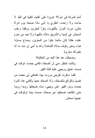 ‫ﺃﻤﺎﻡ ﺍﻟﻤﺭﻨﺎﺓ ﻓﻲ ﺍﻤﺭﺃﺓ؟ ﻋﺯﻴﺯﺓ ﻋﻠﻰ ﺃﻫﻠﻬﺎ، ﻟﻜﻨﻬﺎ ﻓﻲ ﺍﻟﺒﻠﺩ ﻻ‬
‫ﺠﺎﺀﺕ ﻭﻻ ﺭﺍﺤﺕ، ﺃﻨﻅﺭﻱ ﻴﺎ ﺃﻤﻲ ﻤﺎﺫﺍ ﺼﻨﻌﻨﺎ ﻴﻭﻡ ﺍﻤﺭﺃﺓ‬
‫ﺨﺎﻟﻲ، ﻨﻭﺭﻨﺎ ﺍﻟﺩﻭﺍﺭ ﺒﺎﻟﻜﻬﺭﺒﺎﺀ ﻭﻗﺭﺃ ﺍﻟﻤﻘﺭﺉ، ﻭﻭﻗﻔﻨﺎ ﻭﻋﻠﺏ‬
‫ﺍﻟﺴﺠﺎﺌﺭ ﻓﻲ ﺃﻴﺩﻴﻨﺎ ﻭﺍﻷﺒﺎﺭﻴﻕ ﻤﻶﻨﻪ ﺒﺎﻟﻘﻬﻭﺓ ﻭﻻ ﻨﺠﺩ ﻤﻥ ﻨﻌﺯﻡ‬
‫ﻋﻠﻴﻪ، ﻫﻜﺫﺍ ﻜﺎﻥ ﻤﺄﺘﻤﻨﺎ ﺨﻠﻭﺍ ﻤﻥ ﺍﻟﻤﻌﺯﻴﻥ، ﻭﻀﺎﻉ ﻤﺴﺎﺅﻨﺎ‬
‫ﻫﺒﺎﺀ ﻭﻨﺤﻥ ﻭﻗﻭﻑ ﻤﺩﻻﺓ ﺃﻜﻤﺎﻤﻨﺎ! ﻭﺍﷲ ﻴﺎ ﺃﻤﻲ ﺇﻥ ﻤﺕ ﻤﺎ ﺃﻨﺎ‬
                                         ‫ﻤﻘﻴﻡ ﻟﻙ ﻤﻌﺯﻯ!‬
                  ‫ﻭﻀﺤﻜﺕ ﻋﻨﺩ ﻫﺫﺍ ﺍﻟﺤﺩ ﻤﻥ ﺍﻟﺤﻜﺎﻴﺔ!‬
‫ﻭﻜﺎﻨﺕ ﺘﻨﺘﻅﺭ ﻤﻨﻲ ﺃﻥ ﺃﻀﺤﻙ، ﻟﻜﻨﻨﻲ ﺠﻤﺩﺕ ﻏﺭﻗﺕ ﻓﻲ‬
                    ‫ﺼﻤﺕ ﻋﻤﻴﻕ ﻭﻭﺠﻬﻲ ﻋﻠﻴﻪ ﻜﺂﺒﺔ ﺍﻟﻘﻬﺭ.‬
‫ﻜﻠﻤﺎ ﺴﺎﻓﺭﺕ ﻟﻘﺭﻴﺘﻲ ﻤﺭﺭﺕ ﺒﻬﺎ، ﻓﺘﺤﻜﻲ ﻟﻲ ﺒﻌﻀﺎ ﻤﻥ‬
‫ﻨﻔﺴﻬﺎ ﻭﺘﻜﺭﻜﻊ ﺒﺎﻟﻀﺤﻙ، ﻭﺃﻨﺎ ﺃﻀﺤﻙ ﻤﻌﻬﺎ ﻭﻟﻜﻨﻨﻲ ﻫﺫﻩ ﺍﻟﻤﺭﺓ‬
‫ﺠﻤﺩﺕ ﻭﺒﺎﻥ ﺍﻟﻘﻬﺭ ﻋﻠﻰ ﻭﺠﻬﻲ، ﻤﺎﺕ ﻀﺤﻜﻬﺎ ﺭﻭﻴﺩﺍ ﺭﻭﻴﺩﺍ‬
‫ﺤﺘﻰ ﺍﻨﻜﺸﻑ ﻀﺤﻜﻬﺎ ﻋﻥ ﺼﻤﺘﻨﺎ، ﺼﻤﺕ ﺒﻴﻨﻨﺎ ﺘﺭﻗﺭﻗﺕ ﻓﻲ‬
                                          ‫ﻋﻴﻨﻴﻬﺎ ﺩﻤﻌﺘﺎﻥ.‬




                        ‫٤٨‬
 