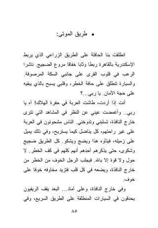 ‫• ﻁﺭﻴﻕ ﺍﻟﻤﻭﺘﻰ:‬


‫ﺍﻨﻁﻠﻘﺕ ﺒﻨﺎ ﺍﻟﺤﺎﻓﻠﺔ ﻋﻠﻰ ﺍﻟﻁﺭﻴﻕ ﺍﻟﺯﺭﺍﻋﻲ ﺍﻟﺫﻱ ﻴﺭﺒﻁ‬
‫ﺍﻹﺴﻜﻨﺩﺭﻴﺔ ﺒﺎﻟﻘﺎﻫﺭﺓ ﺭﺒﻁﺎ ﻭﺜﺎﺒﺎ ﺨﻔﺎﻗﺎ ﻤﺭﻭﻉ ﺍﻟﻀﺠﻴﺞ. ﻨﺎﺸﺭﺍ‬
‫ﺍﻟﺭﻋﺏ ﻓﻲ ﻗﻠﻭﺏ ﺍﻟﻘﺭﻯ ﻋﻠﻰ ﺠﺎﻨﺒﻲ ﺍﻟﺴﻜﺔ ﺍﻟﻤﺭﺼﻭﻓﺔ.‬
‫ﻭﺍﻟﺴﻴﺎﺭﺓ ﺘﻨﻁﻠﻕ ﻋﻠﻰ ﺤﺎﻓﺔ ﺍﻟﺨﻁﺭ، ﻭﻗﻠﺒﻲ ﻴﺴﺒﺢ ﺒﺎﻟﺫﻱ ﻴﺒﻘﻴﻪ‬
                            ‫ﻋﻠﻰ ﺤﺠﺔ ﺍﻷﻤﺎﻥ. ﻴﺎ ﺭﺒﻲ...؟‬
‫ﺃﻨﺕ ﺇﺫﺍ ﺃﺭﺩﺕ، ﻁﺎﺸﺕ ﺍﻟﻌﺭﺒﺔ ﻓﻲ ﺤﻔﺭﺓ ﺍﻟﻬﻼﻙ! ﺁﻩ ﻴﺎ‬
‫ﺭﺒﻲ.. ﻭﺃﻏﻤﻀﺕ ﻋﻴﻨﻲ ﻋﻥ ﺍﻟﻨﻅﺭ ﻓﻲ ﺍﻟﻤﺸﺎﻫﺩ ﺍﻟﺘﻲ ﺘﺘﺭﻯ‬
‫ﺨﺎﺭﺝ ﺍﻟﻨﺎﻓﺫﺓ، ﺘﺴﻠﺒﻨﻲ ﻭﺘﺩﻭﺨﻨﻲ. ﺍﻟﻨﺎﺱ ﻤﺸﺤﻭﻨﻭﻥ ﻓﻲ ﺍﻟﻌﺭﺒﺔ‬
‫ﻋﻠﻰ ﻏﻴﺭ ﺭﺍﺤﺘﻬﻡ، ﻜل ﻴﻨﺎﻀل ﻜﻴﻤﺎ ﻴﺴﺘﺭﻴﺢ، ﻭﻓﻲ ﺫﻟﻙ ﻴﻤﻴل‬
‫ﻋﻠﻰ ﺯﻤﻴﻠﻪ، ﻓﻴﺘﺄﻭﻩ ﻫﺫﺍ ﻭﻴﻀﺞ ﻭﻴﺸﻜﻭ. ﻜل ﺍﻟﻁﺭﻴﻕ ﻀﺠﻴﺞ‬
‫ﻭﺸﻜﻭﻯ، ﺤﺘﻰ ﻴﺫﻜﺭﻫﻡ ﺃﺤﺩﻫﻡ ﺃﻨﻬﻡ ﻜﻠﻬﻡ ﻓﻲ ﻜﻑ ﺍﻟﺨﻁﺭ. ﻻ‬
‫ﺤﻭل ﻭﻻ ﻗﻭﺓ ﺇﻻ ﺒﺎﷲ. ﻓﻴﺠﻠﺏ ﺍﻟﺭﺠل ﺍﻟﺨﻭﻑ ﻤﻥ ﺍﻟﺨﻁﺭ ﻤﻥ‬
‫ﺨﺎﺭﺝ ﺍﻟﻨﺎﻓﺫﺓ، ﻭﻴﻀﻌﻪ ﻓﻲ ﻜل ﻗﻠﺏ ﻓﺘﺯﻴﺩ ﻤﺨﺎﻭﻓﻪ ﺨﻭﻓﺎ ﻋﻠﻰ‬
                                                ‫ﺨﻭﻑ.‬
‫ﻭﻓﻲ ﺨﺎﺭﺝ ﺍﻟﻨﺎﻓﺫﺓ، ﻭﻋﻠﻰ ﺁﻤﺎﺩ... ﺍﻟﺒﻌﺩ ﻴﻘﻑ ﺍﻟﺭﻴﻔﻴﻭﻥ‬
‫ﻴﺤﺩﻗﻭﻥ ﻓﻲ ﺍﻟﺴﻴﺎﺭﺍﺕ ﺍﻟﻤﻨﻁﻠﻘﺔ ﻋﻠﻰ ﺍﻟﻁﺭﻴﻕ ﺍﻟﺴﺭﻴﻊ، ﻭﻓﻲ‬

                       ‫٥٨‬
 